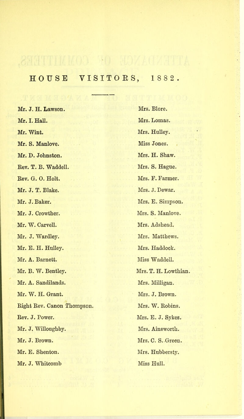 HOUSE VISITORS, 1882. Mr. J. H. Lawson. Mrs. Blore. Mr. I. Hall. Mrs. Lomas. Mr. Wint. Mrs. HuUey. Mr. S. Manlove. Miss Jones. Mr. D. Johnston. Mrs. H. Shaw. Kev. T. B. Waddell. Mrs. S. Hague. Eev. G. 0. Holt. Mrs. F. Farmer. Mr. J. T. Blake. Mrs. J. Dewar. Mr. J. Baker. Mrs. E. Simpson. Mr. J. Crowther. Mrs. S. Manlove. Mr. W. Carvell. Mrs. Adshead. Mr. J. Wardley. Mrs. Matthews. Mr. E. H. HuUey. Mrs. Haddock. Mr. A. Barnett. Miss Waddell. Mr. B. W. Bentley. Mrs. T. H. Lowthian. Mr. A. Sandilands. Mrs. Milligan. Mr. W. H. Grant. Mrs. J. Brown. Bight Bev. Canon Thompson. Mrs. W. Bobins. Bev. J. Power. Mrs. E. J. Sykes. Mr. J, Willoughby. Mrs. Ainsworth. Mr. J. Brown. Mrs. C. S. Green. Mr. E. Shenton. Mrs. Hubbersty. Mr. J. Whitcomb Miss Hull.