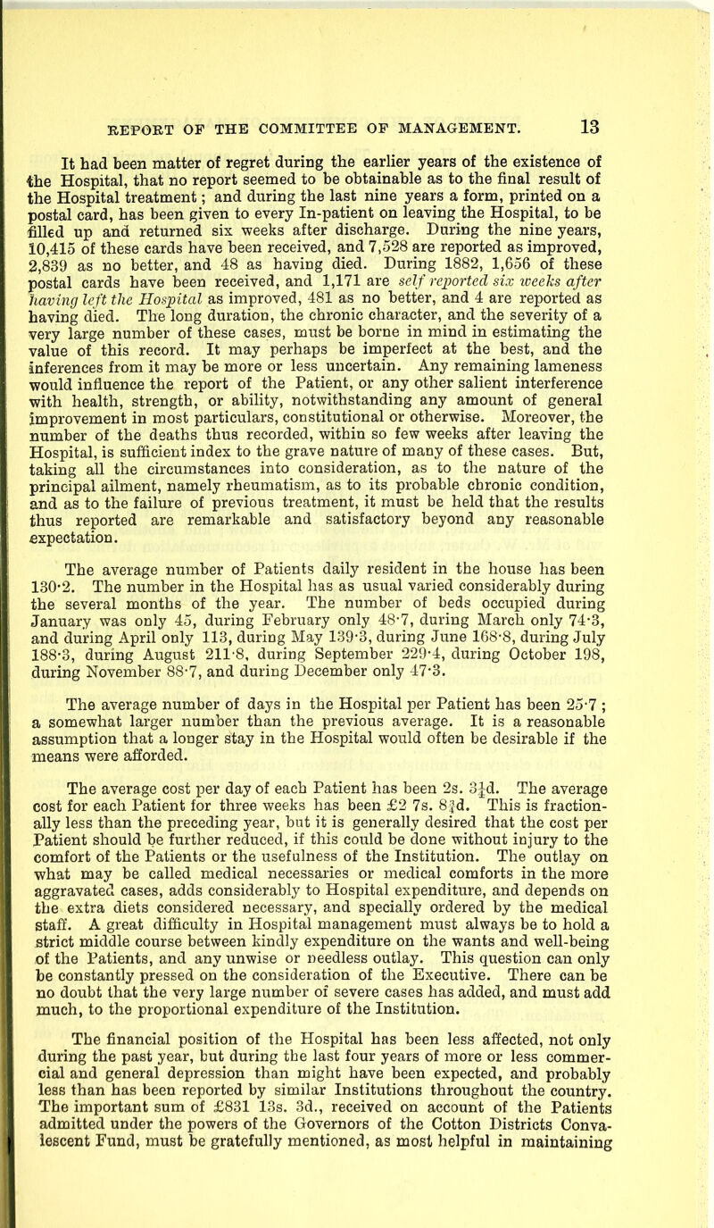 It had been matter of regret during the earlier years of the existence of the Hospital, that no report seemed to be obtainable as to the final result of the Hospital treatment; and during the last nine years a form, printed on a postal card, has been given to every In-patient on leaving the Hospital, to be filled up and returned six weeks after discharge. During the nine years, 10,415 of these cards have been received, and 7,528 are reported as improved, 2,839 as no better, and 48 as having died. During 1882, 1,656 of these postal cards have been received, and 1,171 are self reported six loeeks after having left the Hospital as improved, 481 as no better, and 4 are reported as having died. The long duration, the chronic character, and the severity of a very large number of these cases, must be borne in mind in estimating the value of this record. It may perhaps be imperfect at the best, and the inferences from it may be more or less uncertain. Any remaining lameness would influence the report of the Patient, or any other salient interference with health, strength, or ability, notwithstanding any amount of general improvement in most particulars, constitutional or otherwise. Moreover, the number of the deaths thus recorded, within so few weeks after leaving the Hospital, is sufficient index to the grave nature of many of these cases. But, taking all the circumstances into consideration, as to the nature of the principal ailment, namely rheumatism, as to its probable chronic condition, and as to the failure of previous treatment, it must be held that the results thus reported are remarkable and satisfactory beyond any reasonable expectation. The average number of Patients daily resident in the house has been 130-2. The number in the Hospital has as usual varied considerably during the several months of the year. The number of beds occupied during January was only 45, during February only 48-7, during March only 74-3, and during April only 113, during May 139'3, during June 168-8, during July 188-3, during August 211-8, during September 229-4, during October 198, during November 88-7, and during December only 47-3. The average number of days in the Hospital per Patient has been 25-7 ; a somewhat larger number than the previous average. It is a reasonable assumption that a longer stay in the Hospital would often be desirable if the means were afforded. The average cost per day of each Patient has been 2s. 3:|d. The average cost for each Patient for three weeks has been £2 7s. 8jd. This is fraction- ally less than the preceding year, but it is generally desired that the cost per Patient should be further reduced, if this could be done without injury to the comfort of the Patients or the usefulness of the Institution. The outlay on what may be called medical necessaries or medical comforts in the more aggravated cases, adds considerably to Hospital expenditure, and depends on the extra diets considered necessary, and specially ordered by the medical staff. A great difficulty in Hospital management must always be to hold a strict middle course between kindly expenditure on the wants and well-being oi the Patients, and any unwise or needless outlay. This question can only be constantly pressed on the consideration of the Executive. There can be no doubt that the very large number of severe cases has added, and must add much, to the proportional expenditure of the Institution. The financial position of the Hospital has been less affected, not only ^luring the past year, but during the last four years of more or less commer- cial and general depression than might have been expected, and probably less than has been reported by similar Institutions throughout the country. ■The important sum of £831 13s. 3d., received on account of the Patients admitted under the powers of the Governors of the Cotton Districts Conva- lescent Fund, must be gratefully mentioned, as most helpful in maintaining