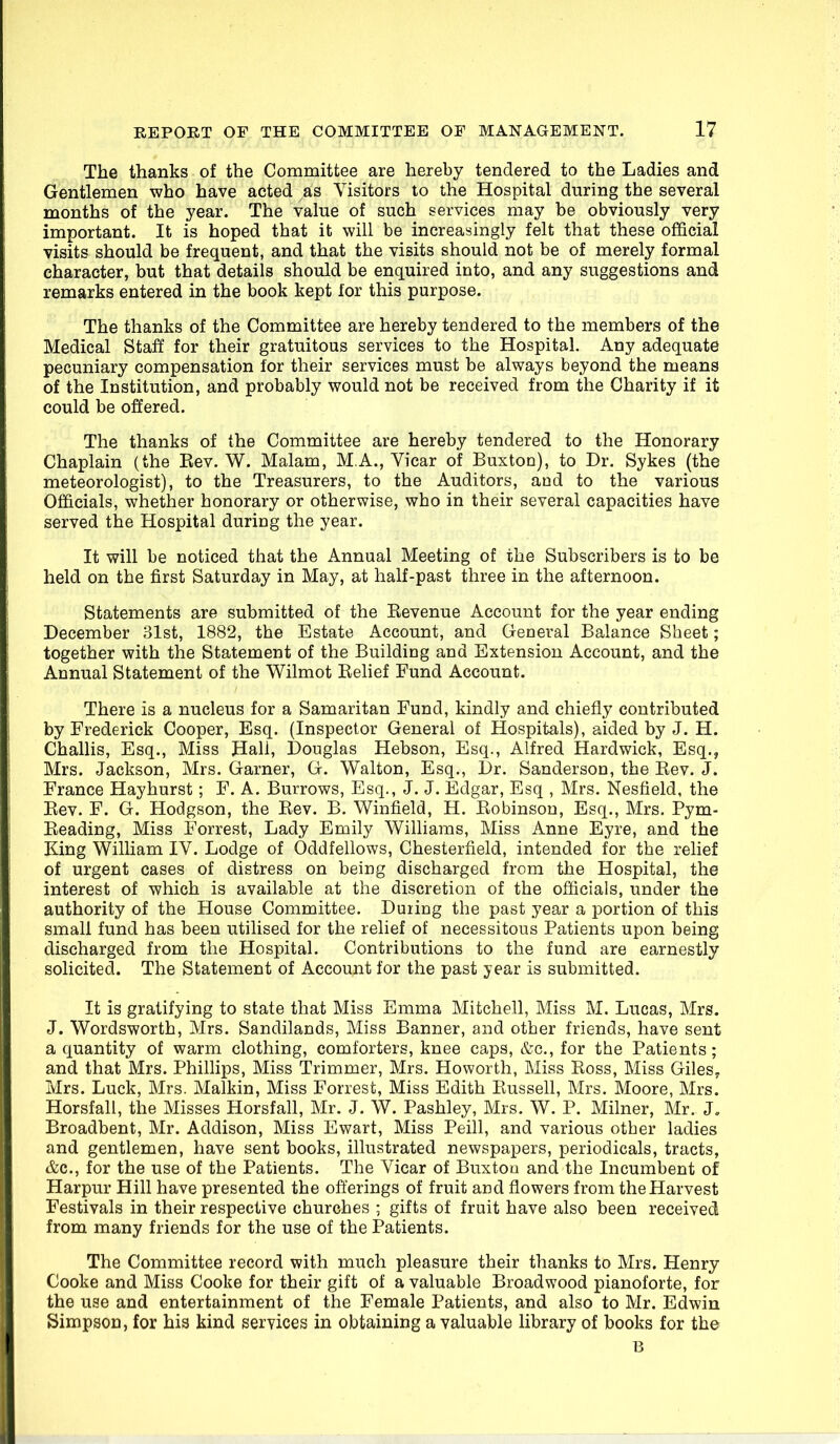 The thanks of the Committee are hereby tendered to the Ladies and Gentlemen who have acted as Visitors to the Hospital during the several months of the year. The value of such services may be obviously very important. It is hoped that it will be increasingly felt that these official visits should be frequent, and that the visits should not be of merely formal character, but that details should be enquired into, and any suggestions and remarks entered in the book kept for this purpose. The thanks of the Committee are hereby tendered to the members of the Medical Staff for their gratuitous services to the Hospital. Any adequate pecuniary compensation for their services must be always beyond the means of the Institution, and probably would not be received from the Charity if it could be offered. The thanks of the Committee are hereby tendered to the Honorary Chaplain (the Kev. W. Malam, M.A., Vicar of Buxton), to Dr. Sykes (the meteorologist), to the Treasurers, to the Auditors, and to the various Officials, whether honorary or otherwise, who in their several capacities have served the Hospital during the year. It will be noticed that the Annual Meeting of the Subscribers is to be held on the first Saturday in May, at half-past three in the afternoon. Statements are submitted of the Eevenue Account for the year ending December 31st, 1882, the Estate Account, and General Balance Sheet; together with the Statement of the Building and Extension Account, and the Annual Statement of the Wilmot Relief Fund Account. There is a nucleus for a Samaritan Fund, kindly and chiefly contributed by Frederick Cooper, Esq. (Inspector General of Hospitals), aided by J. H. Challis, Esq., Miss Hall, Douglas Hebson, Esq., Alfred Hardwick, Esq., Mrs. Jackson, Mrs. Garner, G. Walton, Esq., Dr. Sanderson, the Eev. J. France Hayhurst; F. A. Burrows, Esq., J. J. Edgar, Esq , Mrs. Nesfield, the Rev. F. G. Hodgson, the Rev. B. Winfield, H. Robinson, Esq., Mrs. Pym- Reading, Miss Forrest, Lady Emily Williams, Miss Anne Eyre, and the King William IV. Lodge of Oddfellows, Chesterfield, intended for the relief of urgent cases of distress on being discharged from the Hospital, the interest of which is available at the discretion of the officials, under the authority of the House Committee. Duiing the past year a portion of this small fund has been utilised for the relief of necessitous Patients upon being discharged from the Hospital. Contributions to the fund are earnestly solicited. The Statement of Account for the past year is submitted. It is gratifying to state that Miss Emma Mitchell, Miss M. Lucas, Mrs. J. Wordsworth, Mrs. Sandilands, Miss Banner, and other friends, have sent a quantity of warm clothing, comforters, knee caps, &c., for the Patients; and that Mrs. Phillips, Miss Trimmer, Mrs. Howorth, Miss Ross, Miss Giles^ Mrs. Luck, Mrs. Malkin, Miss Forrest, Miss Edith Russell, Mrs. Moore, Mrs. Horsfall, the Misses Horsfall, Mr. J. W. Pashley, Mrs. W. P. Milner, Mr. J, Broadbent, Mr. Addison, Miss Ewart, Miss Peill, and various other ladies and gentlemen, have sent books, illustrated newspapers, periodicals, tracts, &c., for the use of the Patients. The Vicar of Buxtou and the Incumbent of Harpur Hill have presented the offerings of fruit and flowers from the Harvest Festivals in their respective churches ; gifts of fruit have also been received from many friends for the use of the Patients. The Committee record with much pleasure their thanks to Mrs. Henry Cooke and Miss Cooke for their gift of a valuable Broadwood pianoforte, for the use and entertainment of the Female Patients, and also to Mr. Edwin Simpson, for his kind services in obtaining a valuable library of books for the B