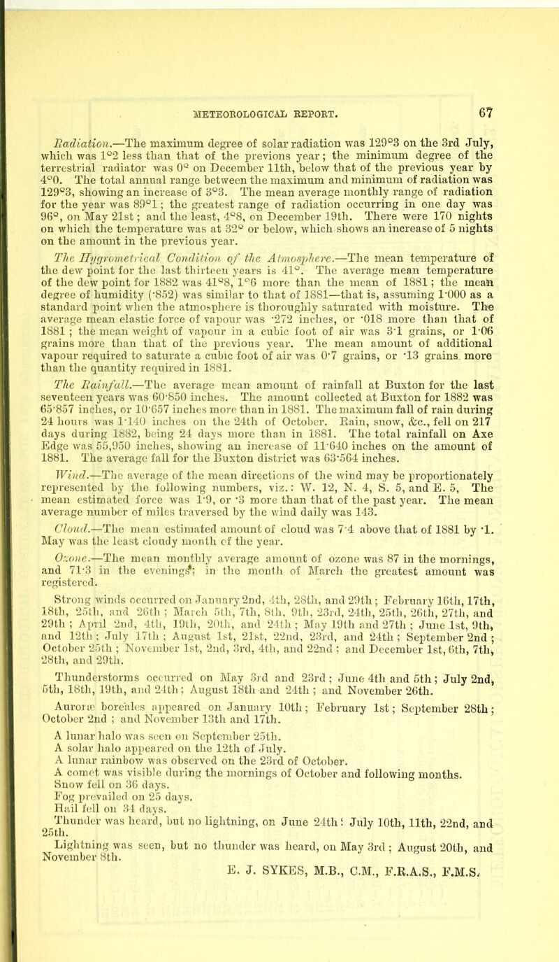 Uadiation.—The maximum degree of solar radiation was 129°3 on the 3rd July, which was 1*^2 less than that of the previons year; the minimum degree of the terrestrial radiator was 0'^ on December 11th, below that of the previous year by 4^0. The total annual range between the maximum and minimum of radiation was 129°3, showing an increase of 8°3. The mean average monthly range of radiation for the year was 89°1; the greatest range of radiation occurring in one day was 96*^, on May 21st; and the least, ■i'^S, on December 19th. There were 170 nights on which the temperature was at 32° or below, which shows an increase of 5 nights on the amount in the previous year. Tlic I-Iiigrcnaetrical Condition of tlie At'inospherc.—The mean temperature of the dew point for the last thirteen years is 41^. The average mean temperature of the dew point for 1882 was 41'^8, 1*^6 more than the mean of 1881; the meaii degree of humidity (•852) was similar to that of 1881—that is, assuming 1-000 as a standard point when the atmosphere is thoroughly saturated with moisture. The average mean elastic force of vapour was '272 inches, or '018 more than that of 1881 ; the mean weight of vapour in a cubic foot of air was 8'1 grains, or 1'06 grains more than that of the previous year. The mean amount of additional vapour required to saturate a cubic foot of air was 07 grains, or 13 grains, more than the quantity required in 1881. The Rainfall.—The average mean amount of rainfall at Buxton for the last seventeen years was 60'850 inches. The amount collected at Buxton for 1882 was 65'857 inches, or 10'G57 inches more than in 1881. The maximum fall of rain during 24 hours was I'MO inches on the 24th of October, Eain, snow, &c., fell on 217 days during 1882, being 24 days more than in 1881. The total rainfall on Axe Edge was 55,950 inches, showing an increase of 11'640 inches on the amount of 1881. The average fall for the Buxton district was 63'564 inches. Wind.—The average of the mean directions of the wind may be proportionately represented by the following numbers, viz.: W. 12, N. 4, S. 5, and E. 5, The mean estimated force was 1'9, or 'o more than that of the past year. The mean average number of miles traversed by the wind daily was 143. Cloud.—The mean estimated amount of cloud was 7'4 above that of 1881 by '1. May was the least cloudy month of the year. 0::(>iif..—The mean monthly average amount of ozone was 87 in the mornings, and 71-3 in the evening^; in the month of March the greatest amount was registered. Stro3ig winds occurred on January 2Dd, 4th, 28th, and 29th ; February IGth, 17th, 18th, 25th. and 26th ; March 511!, 7th, 8l.h, 9th, 23rd, 24th, 25th, 26th, 27th, and 29th ; April 2nd, 4th, 19th, 2()th, and 24th ; May 19th and 27th ; June 1st, 9th» and 12th ; July 17th ; August 1st, 21st, 22nd, 23rd, and 24th ; September 2nd ; October 25th ; November 1st, 2nd, 3rd, 4th, and 22nd ; and December 1st, 6th, 7th. 28th, and 29th. Thunderstorms occurred on May ord and 23rd ; June 4th and 5th; July 2nd^ fith, 18th, 19th, and 24th; August 18th and 24th ; and November 26th. Aurora^ bore'ales appeared on January 10th; February 1st; September 28th; October 2nd ; and November 13th and 17th. A lunar halo was seen on September 25th, A solar halo appeared on the 12th of July. A lunar rainbow was observed on the 23rd of October. A comet was visible during the mornings of October and following months. Snow fell on 36 days. Fog prevailed on 25 days. Hidl fell on 31 days. Thunder was heard, but no lightning, on June 24th; July 10th, 11th, 22nd, and 25th. Lightning was seen, but no thunder was heard, on May 3rd ; August 20th, and November 8th. E. J. SYKES, M.B., CM, F.R.A.S., F.M.S.