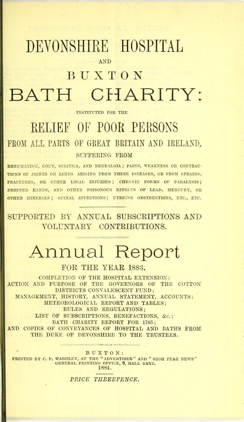 DEVONSHIRE HOSPITAL AND BUXTON BATH CHARITY: INSTITUTED FOR THE RELIEF OF POOR PERSONS FEOM ALL PARTS OF GREAT BRITAIN AND IRELAND, SUFFERING FROM EHEUMATIS:.!, GOUT, SCIATICA, AND NEURALGIA ; PAINS, WEAKNESS OR CONTRAC- TIONS OF JOINTS OR LIMBS ARISING FROM THESE DISEASES, OR FROM SPRAINS, FRACTURES, OR OTHER LOCAL INJURIES; CHRONIC FORMS OF PARALYSIS; DROPPED HANDS, AND OTHER POISONOUS EFFECTS OP LEAD, MERCURY, OR OTHER MINERALS; SPINAL AFFECTIONS; UTERINE OBSTRUCTIONS, ETC., ETC. SUPPOETED BY ANNUAL SUBSCEIPTIONS AND YOLUNTAEY CONTEIBUTIONS. Annual Report FOE THE YEAR 1883. COMPLETION OF THE HOSPITAL EXTENSION; ACTION AND PURPOSE OF THE GOVERNORS OF THE COTTOJ^ DISTRICTS CONVALESCENT FUND; MANAGEMENT, HISTORY, ANNUAL STATEMENT, ACCOUNTS; METEOROLOGICAL REPORT AND TABLES; RULES AND REGULATIONS; LIST OF SUBSCRIPTIONS, BENEFACTIONS, &c.; BATH CHARITY REPORT FOR 1785; AND COPIES OF CONVEYANCES OF HOSPITAL AND BATHS FROM THE DUKE OF DEVONSHIRE TO THE TRUSTEES. BUXTON: PRINTED BY C. F. WARDLEY, AT THE ADVERTISER AND HIGH PEAK NEWS GENERAL PRINTING OFFICE, 9, HALL BANK. 1884. PPJCE THBEEPENCE.