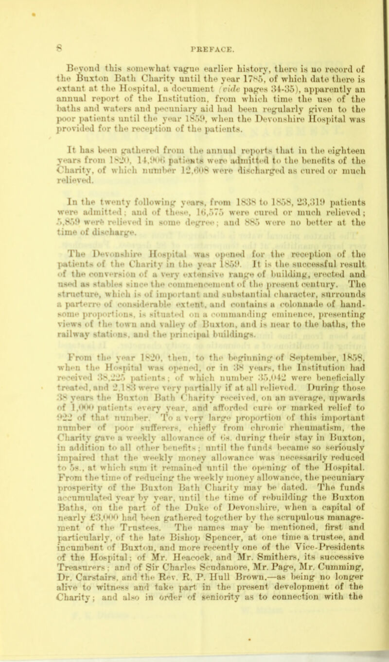 6 Bt'vond this soin«'what vajrn»» earlier history, tL«'r(« is uo reo<n-(l of tlu» Buxton Bath Charity until th.* y»'ar 17>«'). of which ihilo tht»ro is ♦'xtant at tlu> Hospital, a document vide pap's ;U-oo). apparoutly an annual report of th** Institution, from which time the uso of the haths and waters and pecuniary aid had been regularly given to th(» }KK)r patients until the year 1S.M». when the Devonshire Hospital was provided for the reception of th patii'ut.s. It ha.s hoen gathered from the annual reports that in the eighteen jears from l^-Jn. 11.pati»»Ml*» wt'D> admitt«'d to the henefits of the Charity, of which nuTnh*»r rj.»H>}^ wi're discharged as cured or much relievwi. In the twenty following years, from ls;{s to lN'>M, 'J:5.;;i:> patients were admitted; and of these, h;,.'*?.') were cured or much relieved; .'j.K'i^ wer*» ndieved in some degrev; and JSHTi %vere no better at the time of discharge. The Devonj*hire H«>.«4pital wii.s i»pnn»Hl for the reception of the jiatients of the Charity in the year lS'>I>. It is the succoMhful result <»f the converi*iou of a v»*ry extensiv»« range of building, orect^'d and nnetl aM stables n'luc*' the comm**nc*«mi'nt «d' the present century. Tho stnicture, which is of imix)rtant and substantial character, snrroimds a parterre of considerable extent, and contains a <-olunnade of hand- some pn»portious. is .nituat***! on a . onnnaiiding »'min«'nce, pr»'s»'nting views of the town and valley of Buxton, and in near to the bat lis, the railway statious. and thn jiriiicipal buildings. Fn)m the y«»ar l^'Jo. then, to the beginning of September, lK'i8, wh»'U the Hospital was open»Ml, or in '.ix y»«ars, the Institution had r»'ceived .'iN.JJ'i juitients ; of which numlwr .{.'».<• were b«-n«'ti( i:illy treate<l. and w^re very partially if at all n-liev* <1. During those lis years the Bnxton Bath Charity rc»Mved. on an average, upwards of 1 ,<HM» patients ev«ry vear, and afforded cure or marked reli»'f to 9'2'2 of that number. a v»'ry hirg«« prf)porti(»n of this iniporlant nnmber of |KK)r snffer»«rs. chiefly from <-hronic rheunuitisni. the Charity gave a weekly allowance of ♦is. during their stay in Buxton, in addition to all other benntits; until the funds became so seriously imi>aired that the weekly money allowanc*- was necessarily reduced to .is., at which sum it remained until the fijX'ning of the Hospital. From the tim*' of rHdueinir the weekly money allowan«*e, the j)ecuniary prosperity of the Buxton Bath Charity may be date<l. The funds accumulate<l yt-ar by y»'ar. until the time of rebuilding the liuxton Baths, on the part of th»- Duke f>f Devon>^liire. when a capital of nearly €3.«M»f> had be^n gathered together by the sr-rupulous manage- ment of the Trustees. The names may be mentioned, first and particularly, of the late Bishoj) Spencer, at one time a tnistee. and incumbent of Burton, and more recently one of the Vice-Presidents of the Hospital; of Mr. Heacock, and Mr. Smithers, its successive Treasurers : and of Sir Charles Scudaniore. Mr. Page, Mr. Cumraing, Dr. Carstairs. and the Rev. R. P. Hull Brown.—as l)eing no longer alive to witness and take part in the present development of the Charity; and al.«*^> in order of seniority as to connection with the