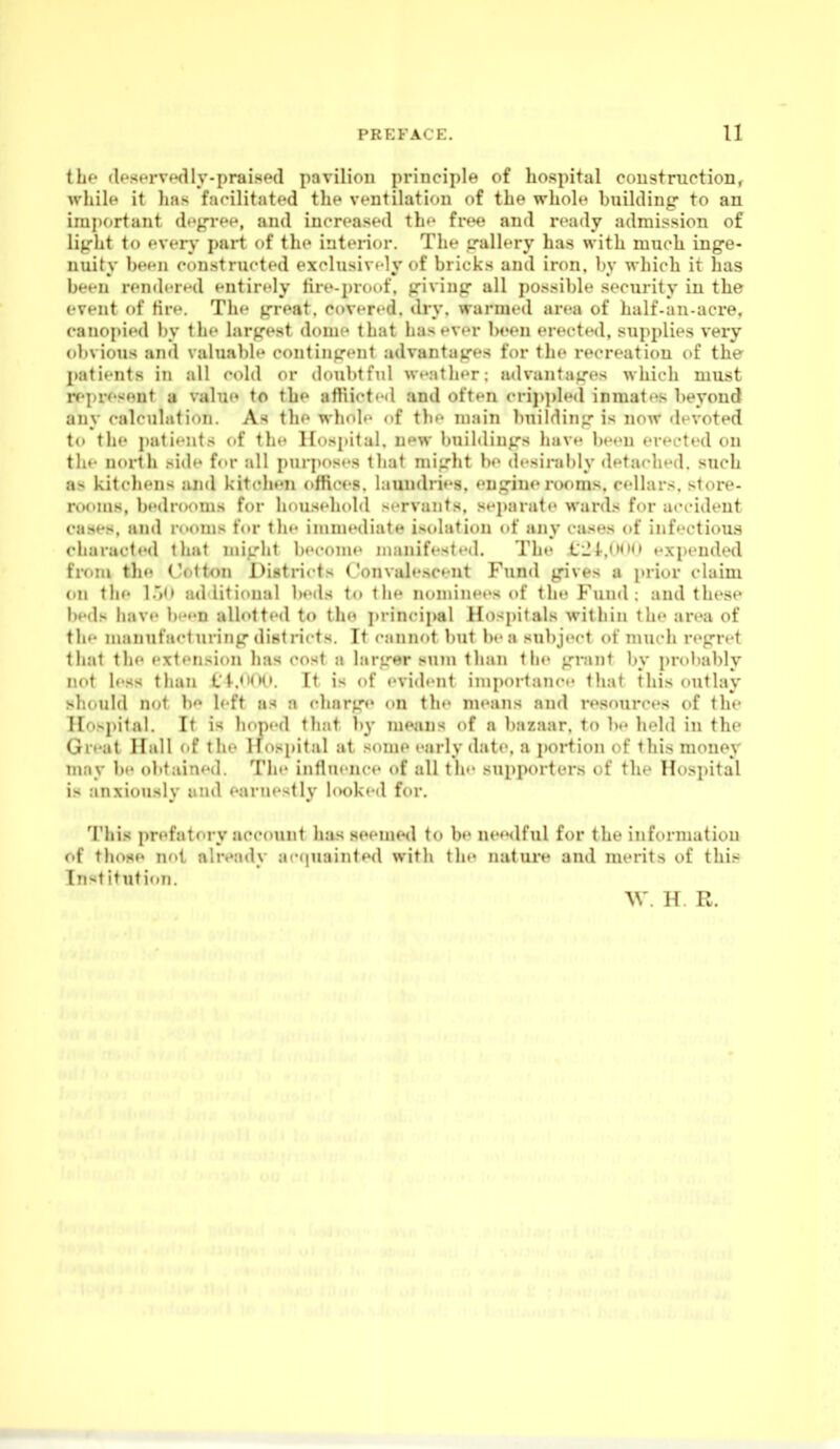 the (IfSHi-vwlly-praised pavilion principle of hospital construction, while it has farilitated the ventilation of the whoh' building- to an irai)ortant dfg-r<*H, and increased th'- frf*e and ready admission of light to every part of tin* interior. The trallery has with much inge- nuity been constructed exclusively {»f bricks and iron. Ity which it has been rendered entirely tire-proof, givinir all possible security in the event of tire. The great, cover^-d. dry. warmed area of half-an-acre, canopied l)y the largest dome that has ever been erected, sui)plies very obvious antl valuable cc>ntingent advantages for the recreation of the patients in all cold or doubtful weather; advantages which must rf'present a value to the af!iicted and often (•rij)ple(l inmates beyond any calculation. As the whole of the main building is now devoted to the j)atients <.f the Hospital, new buildings have b«'en erected on the north side for all purposes lhat might be desirably detached, such as kitchens and kitchen office.^, laundries, engine rooms, cellars, store- rooms, bedrooms for household servants, se])arate wards for accident cases, and rooms for the immediate isolation of any cases of infectious characted that might become manifested. The 1JI-,0<h» expended from the Cotton Districts Convalescent Fund gives a prior claim on the l.)(> additional beds to the nominees of the Fund; and these beds have been allotted to the ])rincipal Hospitals within the area of the manufa<*turing districts. It cannot but be a subject of much regret that the extension has cost a larger sum than the grant by i)r<)bably not less than Ct.<K>. It is of evident importance that this outlay should not b*^ left as a cliarge on the means and resources of the Hospital. It is hoped that b}- means of a bazaar, to be held in the Great Hall of the Hospital at some early date, a portion of this money may be olttained. The intluence of all the supporters of the Hospital is anxiously mid earnestly looked for. This prefatory account has seemed to be needful for the information of tliose not alivady ac<|uainled with the nature and merits of this Institution. AV. H. R.