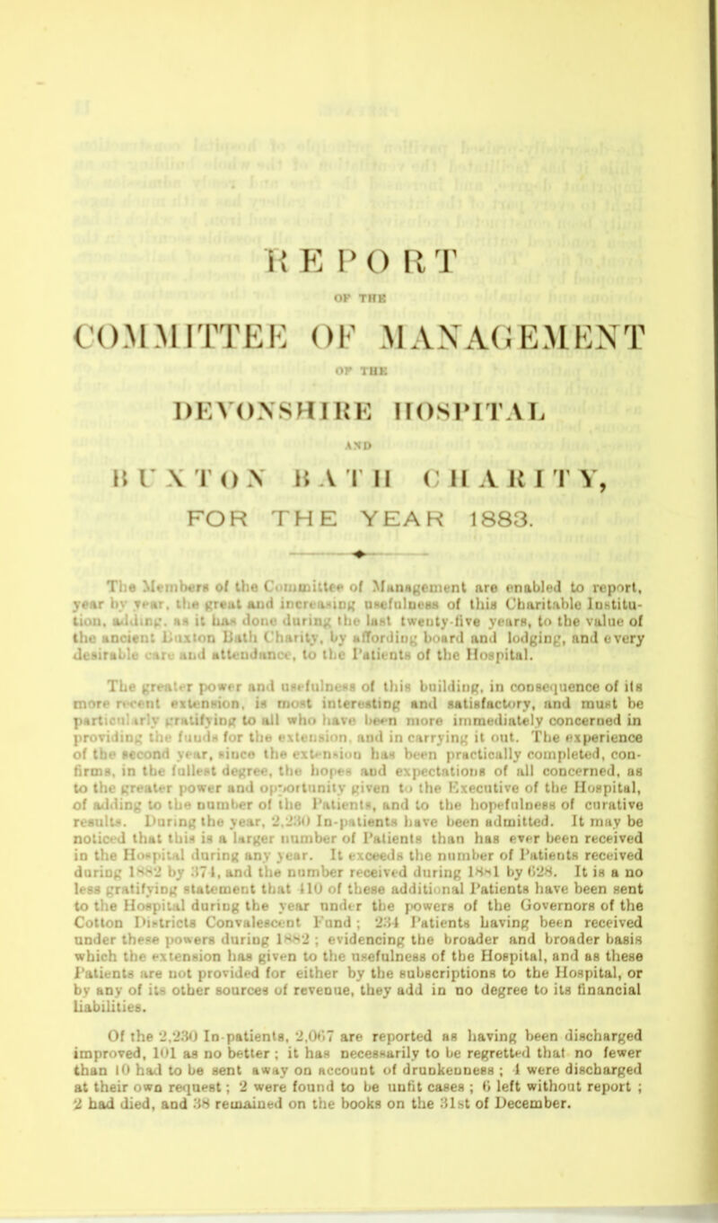 OK THK C'OMMI'ITKK OF .MAXACKMKNT or THK 1)EV()>SH I KI: HOSPITAL BUXTON n A r II ( II A IM 1 V, FOR THE YEAH 1883. The Mtemh^rs of the Cuininiltr«> of Munageinent nre enabled to report, ypur hv T»»f»r. ih.f vretit and incrfa-^inn UHefulness of lliia Charitable luhtitu- t «lurini{ the IhhI Iwenly live yrurH, to the value of I jirity, by afTonlinj^ board and lodging', and every Jc-.ra. .L I. li. 1 a::- ;i i aice, to ibe TatieotH of the Hospital. The greatt-r power and Uflefiilne«8 of this building, in consequence of i(h more recent extension, is mont interestinf; and flatisfactory, and vaxint be pnrt^t'-r ir'v frutifyini? to all who have be^-n more inimediately conceraed in ! in for the extension, and in carrying it out. The e.\perienc6 .r, since the exl*n»ii»n ha8 been practically completed. con- and expectations of all conofrned. uh •iven t ) the Kxecutive of the Jlo.-pital, i : ! I . !:tf», and to the hop« fiilne8« of curative rt-sult.'*. I'urtng the year, 2.'Jiio In-patients have been udwittcd. It may be noticf-d that tbi.H is a larger number of Patients than has evfr been received in the Hoiipiul during any year. It exceeds the number of Patients received dnrint: H-^'J by .'{71, and the number received during is-il by i'>'2H. It is a no 1 ng statement that 110 of these additional Patients have been sent :'.;il during the year under the f>ower8 of the Governors of the C i ;. . .-iricts Convalescent Fund ; '2.11 Patients having he»n received under these jiowers during 1h?->*2 ; evidencing the broader and broader basis which the extension haa given to the UHefulness of the Hospital, and as these Patients are not provided for either by the subscriptions to the Hospital, or by any of its other sources of revenue, they add in no degree to its financial Liabilities. Of the '2.'2iU) In patients. 2,()»'.7 are reported as having been discharged improved, 1<>1 as no better ; it has necesHarily to be regretted tliat no fewer than I had to be sent awtiy on account of drunkeuness ; 1 were discharged at their own request; 2 were found to be tmfit cases ; i', left without report ; 2 bad died, and reuxaiued on the books on the -Uht of December.