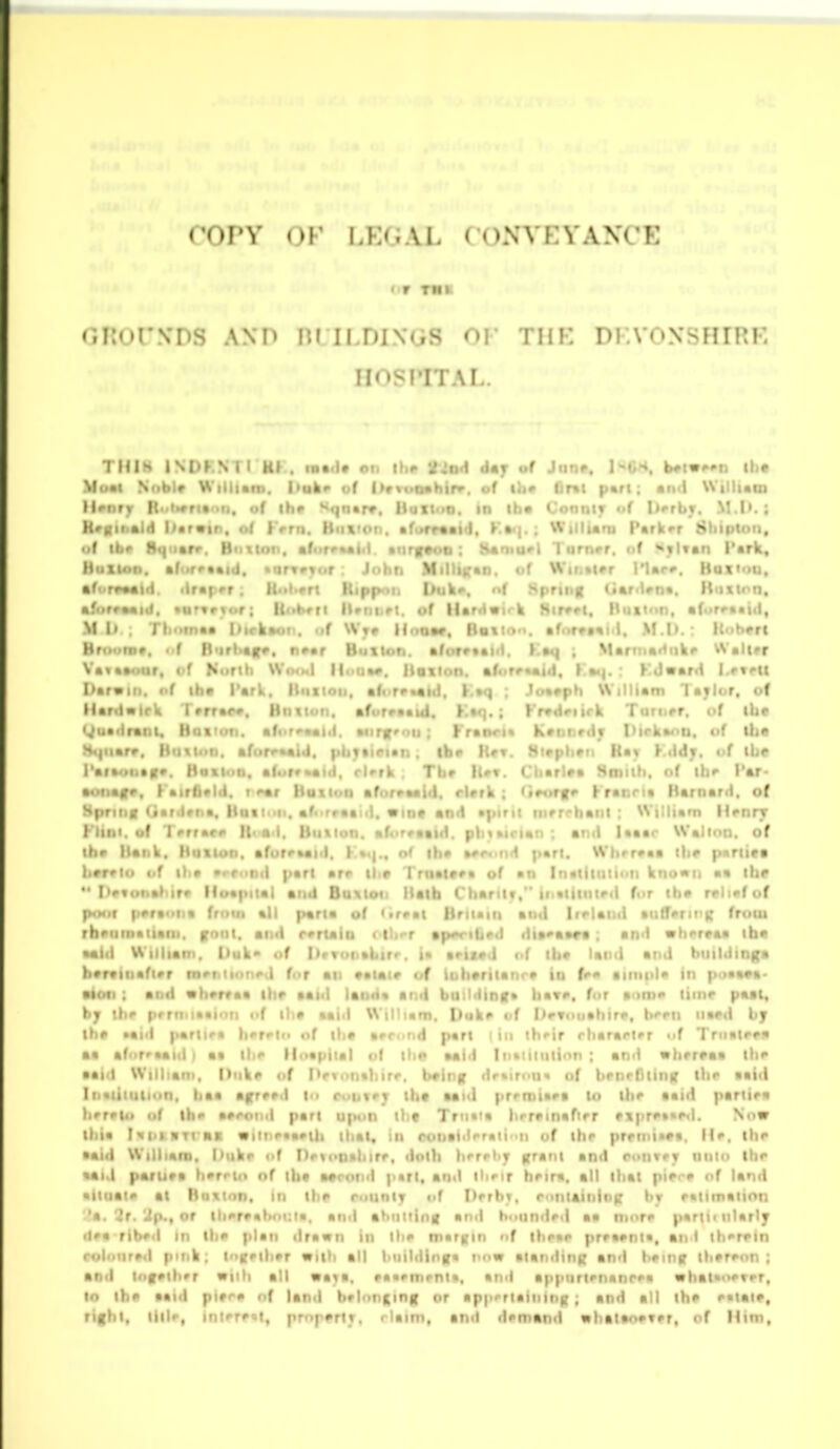 OKorVDS AND nMLDINGS OF THK DKVONSHIRE HOSPITAL. THIH INDKNTI Uf . latd* on iho tio4 d»j of Jiinr. I'^GH. Uiw^n Ui« \fu«i Nriblr Wiiliani. I'ali^ of l»vvuQshirv. of ^h• fir«t part; ancl Willum Hriif> I( t>rri«oii, of ihi> Sqn«rr. Huitoo. in ihm ConniT of Itfrbv, M.I».; H'K>'••<1 I'arvtn, of Krrn. Huftton. *f«*ft«aiil, K»<{. ; Willuoi Parker Sbiptoii, • f ibr B«|iiarr. Btition. ■f<irvMii<l. •tirf«oii: iUniu'l 1 urrtrr. nf SyUan Park, Hiixion. •((•retAid. •arvrvtif : John Minii;*n> <>f Wii.»i#r I'Ur». Haxiou, •f('r<>Mid. tlrapor: fi'il'ort Rippon Duk«>. nf Spring Ga/<Una. Kuxtnn, afiirraaid. •urnryr; linheri lUtii.ri. of llardvtrk Hirvri. Htiiion, afor^aaitl, Mi) . Tliotnaa Iiirkaot . of \Vt» Hoom. Bsiiom. aforvfail. M.I>. ; Hoherc Hrnotii*. of H<irt>af». ni>ar Button, aforevalfl. Kaq ; Marinarliikc VValtrr Va«a»oar, t-f Norih WcmmI H..(>•#, Doiion. «f<ire««id, J an. : KJward I-eteii I>ar«iii. of iha VttV, Hmxioh. afor^ktld, K.aq : J»a»ph William laylor, of Hardairk Trrrar*. Hiivtoo. afurraatd. Ka«). ; Krvdriirk Turii<>r. of ibc (^uadrani, Hi>i'<iii. •(< f««i.l. •nrj'-'ii ; Kranri* KvDt.rdv I'lrka^u. of ilje H4|iiarv. liutioii. afiircftaid. tirian , |b<> Hrt. Mivpii^ti Ka> t>f ibe Paia^Jittn*. Hailon. a(.>rr»aid. rUrk . Tbv U*r. Ciiarlfa Smilb. of tb^ I'ar- •onaf*, (atrfi'ld. i <>«r liuilon aforvaaid. rUrk : (irotf Kranria Barnard, of Hpriitff Gardvna, Huiioii. af«>rraai(l. Vint and apirii inrrcbani : William Hrnry Klim. of Terrarr It< ad. Button. aforeaatH. pbiairtan : and laaar Walmn. of iba liank. Hutlon. aforraaid. K««|.. o( iba ft#r<.nd part. Wbrraaa l\tf partita b»r»l«i of l)ia •rfond part ar*> ti<t Trttaitra of an In«lituii«>i) kno«ii aa ibt  I'^vi'ita^irt* lloapilal and Buxloii Ilalb Cbaritf, itivlitiU^d for tba relief of p<Mif prri'-iit frntn all |>aria uf <«rra( liriiain and Iirlaiid •ufferii^i; from rbeiiinaiiaiii. font, and rertain < tlo-r ap^n-ibrd dia'aara : an<i vhertaa iba *aid William. Uuk* of Deronabirr. i* ariMd of tbt land and btiildinga bartinafier cneMinned for ail aatai* of lubtrttanr* in fe« iintida in poaa«a- •ioci : and wbrrvaa ibt aaid laoda and building* bav*. for xime tiinr paal« hj ibe prrtMaai'in of ilit aaid William. Duke of Devonabire, t»4'ei) iiaed by tht Mid partiea bere|f> of th* aerond pari I in ibeir cbararler of Triiatera a* aforraaid | aa tbe lloapilal of tlx* aaid Intiiliition : and wbertaa ibe aaid William, Dtike of Pevonahire. bting drktrcti* nf benrflting tlte aaid Inviituiion. baa agreed to coutej tbt aaul prrmiaes to tbe aaid partiea )t'rei4» of ibe aerotiii part upon llit Trti«ia brrrinafier ftpre»<ieil. Now li.ia Ni>t.«TraR •iit)«>«aet|i that, in rontiilTati'ii of ibr prfnii»ta. He. ibe •aid William, huke of Detonaliire, dotb hfrrhy grant and conveT nnio tbe «aid paruva berrio nf iht atcond part, and ihnr beim. all tbat pitre of land • iiiiaie al Botinn. in ibt rounty of Derbv. roniaining by eattmation 'a. 2r.'Jp., or liiereaboi:ia, and abutting and b<iunded aa more parti* niarly dea ribed in ibe plan drawn in the margin of tbeae prra#nta, an < tben>in rolniired pmk; tngetber «ilb all building* now atanding and being tb^reon ; and tngetber »iih all 9%}n, »a«ement», and appiirienanrea «bat*r>evrr, to tbe aaid pit^e of land belonging or appertaining; and all tbe eatait, rigbt, title, interest, prnptrty. riaim, and demund nbataoever, of Him,