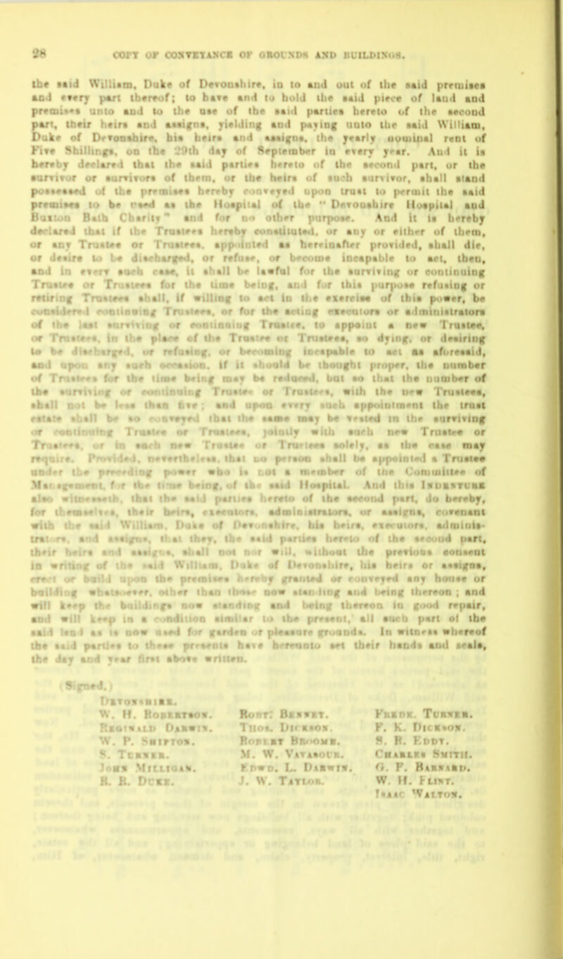 oorr or ooxTryAXCi or orovxim axd BuiLDiN«iH. lb* Mid Wtlli*n. Dake of Devonthir*. io to out uf the B«id prrtutses aad cvtry p«n tbvrvof; lo bav* •nd lo bold ilic ••id piece of laud and pr«aii««t unto AU'I to th# o»« of ibo Btid partir* brrvio of the Mcood pari, Ibeir • ! aaviitna, yivldiiig and p«iiog uulo ihr aaid William, Duk« of hf httf and ftjaifna. ih« J*»r\y uvuiliial r«ot of Kit* Shi! !*y of Arpitiobor to rttrr yar. And il is ber*bf d^ partir* hrrrto of ib« avooiiil pari, or ibe •urtiTur i.r .or lh« h«ira uf au^ob aur^ivor, ahall aiaod po««#aa««l ul lb* pmBia«t bervby r-inwjrtd upon truat to prrutu ib* aaid prvoii»«a lo b« aa ib* Moapital o( ib«  DflTOuabirt lloaptial aod l> .1 ri Batb Cbariif'* and for a<i oibrr piirpoae. And U la b«rtby I-- »:ad tbai if ibe Troatfva brrabjr eonaiitui**!. or anjr or •libvr of ihtm, t ai)T Truaua or Truatr«a. app<dntad aa bvrriaaftrr provided, aball die, uf daatra U> t« dia«barir»d, or r«fua#, or b«'ct>(ua incapable lo met, ibto, • • . ' ••fol for tbe aurTiiiiiK t>r cuntiniiinK and for ibi« purpoae ref>i*tnf or If ti f rvrr.-:»« of ibia p<i«er, b« ra or adminlairalorv • I , .( • new Truata*, • •ft t. ao djrinf. or deairinf to * - '»!» in aet aa afi.reaaid, • ■ \  ■ ituber of • 1 ritleea, ni ibr iroet thr aurvivinf nr« Trnata^ or I aa ill r*«o may r« I .. f. u<j p'r*v>u aiialt b« a|1X'' ' ' laiao on i- ' ; oi a ntrrob^r of tiir of M as -by. nam •la- - iiart, r»o« Our •lU. witboat Ui* prettow* •otiatfot f> «fc# flf f»#»o'i«hlr». )iia h^ira or aaatfva, I anv hoiiae or ihrreon ; and I repair, . r: oi tbe I i!. «ti«r«of tu aet tbeir haoda and aeaJa, Sifnel I>avo«*HiBt. W If KoatnTtow. Oakvtv. • irrov. ^ . . L H « KB. loss Mfitfot^ 7 . . .. V r.wD. I.. I n To- FnanK. Tvavta. F. K. DicRvov. S. B. F.DOT. 'BAMLra SHITII. ft. r. BtRvtkti. • Ton.