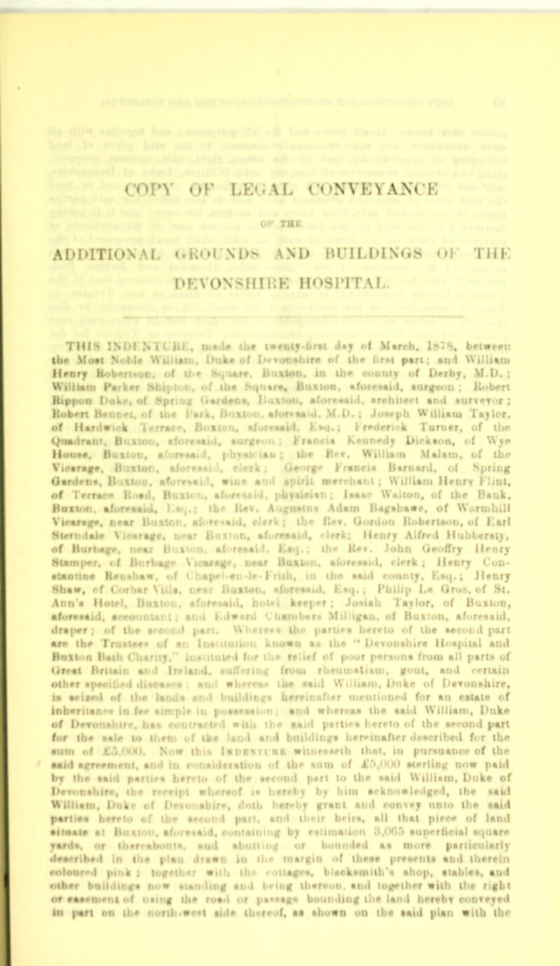 ADIHTIONAI. ^.Ko^NI>^ AND BUILDINGS • NIK nKVONSHIIJE HOSPITAL. THIS INDI .N th« l««ttiy>ArM d»y of March. IhTS. b#iw»«n the Moct Not>|p Wii.i*!. . i^ukvof I*4rToo»hir« of ihv iir»t p«rt: and Willitni lUnry HobTiooti. of ti><> i»«|ttarr. iiiixloo. in th*' cuttiv <>f lirrbr. M.I). : WiliUiti Hark#r M Hip|><>n I>uk<*. o( Itobrrt Mr. ! of iUr . . giia<ir«i i) lioaa*. l)i<\t M , * \ loaraf*. It ixtut . %: Ganlrn*. li af rr of I rrrar It ••<!. H. x Htm. T af • \ I' • r r / ^ . I Slrfi. l^ir \ of Htirl>a|fr HUm|>«'r, « ( ; •Uniit)# Hoi.*liK«. Hhaw, f.f 1 f \ a \t)n'a lloir • for*aai(i, a • ira]>vr : «.f '. arr ih* Tr Hull' n I lirrti I o(h»r la arii^il iif t)ir Inhuman'-'' iti f**. of I)#tt)n»iiif<•. I ■ for ih# ••!»• lo ( . .«iu Ta)lor, k lurnar, of ihc ■ N I>irkaon, c'f \Vyi» Ui» h'v. \NIlium Malati). of ihr Ororgo Kraoria liarnant. of spring >*. . ii werrhaiii : William lienrr Kimt, . %i- t' -tan: laaar Walton, of ihe Uauk, n* Ailatn liaffahawr, of Wortnhill  ItfT. Goriloti lUib«ri»«tn, of Farl 1. rlerk: Hrnry Alfrr.l llubl»«rii), ihr Hf\. John GrofTrjr Hi»nry . 1). aforraaxl, r)«>rk ; llaory Cuu- II ih«* aaid ruunij. Ka4|.; JUnrj • mJ. K»<|. ; rUilip La Oru». of St. . kffr|>*r; Ju*iah l ajlor, of Buxluo, ii«itib«r« Mil tgan. of Buxton, afttrratid, )ar;. Ui.(i<>*« Uir pariifa hvrrlo of ih« aacoiid part inaiiiiiiifii known a« tha  Dtvonahira linapital and r paraiina from all part* of «ii). foul, anti rrrtain I>nk(* of I)«Tun*hirr, r inruiioncil for an ffli«i« of ' rraa the aaid William, l)uki» hvrrlo of the arrond part I ^ » )i«r«>inafirr dracribed for the •iim of l.i.MM). ^ow iKt>K\iiHK «itor»«rih that, in purnuanoc of thr Mid arr*rfn»nt, and in r<>ii«id»ralion of Ih** anm of X'i.<^(xi Merlin); now paid hj the aaid parii<'« heft*! of tiif trcond part to the aaid William, Dnke of iMTonahire, ih«> r^r^ipt ii|i«>r»of »• iivrrtv by him arknn«li>«ig(>d, the aai<i William. iMtk'^ < f !*<- * ^ ffrant and ronvey nnio ih« aaid parliea li'm.. . i ;i . i ir h«'ira, all that pirre of land • f >»'< 1 - -* I. , ,: ' ♦'•tiniaiiiHi ^l.tWiTt •iinrriioial aijiiare and abiiliMi^ or bounded aa more parlirularly t drawn in tli« inarRin of theaa preaenta and therein rnionro'i pink : loff*iiier Willi ih<^ roitagea, blackamilh'a ahop, tiablea, and other hQildintfa now aundinn and bemn thareon. and loffeiher with the rifibt • •r eaaemeni nf iiainf ih* road or pa*«ag« bonioiing the land herebT conveyed HI pari on the norih*we«i aide thereof, aa ahown on the aaid plan with the