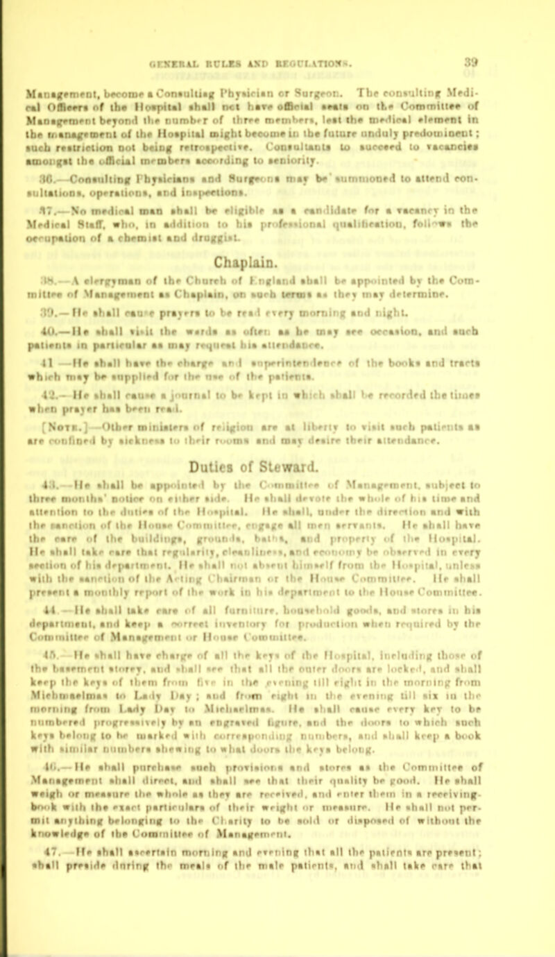 GrVEEAL BULB! 4XD BBOI7iaT10<« Matiairrmcnt, beroiDf • OnntuUiag I'bjrtiriin cr Surjj^ot.. Ihr r».i)<»'ilut)|r Mfdj- r%\ OA«^« nf th« lio«piul thall net have oArial •••la on tk* Commiita^ of >!tn«(ffni'm beyond ilie numb»r cif ihrrf memKert, Uat ih» ine«iipal •Um^nt In ihf- li.tna^rmrnl of the Hospilal mighl bccuuie lit tb« ftjturr unduly preilutiMDrut ; vucij retuictiun Dot btiog r*irotp««-ii«r. Cooiulunia lo kurctrd tu tacancita •uioi gat the ufflcial inrmbera aoonrding to acoiorilj. .t(<. Cnnaiiliinff I byairtana and 8urff»< na mar b#'tumtnoord lo attend con- iiliatiooa. uprraiiont, uttd inB|»^tion». ■17.— No medioal man ahall br ehxibli* a« a r«n<lidaie for a varanrr in th? >fi>diral Huff, •hn, in addition lo bia profp»«iunal i|ualiliratioi), foli^va the orrupation of a rbemiat and drufKitt. Chaplaio. .'M.—A •leriryman of tbe Chorvb of V nfland aball be app«iint»d by th* Com- miU*« nf Manafvrornt at Cbaplain, on »orh icraii a« ibey may detrrmine. .19.—fie ahall r«a'f prayrra to be rrad tier; morning and ntghu 40.— II* •hall •i»ii ihe werda a» ofteii aa be may ae« orcatioo. and aach paiientt in paritcolar aa may rr«{iir«t bia •iiei>dabr«. tl lie ■hall have ih» rharge «n I •tipeHntfndenre of th« booka and trarti «h>rh mtj b^ tttpplled for ih*> n*e of the patienta. He «hatl rau»a ajoamal to b«> krpt in vbirh ahall b« rr<>ordrd tbt tiiota when prayer haa been rra<l. [NoTB.] Other ninialera nf reiinion arv al Uberiy to viait aarb patienta aa • rr . ! • r;r I » , ,ir I • r , - , th^ir r«»fm« and may deaire ibeir ait#ndanre. Duties of Steward. A'l. -II* ahall be appointed by the C<>mmitl<>e i.f Msnag^menl. atibjeel to three moniha' notice on either aide, lie ahall devote ihe «h«>le itf hia lime and allrt.iioti tri ibe diilleg nf ih<< M'i*piia|. Me ahall, aiid<-r the direrilon and vith ihr t«M-ii<>n of Ihe llonae Comnnllrr. rngag* all men arrvanla. He ahall havn the rare of ihe buildiiiga, grounda. hatha, and properly of ih« lloapiial. lie ahall lake ear* ibat regularity, clr«nline*a, and economy be nbaerred In rTpry •eeiuin of hia department. He ahall not ahtent hiinaelf from the ll«>*pital. tinleaa will) ihe aanriion of ihe Ariing Chairman or Ihe llmiae Committee. He ahall prraent a monthly report of the work in hi* department to the Honae CommitiM. 41 - H« ahall take ear* of all furniture, houaehold gooda. and ainrra in bia liepartinani, and ke#p • ^nrreet inventory for prvdurtion trbtn rrt^aired by the ( otiiiiiiiier cif Management or lloaap t'ommtitea. He ahall hate eharge of all ihe key* of the Hcapilal. inrlading ibo^e of the liaaement aiorey. and ahall aee that all the nnier iloora are lorkr<<, and ahall keep the key a of ihem from li«r m ||)« r«rnin|; lilt right in the morning fVom Miehmaelmaa to Ladv I'ay ; and fr<i«n eight in the etenitig till aix m the (nr.r,,,„|| from Lady I>av to Miehaelmaa. Ha ahall cauae every key lo b# ■ ■ (-r*,! |iri>grea«nely by an engraved lignre. and the d«M»ra to which tnrh belong to he marked «iih rjirrrapomiing nutnbera, and ahall krep a book with aimiiar numbera ahewing to what doora th* keya belong. !<•.—He ahall pnrehaae aneh prnviaioria and atorea aa the rominitle* of ^fanagemeiit ahall dirrrl. and ahall aee that their (^iialilt he (:ood. He ahall weigh or meaaiire the whoU aa they are rrreitetl. and rnier llrem m a reeeiving- book with the e«art parlinilara of iheir wrighl or meaanre. He ahall not per> mil anything belonging lo ih CI arity lo bt aol<l or diapoaed of without the knowlerig* of the Cominitlee of Managem'^ni. 47 He ahall aarertain mnming and evming that all the patienta are preaent; 'ha'I preaid* dnring the m*al« of the male patienta, and ahall lake pare thai