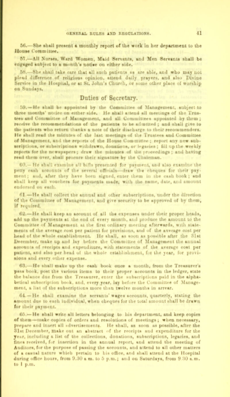 OBXBBAL KCLB8 4SD REOOLATIOXB. tl ■'<(•.—Sb# tbAil prcMOl ft monUilj rtport of Ui« work in her drpftrtment to the A7.—All Nurt^t, Ward Woin^ii. Mtid Sertatiit, an J Men Senrftnia •hall b« enfragvd •obirct lo • iD<>nth'« doom oo eitbrr aide. TiH. Shr »bal) lake rare Uiat all »ucb palimu arr ablr, aiid mho tuaj l>oI ptrad (JtlTrrrnce of rchjttuu* opiuiuu. auend Jailj ptmjtrt, and aUo Divino ii«r«i'*t in ihr if<>*pual, nr at St. Jobn't Cbar<-!i. <>r itatur utbrr place o( wor^bip 00 Sunday Duties of Secretary. —He aball b<> appoinivd b? ibr Comnuiir* al Ma4iairrtneBi. aubject to (brrr MKiiitba' noiir<> on rithar aid*, lie abait attend all loMiinKa of ibc I'rua- (r«ii ard ( iinittiiitp* «>f Maiiagvmrnl, and all Cormuilip** appouit^d by ibroi ; rvr'-ive ib» rrrt)f»m«>ridaii<ina of ibr pativnta lo a>irouird ; and sball give lo ibr palirBta «ba rrturo thanliv a not* nf tbrir di»rb«rcf to ib^ir rr«onita«nd<*ra. Hr I rrad thr rnintitr* nf tbr latt mertinira «'f lit* I ruat<>ra and Ct>aiii. ■ . f M . in#»t.i, aii'l ib> rrp>>rt« of tb« IInaa« i'«»f»mutr» ; r»p-'ri aiir urm • ft V or • ' • I ■. f,» viibdrav • i:. •. ■ iiil up ih« < > t I ; draw li. i.p ; and bariuf r«>«.i tl.. Ill .nr r. .. I . lira Uittr »j, . . i • . 00.~ ffe ahall rxamln» aU bilU prva^nird for pa^m^nL, and alao Ptamiti'* tbr fttT raab arooonia of tb» »*i<-'.' . «)»—draw iba fb«H|ora for tbftr pay- and, afirr ibry bavf i . mirr ihrin in iba caab br»ok : and »: . , ko#p all Tourbera (or ) !r. «(tb Um namr, dair, ai.J aniotini pitdonird oi» racb. f*! —ft* aball rollert iii< » ... * .i .ri <iuba<>ripiiont. uiid<>r ibr dlrr«Uon < f inmittct of Manairpmpnl, and gtra arcuritt lo b« approvrd of by ihftn, it r. , ..rr.l. tiU. —11* aball ktap au aorouni uf all iba riprnaaa ondrr tbcir proper beadi, adii up ibo pavintuu at tbe rtid o( cvtr* tn i •. ' : ■ iticr tbr aiiiuiiut U) ibe 1 oii.iniitfr of .Vanagvoivul al l'ti« Lrtt ><: oftrrwarda. wil'lt malr- titroi* uf lUr airra^r ruat par patiriu fur | : ' . . ! ilie avriaf(p <H*»t per brad of tbr »bul« catabllabtnruL He aball. a* wooii aa po«»ibla after tbe .'Ual Urrniiber. make up and lay brfora iJir Cootniittre of ^lauagea)ellt tbe aniuial aproQiiia uf reccipta and npenditure, wilb atatrmenta uf tbe average coat par paltrtit, and alao per bead ul lUc wbotr cilabli»biueiil, f •! tbe }car, (or pruvi« alona and every oibrr exprnae. A3. — Ha aball oiak* up tbe eaab book ooea a niontb. from tlie Treaaarer'a pa*« b<K>k. poat tbe Tariout iteroa to tbrir proper arcutinta to tbe ledgrr. atate tbr l>alaiir» due fruin tbe Treaaurer, rnfr tbr »ubarri|iiion<i pai<l in tbe alpba> b^tiral aiibarription tKvi>k. and. every year, lay br(<>re tbe C'ominiltre uf Manage- roeiit. a hat of tbe aub«eriptiuna wore tban twelve niootba in arrear. 04 — aball examine tbe aervant*' nagea aceounla. quarterly, itating tbe amount dur lo eacb Individual, wben cbeque* fur tbe luial ainouiii nball bp drawn for ibrir paymt-Ri. lU).—Ha aball vriie all leltera belonginK to bi» department, and keep copiea of ilieni->inak<' copiea of ord«T« and reauloUona uf me<>iing* ; viiien ne<'e«aary, pr*>parr and iiiM'rt all xlvi»rlia«'menla. He aball. aa unon ■« poatible, aflrr tba •ll«l (lerenibrr, Diaki* out an abatrart of the rTript* and ex|>ri)ditiire fur the Jrxr, ttirluding a liat of tlir rollirtiona, donatuMia, aubacriptiuufi, Irgaciea, and tin^a rrr^ivrd. (>T iiiaeriioii in tlie annual report, and attend tbe meeting of Auditora. for the purpuar of pataing tbe arrountn. and attrnd to all ulbrr matlera of a raanal nature wbirb pertain to bin office, and aball attend at tbe liurpiul during office boura, from {).30 a m. lo Ti p.m.; and on Saturdaya, from 9 -lO a.ni.