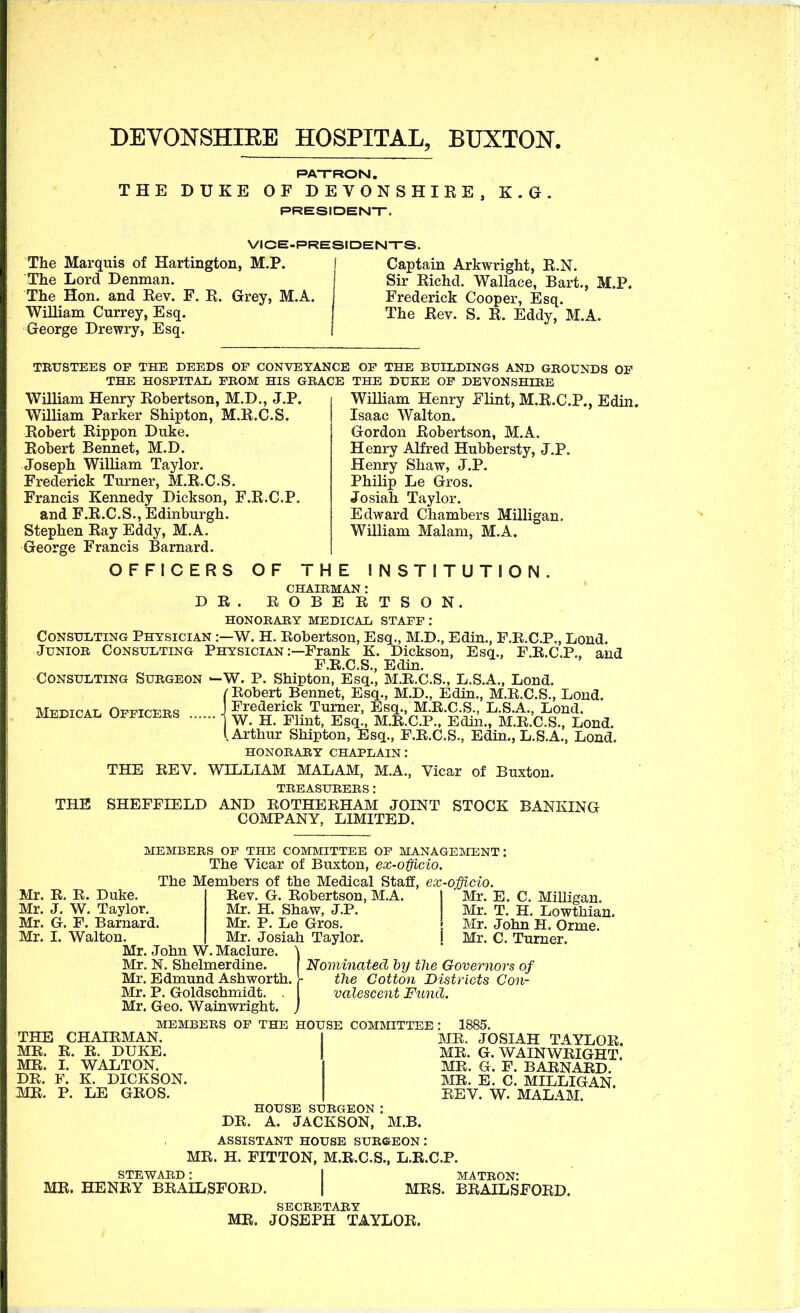 DEVONSHIEE HOSPITAL, BUXTON. PATRON. THE DUKE OF DEVONSHIRE, K.G. PRESIDENT. VICE-PRESIDENTS The Marquis of Hartington, M.P. I Captain Arkwright, R.N. The Lord Denman. Sir Richd. Wallace, Bart The Hon. and Rev. F. R. Grey, M.A. ^ - . . - William Currey, Esq. George Drewry, Esq. Frederick Cooper, Esq. The Rev. S. R. Eddy, M.A. M.P. TEUSTEES OP THE DEEDS OF CONVEYANCE OP THE BUILDINGS AND GROUNDS OF THE HOSPITAIi FBOM HIS GRACE THE DUKE OF DEVONSHIRE William Henry Robertson, M.D., J.P. William Parker Shipton, M.R.C.S. Robert Rippon Duke. Robert Rennet, M.D. Joseph William Taylor. Frederick Turner, M.R.C.S. Francis Kennedy Dickson, F.R.C.P. and F.R.C.S., Edinburgh. Stephen Ray Eddy, M.A. George Francis Barnard. William Henry Flint, M.R.C.P., Edin. Isaac Walton. Gordon Robertson, M.A. Henry Alfred Hubbersty, J.P. Henry Shaw, J.P. Philip Le Gros. Josiah Taylor. Edward Chambers Milligan. William Malam, M.A. OFFICERS OF THE INSTITUTION D R CHAIRMAN : ROBERTSON. HONORARY MEDICAL STAFF: Consulting Physician :—W. H. Robertson, Esq., M.D., Edin., P.B.C.P., Lond. Junior Consulting Physician :—Frank K. Dickson, Esq., F.R.C.P.. and F.R.C.S., Edin. Consulting Surgeon ^W. P. Shipton, Esq., M.R.C.S., L.S.A., Lond. /■Robert Bennet, Esq., M.D., Edin., M.R.C.S., Lond. MT^mrAT. OFPTrp-Rq J Frederick Turner, Esq., M.R.C.S., L.S.A., Lond. MEDICAL officers 4 ^ ^ ^^^^^^ ^^^ ^ M.R.C.P., Edin., M.R.C.S., Lond. I Arthur Shipton, Esq., F.R.C.S., Edin., L.S.A., Lond. honorary chaplain: THE REV. WILLIAM MALAM, M.A., Vicar of Buxton. treasurers : THE SHEFFIELD AND ROTHERHAM JOINT STOCK BANKING COMPANY, LIMITED. Mr. R, R. Duke. Mr. J. W. Taylor. G. F. Barnard, I. Walton. MEMBERS OF THE COMMITTEE OP MANAGEMENT: The Vicar of Buxton, ex-officio. The Members of the Medical Staff, ex-officio. Mr. Mr. THE CHAIRMAN. MR. R. R. DUKE. MR. I. WALTON. DR. F. K. DICKSON. MR. P. LE GROS. Rev. G. Robertson, M.A, Mr. H. Shaw, J.P, Mr. P. Le Gros. Mr. Josiah Taylor. j Mr. John W. Maclure. Mr, N. Shelmerdine. Mr. Edmund Ashworth, Mr. P. Goldschmidt. . Mr. Geo. Wainwright. MEMBERS OP THE HOUSE COMMITTEE Mr. E. C. Milligan. Mr. T. H. Lowthian. Mr. John H. Orme. Mr. C. Turner. Nominated by the Governors of the Cotton Districts Con- valescent Fund. HOUSE SURGEON DR. A. JACKSON, MR. JOSIAH TAYLOR. MR. G. WAINWRIGHT. MR. G. F. BARNARD. MR. E. C. MILLIGAN. REV. W. MALAM. M.B. ASSISTANT HOUSE SURGEON : MR. H. FITTON, M.R.C.S., L.R.C.P. steward: I matron: MR. HENRY BRAILSFORD. | MRS. BRAILSFORD. secretary MR. JOSEPH TAYLOR.