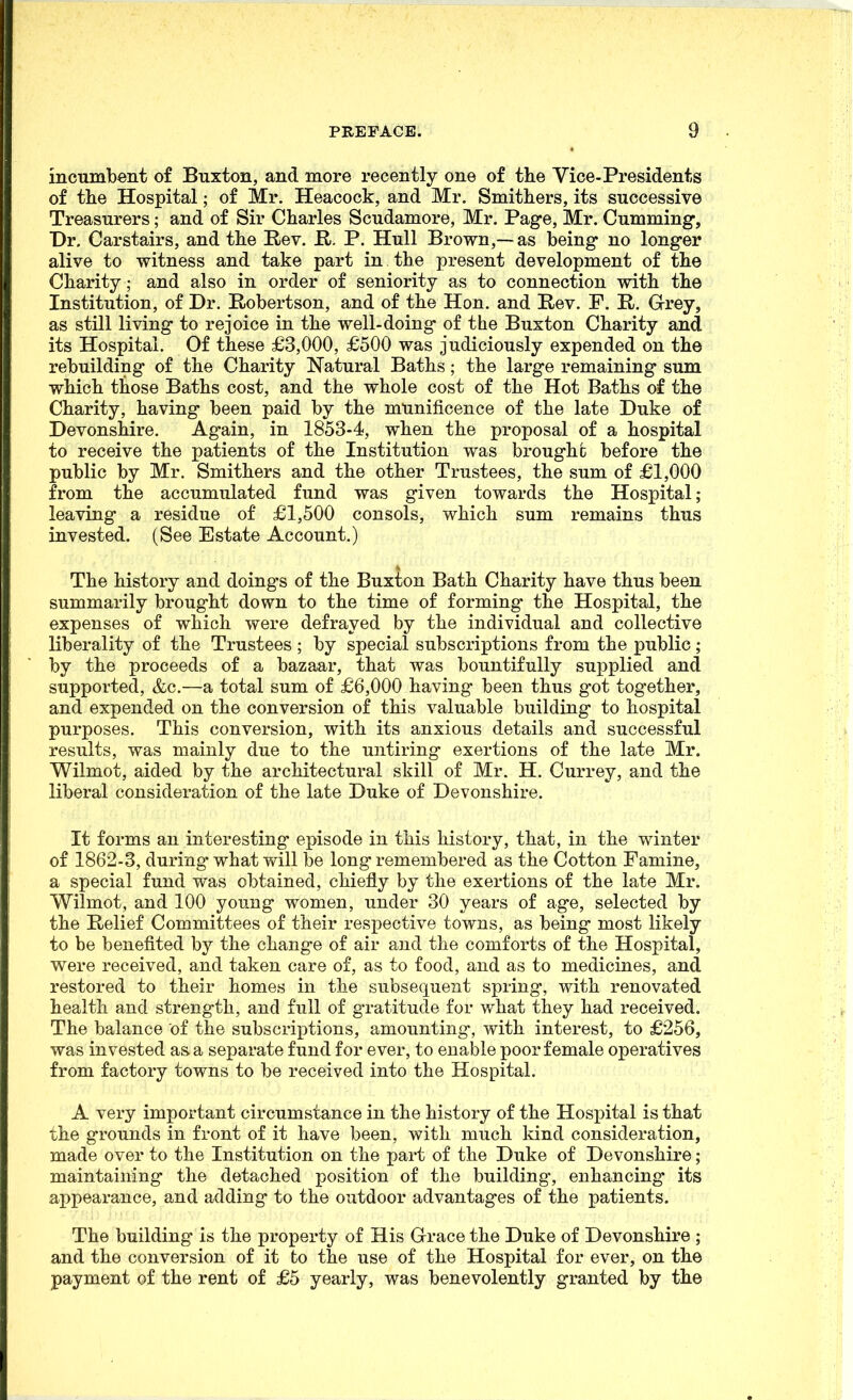 incumbent of Buxton, and more recently one of the Vice-Presidents of tlie Hospital; of Mr. Heacock, and Mr. Smithers, its successive Treasurers; and of Sir Charles Scudamore, Mr, Page, Mr. Gumming, Dr. Carstairs, and the Rev. R. P. Hull Brown,—as being no longer alive to witness and take part in the present development of the Charity; and also in order of seniority as to connection with the Institution, of Dr. Robertson, and of the Hon. and Rev. F. R. Grey, as still living to rejoice in the well-doing of the Buxton Charity and its Hospital. Of these £3,000, £'500 was judiciously expended on the rebuilding of the Charity Natural Baths; the large remaining sum which those Baths cost, and the whole cost of the Hot Baths of the Charity, having been paid by the munificence of the late Duke of Devonshire. Again, in 1853-4, when the proposal of a hospital to receive the patients of the Institution was broughc before the public by Mr. Smithers and the other Trustees, the sum of £1,000 from the accumulated fund was given towards the Hospital; leaving a residue of £1,500 consols, which sum remains thus invested. (See Estate Account.) The history and doings of the Buxton Bath Charity have thus been summarily brought down to the time of forming the Hospital, the expenses of which were defrayed by the individual and collective liberality of the Trustees ; by special subscriptions from the public; by the proceeds of a bazaar, that was bountifully supplied and supported, &c.—a total sum of £6,000 having been thus got together, and expended on the conversion of this valuable building to hospital purposes. This conversion, with its anxious details and successful results, was mainly due to the untiring exertions of the late Mr. Wilmot, aided by the architectural skill of Mr. H. Currey, and the liberal consideration of the late Duke of Devonshire. It forms an interesting episode in this history, that, in the winter of 1862-3, during what will be long remembered as the Cotton Famine, a special fund was obtained, chiefly by the exertions of the late Mr. Wilmot, and 100 young women, under 30 years of age, selected by the Relief Committees of their respective towns, as being most likely to be benefited by the change of air and the comforts of the Hospital, v^ere received, and taken care of, as to food, and as to medicines, and restored to their homes in the subsequent spring, with renovated health and strength, and full of gratitude for what they had received. The balance of the subscriptions, amounting, with interest, to £256, was invested as a separate fund for ever, to enable poor female operatives from factory towns to be received into the Hospital. A very important circumstance in the history of the Hospital is that the grounds in front of it have been, with much kind consideration, made over to the Institution on the part of the Duke of Devonshire; maintaining the detached position of the building, enhancing its appearance, and adding to the outdoor advantages of the patients. The building is the property of His Grace the Duke of Devonshire ; and the conversion of it to the use of the Hospital for ever, on the payment of the rent of £5 yearly, was benevolently granted by the