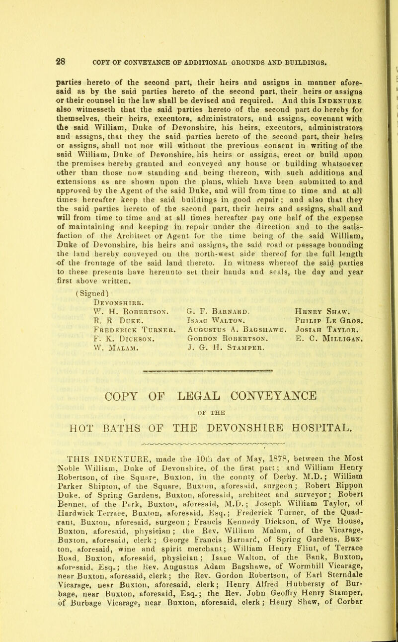 parties hereto of the second part, their heirs and assigns in manner afore- said as by the said parties hereto of the second part, their heirs or assigns or their counsel in the law shall be devised and required. And this Indenture also witnesseth that the said parties hereto of the second part do hereby for themselves, their heirs, executors, administrators, and assigns,, covenant with the said William, Duke of Devonshire, his heirs, executors, administrators and assigns, that they the said parties hereto of the second part, their heirs or assigns, shall not nor will without the previous consent in writing of the said William, Duke of Devonshire, bis heirs or assigns, erect or build upon the premises hereby granted and conveyed any bouse or building whatsoever other than those now standing and being thereon, with such additions and extensions as are shown upon the plans, which have been submitted to and approved by the Agent of the said Duke, and will from time to time and at all times hereafter keep the said buildings in good repair; and also that they the said parties hereto of the second part, their heirs and assigns, shall and will from time to time and at all times hereafter pay one half of the expense of maintaining and keeping in repair under the direction and to the satis- faction of the Architect or Agent for the time being of the said William, Duke of Devonshire, his heirs and assigns, the said road or passage bounding the land hereby conveyed on the north-west side thereof for the full length -of the frontage of the said land thereto. In witness whereof the said parties to these presents have hereunto set their hands and seals, the day and year first above written. (Signed) Devonshire. W. H. Robertson. R. R Duke. Frederick Turner. F. K. DiCKSOx. W. Malam. G. F. Barnard- Isaac Walton. Augustus A. Bagshawe. Gordon Robertson. J. G. H. Stamper. Henry Shaw. Philip Le Gros. Josiah Taylor. E. C. Milligan. COPY OF LEGAL CONVEYANCE OF THE HOT BATHS OF THE DEVONSHIRE HOSPITAL. THIS INDENTURE, made the 10th day of May, 1878, between the Most 'Noble William, Duke of Devonshire, of the tirst part; and William Henry Robertson, of the Square, Buxton, in the county of Derby, M.D.; William Parker Shipton, of the Square, Buxton, aforesaid, surgeon; Robert Rippon Duke, of Spring Gardens, Buxton, aforesaid, architect and surveyor; Robert Bennei, of the P»rk, Buxton, aforesaid, M.D.; .Joseph William Taylor, of Hardwick T«-rrace, Buxton, aforesaid, Esq.; Frederick Turner, of the Quad- rant, Buxton, aforesaid, surgeon ; Francis Kennedy Dickson, of Wye House, Buxton, aforesaid, physician ; the Rev. William Malam, of the Vicarage, Buxton, aforesaid, clerk; George Francis Barnard, of Spring Gardens, Bux- ton, aforesaid, wine and spirit merchant; William Henry Flint, of Terrace Road, Buxton, aforesaid, physician; Isaac Walton, of the Bank, Buxton, aforesaid, Esq.; the Rev. Augustus Adam Bagshawe, of Wormbill Vicarage, near Buxton, aforesaid, clerk; the Rev. Gordon Robertson, of Earl Sterndale Vicarage, near Buxton, aforesaid, clerk; Henry Alfred Hubbersty of Bur- bage, near Buxton, aforesaid, Esq.; the Rev. John Geoffry Henry Stamper, of Burbage Vicarage, near Buxton, aforesaid, clerk; Henry Shaw, of Corbar