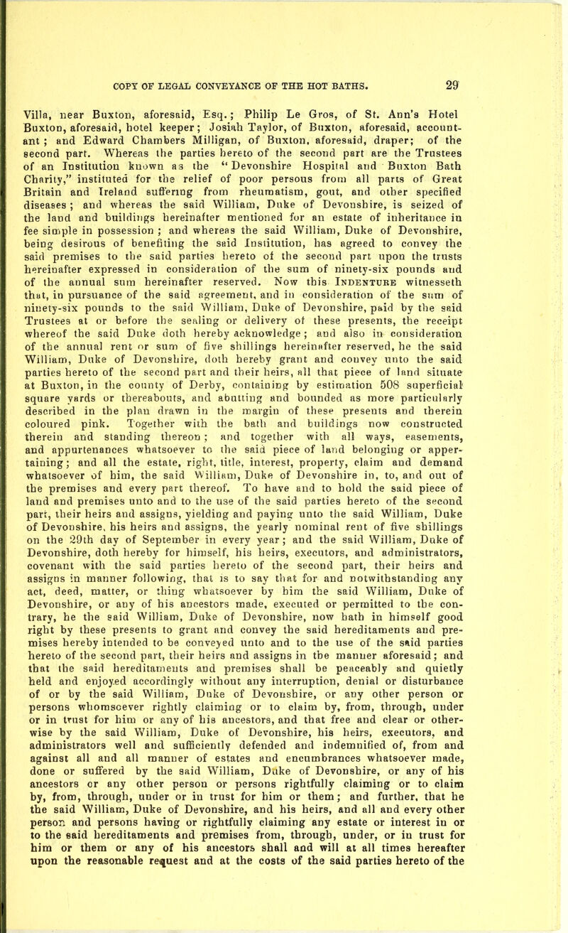 Villa, near Buxton, aforesaid, Esq.; Philip Le Gros, of St. Ann's Hotel Buxton, aforesaid, hotel keeper; Josiah Taylor, of Buxton, aforesaid, account- ant ; and Edward Chambers Milligan, of Buxton, aforesaid, draper; of the second part. Whereas the parties hereto of the second part are the Trustees of an Institution known as the Devonshire Hospital and Buxton Bath Charily, instituted for the relief of poor persous from all pans of Great Britain and Ireland suftering from rheumatism, gout, and other specified diseases ; and whereas the said William, Duke of Devonshire, is seized of the land and buildings hereinafter mentioned for an estate of inheritance iu fee simple in possession ; and whereas the said William, Duke of Devonshire, being desirous of benefiting the said Institution, has agreed to convey the said premises to the said parties hereto of the second part upon the trusts hereinafter expressed in consideration of the sum of ninety-six pounds and of the annual sum hereinafter reserved. Now this Indentubb witnesseth that, in pursuance of the said agreement, and in consideration of the sum of ninety-six pounds to the said William, Duke of Devonshire, paid by the said Trustees at or before the sealing or delivery of these presents, the receipt whereof the said Duke doth hereby acknowledge ; and also in consideration of the annual rent or sum of live shillings hereiniifter reserved, he the said William, Duke of Devonshire, doth hereby grant and convey unto the said parties hereto of the second part and their heirs, all that piece of land situate at Buxton, in the county of Derby, containing by estimation 508 superficial square yards or thereabouts, and abutting and bounded as more particularly described in the plan drawn in the margin of these presents and therein coloured pink. Together with, the bath and buildings now constructed therein and standing thereon ; and together with all ways, easements, and appurtenances whatsoever to the said piece of land belonging or apper- taining; and all the estate, right, title, interest, property, claim and demand whatsoever of him, the said William, Duke of Devonshire in, to, and out of the premises and every part thereof. To have and to hold the said piece of land and premises unto and to the use of the said parties hereto of the second part, iheir heirs and assigns, yielding and paying unto tiie said William, Duke of Devonshire, his heirs and assigns, the yearly nominal rent of five shillings on the 29th day of September in every year ; and the said William, Duke of Devonshire, dotla hereby for himself, his heirs, executors, and administrators, covenant with the said parties hereto of the second part, their heirs and assigns in manner following, that is to say tliat for and notwithstanding any act, deed, matter, or thing whatsoever by him the said William, Duke of Devonshire, or any of his ancestors made, executed or permitted to the con- trary, he the eaid William, Duke of Devonshire, now bath in himself good right by these presents to grant and convey the said hereditaments and pre- mises hereby intended to be conveyed unto and to the use of the said parties hereto of the second part, their heirs and assigns in the manner aforesaid; and that the said hereditaments and premises shall be peaceably and quietly held and enjoyed accordingly without any interruption, denial or disturbance of or by the said William, Duke of Devonshire, or any other person or persons whomsoever rightly claiming or to claim by, from, through, under or in trust for him or any of his ancestors, and that free and clear or other- wise by the said William, Duke of Devonshire, his heirs, executors, and administrators well and sufficiently defended and indemnified of, from and against all and all manner of estates and encumbrances whatsoever made, done or suffered by the said William, Duke of Devonshire, or any of his ancestors or any other person or persons rightfully claiming or to claim by, from, through, under or in trust for him or them; and further, that he the said William, Duke of Devonshire, and his heirs, and all and every other person and persons having or rightfully claiming any estate or interest in or to the said hereditaments and premises from, through, under, or iu trust for him or them or any of his ancestors shall and will at all times hereafter upon the reasonable request and at the costs of the said parties hereto of the