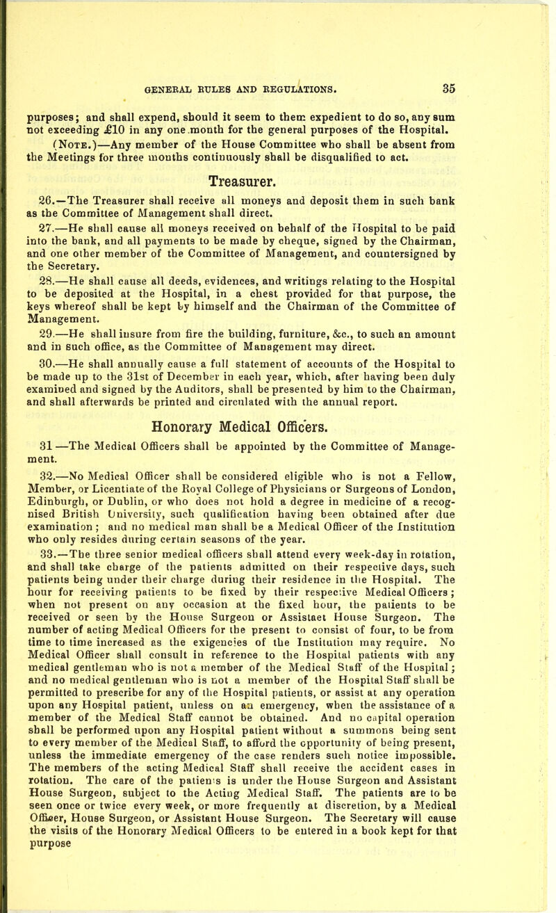 purposes; and shall expend, should it seem to then: expedient to do so, any sum not exceeding £10 in any one month for the general purposes of the Hospital. (Note.)—Any member of the House Committee who shall be absent from the Meetings for three months continuously shall be disqualified to act. Treasurer. 26. —The Treasurer shall receive all moneys and deposit them in such bank as the Committee of Management shall direct. 27. —He shall cause all moneys received on behalf of the Hospital to be paid into the bank, and all payments to be made by cheque, signed by the Chairman, and one other member of the Committee of Management, and countersigned by the Secretary. 28. —He shall cause all deeds, evidences, and writings relating to the Hospital to be deposited at the Hospital, in a chest provided for that purpose, the keys whereof shall be kept by himself and the Chairman of the Committee of Management. 29. —He shall insure from fire the building, furniture, &c., to such an amount and in such ofiBce, as the Committee of Management may direct. 30. —He shall annually cause a fall statement of accounts of the Hospital to be made up to the 31st of December in each year, which, after having been duly examined and signed by the Auditors, shall be presented by him to the Chairman, and shall afterwards be printed and circulated with the annual report. Honorary Medical Officers. 31 —The Medical Officers shall be appointed by the Committee of Manage- ment. 32. —No Medical Officer shall be considered eligible who is not a Fellow, Member, or Licentiate of the Royal College of Physicians or Surgeons of London, Edinburgh, or Dublin, or who does not hold a degree in medicine of a recog- nised British University, such qualification having been obtained after due examination ; and no medical man shall be a Medical Officer of the Institution who only resides during certain seasons of the year. 33. —Tbe three senior medical officers shall attend every week-day in rotation, and shall take charge of the patients admitted on their respective days, such patients being under their charge during their residence in the Hospital. The hour for receiving patients to be fixed by their respeciive Medical Officers; when not present on any occasion at the fixed hour, the patients to be received or seen by the House Surgeon or Assistaet House Surgeon. The number of acting Medical Officers for tbe present to consist of four, to be from time to time increased as the exigencies of the Institution may require. No Medical Officer shall consult in reference to the Hospital patients with any medical gentleman who is not a member of the Medical Staff of the Hospital; and no medical gentleman who is not a member of the Hospital Stafi* shall be permitted to prescribe for any of the Hospital patients, or assist at any operation upon any Hospital patient, unless on aa emergency, when the assistance of a member of the Medical Staff cannot be obtained. And no capital operation shall be performed upon any Hospital patient without a summons being sent to every member of the Medical Staff, to afford the opportunity of being present, unless the immediate emergency of the case renders such notice impossible. The members of the acting Medical Staff shall receive the accident cases in rotation. The care of the patients is under the House Surgeon and Assistant House Surgeon, subject to the Acting Medical Staff. The patients are to be seen once or twice every week, or more frequently at discretion, by a Medical Offi.fier, House Surgeon, or Assistant House Surgeon. The Secretary will cause the visits of the Honorary Medical Officers to be entered in a book kept for that purpose