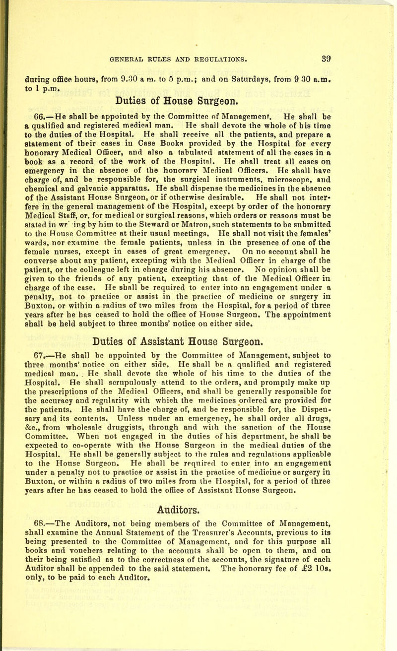 during ofBcei hours, from 9..jO a m. to 5 p.m.; and on Saturdays, from 9 30 a.m. to 1 p.m. Duties of House Surgeon. 66. — He shall be appointed by the Committee of Management. He shall be a qualified and registered medical man. He shall devote the whole of his time to the duties of the Hospital. He shall receive all the patients, and prepare a statement of their cases in Case Books provided by the Hospital for every honorary Medical OflScer, and also a tabulated statement of all the cases in a book as a record of the work of the Hospital. He shall treat all cases on emergency in the absence of the honorarv Medical Officers. He shall have charge of, and be responsible for, the surgical instruments, microscope, and chemical and galvanic apparatus. He shall dispense the medicines in the absence of the Assistant House Surgeon, or if otherwise desirable. He shall not inter- fere in the general management of the Hospital, except by order of the honorary Medical Staff, or, for medical or surgical reasons, which orders or reasons must be stated in wr' ing by him to the Steward or Matron, such statements to be submitted to the House Committee at their usual meetings. He shall not visit the females* wards, nor examine the female patients, unless in the presence of one of the female nurses, except in cases of great emergency. On no account shall he converse about any patient, excepting with the Medical Officer in charge of the patient, or the colleague left in charge during his absence. No opinion shall be given to the friends of any patient, excepting that of the Medical Officer in charge of the case. He shall be required to enter into an engagement under a penalty, not to practice or assist in the practice of medicine or surgery iu Buxton, or within a radius of two miles from the Hospital, for a period of three years after he has ceased to hold the office of House Surgeon. The appointment shall be held subject to three months' notice on either side. Duties of Assistant House Surgeon, 67. —He shall be appointed by the Committee of Management, subject to three months' notice on either side. He shall be a qualified and registered medical man. . He shall devote the whole of his lime to ibe duties of the Hospital. He shall scrupulously attend to the orders, and promptly make up the prescriptions of the Medical Officers, and shall be generally responsible for the accuracy and regularity with which the medicines ordered are provided for the patients. He shall have the charge of, and be responsible for, the Dispen- sary and its contents. Unless under an emergency, he shall order all drugs, &c., from wholesale druggists, through and with the sanction of the House Committee. When not engaged in the duties of his department, he shall be expected to co-operate with the House Surgeon in the medical duties of the Hospital. He shall be generally subject to the rules and regulations applicable to the House Surgeon. He shall be required to enter into an engagement under a penalty not to practice or assist in the practice of medicine or surgery in Buxton, or within a radius of two miles from the Hospital, for a period of three years after he has ceased to hold the office of Assistant House Surgeon. Auditors. 68. —The Auditors, not being members of the Committee of Management, shall examine the Annual Statement of the Treasurer's Accounts, previous to its being presented to the Committee of Management, and for this purpose all books and vouchers relating to the accounts shall be open to them, and on their being satisfied as to the correctness of the accounts, the signature of each Auditor shall be appended to the said statement. The honorary fee of £2 lOs. only, to be paid to each Auditor.