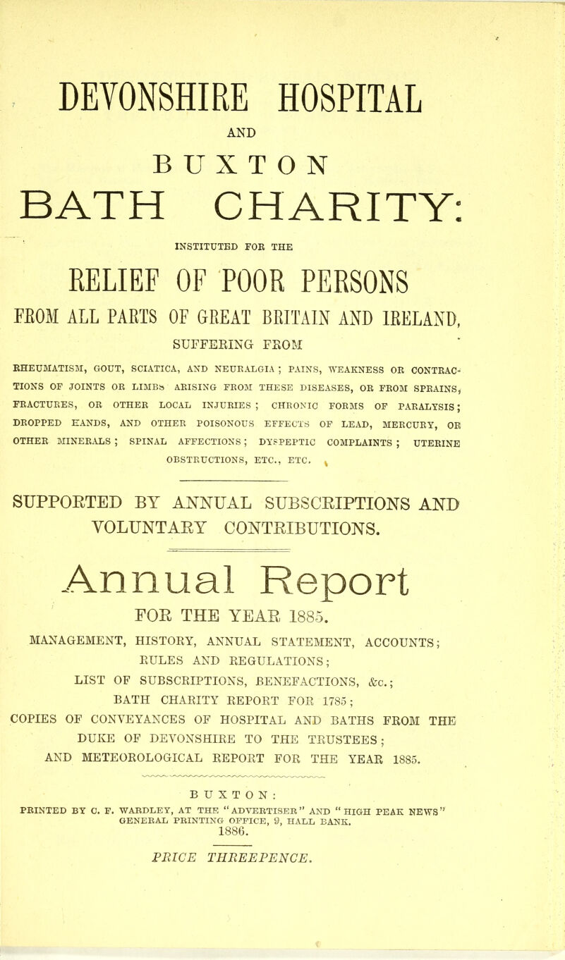 : DEVONSHIRE HOSPITAL AND BUXTON BATH CHARITY: INSTITUTED FOR THE RELIEF OF POOR PERSONS FEOM ALL PARTS OF GREAT BRITAIN AND IRELAND, SUFFEKING FEOM RHEUMATISM, GOUT, SCIATICA, AND NEURALGIA ; PAINS, WEAKNESS OE CONTRAC- TIONS OF JOINTS OR LIMBb ARISING FROM THESE DISEASES, OR FROM SPRAINS, FRACTURES, OR OTHER LOCAL INJURIES; CHRONIC FORMS OF PARALYSIS; DROPPED HANDS, AND OTHER POISONOUS EFFECTS OF LEAD, MERCURY, OR OTHER MINERALS ; SPINAL AFFECTIONS ; DYSPEPTIC COMPLAINTS ; UTERINE OBSTRUCTIONS, ETC., ETC. ^ SUPPORTED BY AJNNUAL SUBSCRIPTIONS AND VOLUNTARY CONTRIBUTIONS. Annual Report FOR THE YEAR 1885. MANAGEMENT, HISTORY, ANNUAL STATEMENT, ACCOUNTS; EULES AND REGULATIONS; LIST OF SUBSCRIPTIONS, BENEFACTIONS, &c.; BATH CHARITY REPORT FOR 1785; COPIES OF CONVEYANCES OF HOSPITAL AND BATHS FROM THE DUKE OF DEVONSHIRE TO THE TRUSTEES; AND METEOROLOGICAL REPORT FOR THE YEAR 1885. BUXTON: PRINTED BY C. F. WARDLEY, AT THE ADVERTISER AND HIGH PEAK NEWS GENERAL PRINTING OFFICE, 9, HALL BANK. 1886. FRICE THREEPENCE.