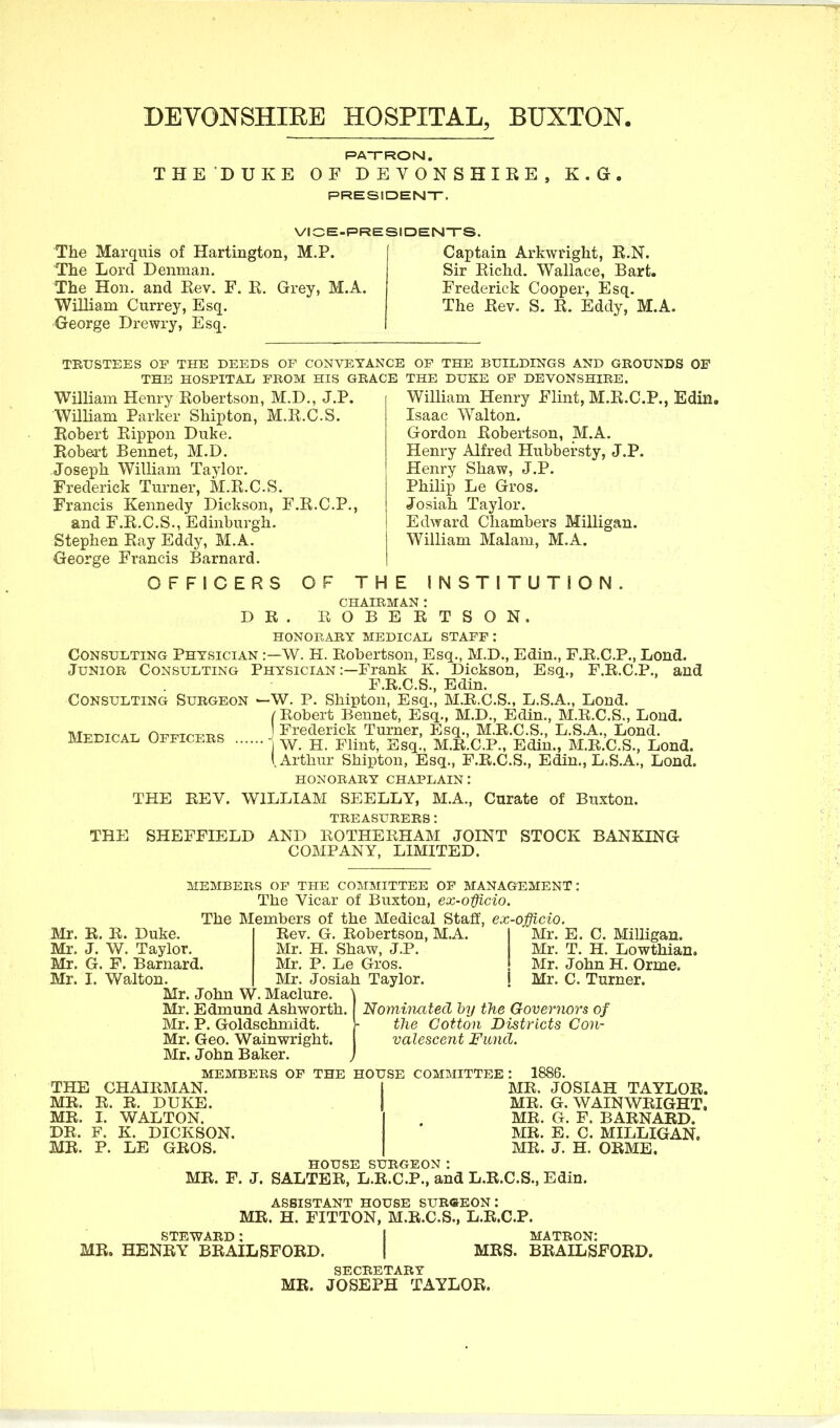 DEVONSHIRE HOSPITAL, BUXTON. RATRON. THE DUKE OF DEVONSHIRE PRESIDENT. K. G. VICE-PRESIDENTS. The Marquis of Hartington, M.P. The Lord Denman. The Hon. and Rev. F. R. Grey, M.A. William Currey, Esq. 'George Drewi-y, Esq. Captain Arkwright, R.N. Sir Richd. Wallace, Bart. Frederick Cooper, Esq. The Rev. S. R. Eddy, M.A. TRUSTEES OF THE DEEDS OF CONVEYANCE OF THE BUILDINGS AND GROUNDS OF THE HOSPITAD FROM HIS GRACE THE DUKE OF DEVONSHIRE. William Henry Flint, M.R.C.P., Edin. William Henry Robertson, M.D., J.P. Wniiam Parker Shipton, M.R.C.S. Robert Rippon Duke. Robert Rennet, M.D. Joseph William Taylor. Frederick Turner, M.R.C.S. Francis Kennedy Dickson, F.R.C.P., and F.R.C.S., Edinburgh. Stephen Ray Eddy, M.A. George Francis Barnard. OFFICERS Isaac Walton. Gordon Robertson, M.A. Henry Alfred Hubbersty, J.P. Henry Shaw, J.P. Philip Le Gros. Josiah Taylor. Edward Chambers Milligan. William Malam, M.A. D R OF THE INSTITUTiON. CHAIRMAN : ROBERTSON. HONORARY MEDICAL STAFF : Consulting Physician :—W. H. Robertson, Esq., M.D., Edin., F.R.C.P., Lend. Junior Consulting Physician :—Frank K. Dickson, Esq., F.R.C.P., and F.R.C.S., Edin. Consulting Surgeon —W. P. Shipton, Esq., M.R.C.S., L.S.A., Lond. (Robert Bennet, Esq., M.D., Edin., M.R.C.S., Lond. ^ ^ I Frederick Turner, Esq., M.R.C.S., L.S.A., Lond. medical ufficers - ^ jj -gg^^ M.R.C.P., Edin., M.R.C.S., Lond. i Arthur Shipton, Esq., F.R.C.S., Edin., L.S.A., Lond. HONORARY CHAPLAIN: THE REV. WILLIAM SEELLY, M.A., Curate of Buxton. treasurers: THE SHEFFIELD AND ROTHERHAM JOINT STOCK BANKING COMPANY, LIMITED. MEMBERS OP THE COMMITTEE OF MANAGEMENT: The Vicar of Buxton, ex-o-ffLcio. The Members of the Medical Staff, ex-officio. Mr. E. Mr. T. Mr. R. R. Duke. Rev. G. Robertson, M.A Mr, J. W. Taylor. Mr. H. Shaw, J.P. I Mr. G. F. Barnard. Mr. P. Le Gros. I Mr. I. Walton. Mr. Josiah Taylor. ! Mr. John W. Maclure. \ Mr. Edmund Ashworth. dominated by the Govermrs of Mr. P. Goldschmidt. 1- the Cotton Districts Con- Mr. Geo. Wainwright. valescent Fund. Mr. John Baker. ) 1886. C. Milligan. H. Lowthian. Mr. John H. Orrae. Mr. C. Turner. MEMBERS OF THE HOUSE COMMITTEE : THE CHAIRMAN. MR. R. R. DUKE. MR. I. WALTON. DR. F. K. DICKSON. MR. P. LE GROS. MR. JOSIAH TAYLOR. MR. G. WAINWRIGHT. MR. G. F. BARNARD. MR. E. C. MILLIGAN, MR. J. H. ORME. HOUSE SURGEON: MR. F. J. SALTER, L.R.C.P., and L.R.C.S., Edin. ASSISTANT HOUSE SUB«EON : MR. H. FITTON, M.R.C.S., L.R.C.P. STEWARD: I MATRON: MR. HENRY BRAILBFORD. | MRS. BRAILSFORD. SECRETARY MR. JOSEPH TAYLOR.