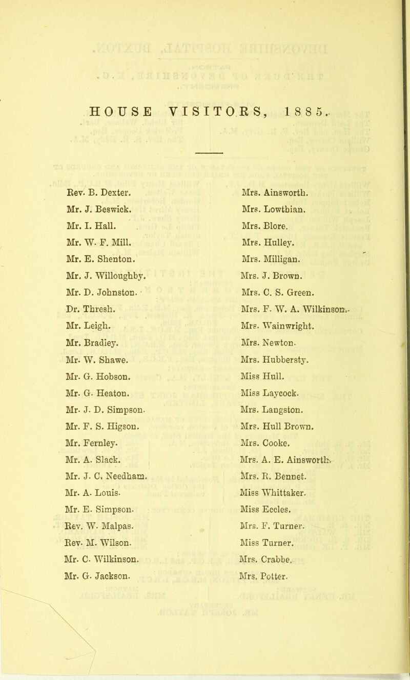 HOUSE VISITOES, 1 8 8 5. Kev. B. Dexter. Mrs. Ainsworth. Mr. J. Beswick. Mrs. Lowthian. Mr. I. Hall. Mrs. Blore. Mr. W. F. Mill. Mrs. Hulley. Mr. E. Shenton. Mrs. Milligan. Mr. J. Willoughby. Mrs. J. Brown. Mr. D. Johnston. Mrs. C. S. Green. Dr. Thresh. Mrs. F. W. A. WilkinsotJo- Mr. Leigh. Mrs. Wainwright. Mr. Bradley. Mrs. Newton. Mr. W. Shawe. Mrs. Hubbersty. Mr. G. Hobson. Miss Hull. Mr. Gr- 5eaton. Miss Laycock. Mr. J. D. Simpson. Mrs. Langston. Mr. F. S. Higson. Mrs. Hull Brown. Mr. Fernley. Mrs. Cooke. Mr. A. Slack. Mrs. A. E. Ainsworth, Mr. J. C, Needham. Mrs. E. Bennet. Mr. A. Louis. Miss Whittaker. Mr. E. Simpson. Miss Eccles. Eev. W. Malpas. Mrs. F, Turner. Bev. M. Wilson. Miss Tamer. Mr. C Wilkinson. Mrs. Crabbe. Mr. G. Jackson. Mrs. Potter.