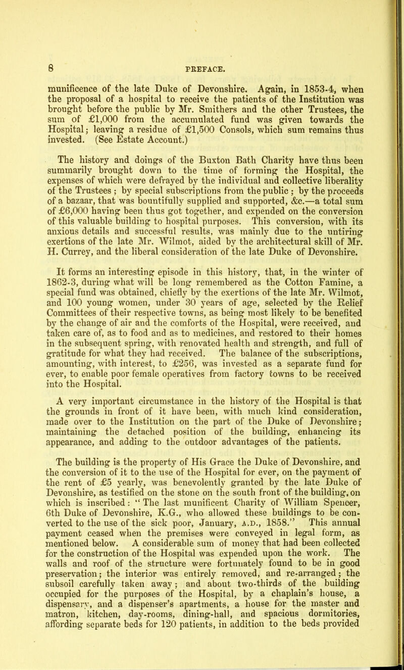 munificence of the late Duke of Devonshire. Again, in 1853-4, when the proposal of a hospital to receive the patients of the Institution was brought before the public by Mr. Sraithers and the other Trustees, the sum of £1,000 from the accumulated fund was given towards the Hospital; leaving a residue of £1,500 Consols, which sum remains thus invested. (See Estate Account.) The history and doings of the Buxton Bath Charity have thus been summarily brought down to the time of forming the Hospital, the expenses of which were defrayed by the individual and collective liberality of the Trustees ; by special subscriptions from the public ; by the proceeds of a bazaar, that was bountifully supplied and supported, &c.—a total sum of £6,000 having been thus got together, and expended on the conversion of this valuable building to hospital purposes. This conversion, with its anxious details and successful results, was mainly due to the untiring exertions of the late Mr. Wilmot, aided by the architectural skill of Mr. H. Currey, and the liberal consideration of the late Duke of Devonshire. It forms an interesting episode in this history, that, in the winter of 1862-3, during what will be long remembered as the Cotton Famine, a special fund was obtained, chiefly by the exertions of the late Mr. Wilmot, and 100 young women, under 30 years of age, selected by the Relief Committees of their respective towns, as being most likely to be benefited by the change of air and the comforts of the Hospital, were received, and taken care of, as to food and as to medicines, and restored to their homes in the subsequent spring, with renovated health and strength, and full of gratitude for what they had received. The balance of the subscriptions, amounting, with interest, to £256, was invested as a separate fund for ever, to enable poor female operatives from factory towns to be received into the Hospital. A very important circumstance in the history of the Hospital is that the grounds in front of it have been, with much kind consideration, made over to the Institution on the part of the Duke of Devonshire; maintaining the detached position of the building, enhancing its appearance, and adding to the outdoor advantages of the patients. The building is the property of His Grace the Duke of Devonshire, and the conversion of it to the use of the Hospital for ever, on the payment of the rent of £5 yearly, was benevolently granted by the late Duke of Devonshire, as testified on the stone on the south front of the building, on which is inscribed:  The last munificent Charity of William Spencer, 6th Duke of Devonshire, K.G., who allowed these buildings to be con- verted to the use of the sick poor, January, a.d., 1858. This annual payment ceased when the premises were conveyed in legal form, as mentioned below. A considerable sum of money that had been collected for the construction of the Hospital was expended upon the work. The walls and roof of the structure were fortunately found to be in good preservation; the interior was entirely removed, and re-arranged; the subsoil carefully taken away ; and about two-thirds of the building occupied for the purposes of the Hospital, by a chaplain's house, a dispensary, and a dispenser's apartments, a house for the master and matron, kitchen, day-rooms, dining-hall, and spacious dormitories, affording separate beds for 120 patients, in addition to the beds provided