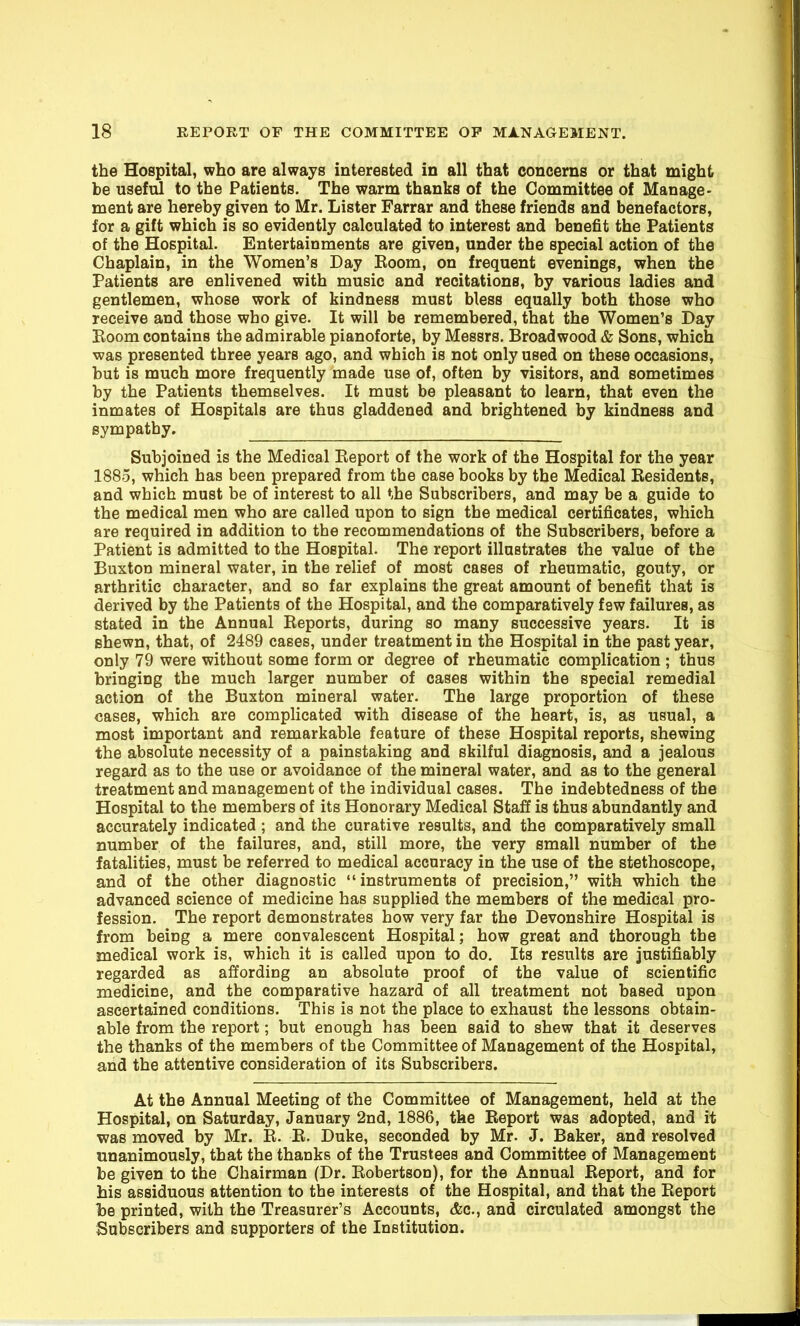 the Hospital, who are always interested in all that concerns or that might be usefiU to the Patients. The warm thanks of the Committee of Manage- ment are hereby given to Mr. Lister Farrar and these friends and benefactors, for a gift which is so evidently calculated to interest and benefit the Patients of the Hospital. Entertainments are given, under the special action of the Chaplain, in the Women's Day Eoom, on frequent evenings, when the Patients are enlivened with music and recitations, by various ladies and gentlemen, whose work of kindness must bless equally both those who receive and those who give. It will be remembered, that the Women's Day Boom contains the admirable pianoforte, by Messrs. Broadwood & Sons, which was presented three years ago, and which is not only used on these occasions, but is much more frequently made use of, often by visitors, and sometimes by the Patients themselves. It must be pleasant to learn, that even the inmates of Hospitals are thus gladdened and brightened by kindness and sympathy. Subjoined is the Medical Eeport of the work of the Hospital for the year 1885, which has been prepared from the case books by the Medical Residents, and which must be of interest to all the Subscribers, and may be a guide to the medical men who are called upon to sign the medical certificates, which are required in addition to the recommendations of the Subscribers, before a Patient is admitted to the Hospital. The report illustrates the value of the Buxton mineral water, in the relief of most cases of rheumatic, gouty, or arthritic character, and so far explains the great amount of benefit that is derived by the Patients of the Hospital, and the comparatively few failures, as stated in the Annual Reports, during so many successive years. It is shewn, that, of 2489 cases, under treatment in the Hospital in the past year, only 79 were without some form or degree of rheumatic complication ; thus bringing the much larger number of cases within the special remedial action of the Buxton mineral water. The large proportion of these cases, which are complicated with disease of the heart, is, as usual, a most important and remarkable feature of these Hospital reports, shewing the absolute necessity of a painstaking and skilful diagnosis, and a jealous regard as to the use or avoidance of the mineral water, and as to the general treatment and management of the individual cases. The indebtedness of the Hospital to the members of its Honorary Medical Staff is thus abundantly and accurately indicated ; and the curative results, and the comparatively small number of the failures, and, still more, the very small number of the fatalities, must be referred to medical accuracy in the use of the stethoscope, and of the other diagnostic instruments of precision, with which the advanced science of medicine has supplied the members of the medical pro- fession. The report demonstrates how very far the Devonshire Hospital is from being a mere convalescent Hospital; how great and thorough the medical work is, which it is called upon to do. Its results are justifiably regarded as affording an absolute proof of the value of scientific medicine, and the comparative hazard of all treatment not based upon ascertained conditions. This is not the place to exhaust the lessons obtain- able from the report; but enough has been said to shew that it deserves the thanks of the members of the Committee of Management of the Hospital, and the attentive consideration of its Subscribers. At the Annual Meeting of the Committee of Management, held at the Hospital, on Saturday, January 2nd, 1886, the Eeport was adopted, and it was moved by Mr. R. R. Duke, seconded by Mr. J. Baker, and resolved unanimously, that the thanks of the Trustees and Committee of Management be given to the Chairman (Dr. Robertson), for the Annual Report, and for his assiduous attention to the interests of the Hospital, and that the Report be printed, with the Treasurer's Accounts, &c., and circulated amongst the Subscribers and supporters of the Institution.