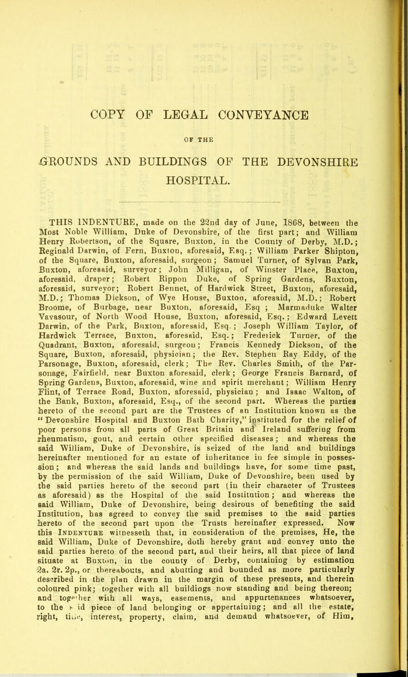 OF THE GROUNDS AND BUILDINGS OF THE DEVONSHIRE HOSPITAL. THIS INDENTURE, made od the 22nd day of June, 1868, between the Most Noble William, Duke of Devonshire, of the first part; and William Henry Robertson, of the Square, Buxton, in the County of Derby, M.D.; Reginald Darwin, of Fern, Buxton, aforesaid, Esq.; William Parker Shipton, of the Square, Buxton, aforesaid, surgeon ; Samuel Turner, of Sylvan Park, Buxton, aforesaid, surveyor; John Milligan, of Winster Place, Buxton, aforesaid, draper; Robert Rippon Duke, of Spring Gardens, Buxton, aforesaid, surveyor; Robert Bennet, of Hard wick Street, Buxton, aforesaid, M.D.; Thomas Dickson, of Wye House, Buxton, aforesaid, M.D.; Robert Broome, of Burbage, near Buxton, aforesaid, Esq ; Marmaduke Walter Vavasour, of North Wood House, Buxton, aforesaid, Esq.; Edward Levett Darwin, of the Park, Buxton, aforesaid, Esq. ; Joseph William Taylor, of Hardwick Terrace, Buxton, aforesaid, Esq.; Fredeiick Turner, of the Quadrant, Buxton, aforesaid, surgeon; Francis Kennedy Dickson, of the Square, Buxton, aforesaid, physician; the Rev. Stephen Ray Eddy, of the Parsonage, Buxton, aforesaid, clerk; The Rev. Charles Smith, of the Par- sonage, Fairfield, near Buxton aforesaid, clerk; George Francis Barnard, of Spring Gardens, Buxton, aforesaid, wine and spirit merchant; William Henry Flint, of Terrace Road, Buxton, aforesaid, physician ; and Isaac Walton, of the Bank, Buxton, aforesaid, Esq., of the second part. Whereas the parties hereto of the second part are the Trustees of an Institution known as the Devonshire Hospital and Buxton Bath Charity, itistituted for the relief of poor persons fronn all parts of Great Britain and Ireland suflFeriug from jrheumatism, gout, and certain other specified diseases; and whereas the said William, Duke of Devonshire, is seized of the land and buildings hereinafter mentioned for an estate of inheritance in fee simple in posses- sion; and whereas the said lands and buildings have, for some time past, by the permission of the said William, Duke of Devonshire, been used by the said parties hereto of the second part (in their character of Trustees as aforesaid) as the Hospital of the said Institution; and whereas the said William, Duke of Devonshire, being desirous of benefiting the said Institution, has agreed to convey the said premises to the said parties hereto of the second part upon the Trusts hereinafter expressed. Now this Indenture witnesseth that, in consideration of the premises, He, the said William, Duke of Devonshire, doth hereby grant and convey unto the said parties hereto of the second part, and their heirs, all that piece of land situate at Buxtim, in the county of Derby, containing by estimation 2a. 2r. 2p., or thereabouts, and abutting and bounded as more particularly described in the plan drawn in the margin of these presents, and therein coloured pink; together with all buildings now standing and being thereon; and tog'^'her with all ways, easements, and appurtenances whatsoever, to the s id piece of land belonging or appertaining; and all the estate, right, tiue, interest, property, claim, and demand whatsoever, of Him,