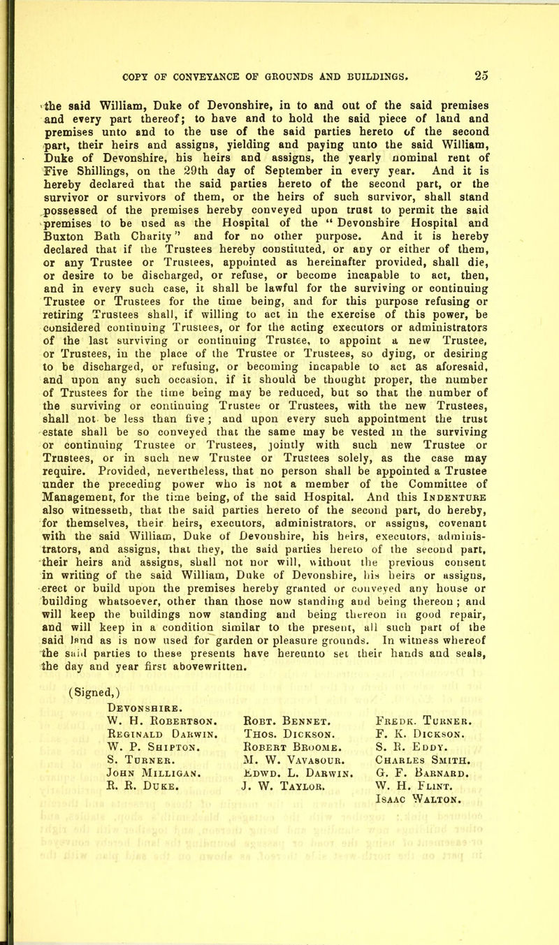 the said William, Duke of Devonshire, in to and out of the said premises and every part thereof; to have and to hold the said piece of land and premises unto and to the use of the said parties hereto of the second part, their heirs and assigns, yielding and paying unto the said William, Duke of Devonshire, his heirs and assigns, the yearly nominal rent of Five Shillings, on the 29th day of September in every year. And it is hereby declared that the said parties hereto of the second part, or the survivor or survivors of them, or the heirs of such survivor, shall stand possessed of the premises hereby conveyed upon trust to permit the said premises to be used as the Hospital of the  Devonshire Hospital and Buxton Bath Charity and for no other purpose. And it is hereby declared that if the Trustees hereby constituted, or any or either of them, or any Trustee or Trustees, appointed as hereinafter provided, shall die, or desire to be discharged, or refuse, or become incapable to act, then, and in every such case, it shall be lawful for the surviving or continuing Trustee or Trustees for the time being, and for this purpose refusing or retiring Trustees shall, if willing to act in the exercise of this power, be considered continuing Trustees, or for the acting executors or administrators of the last surviving or continuing Trustee, to appoint a new Trustee, or Trustees, in the place of the Trustee or Trustees, so dying, or desiring to be discharged, or refusing, or becoming incapable to act as aforesaid, and upon any such occasion, if it should be thought proper, the number of Trustees for the time being may be reduced, but so that the number of the surviving or continuing Trustee or Trustees, with the new Trustees, shall not be less than five; and upon every such appointment the trust estate shall be so conveyed that the same may be vested in the surviving or continuing Trustee or Trustees, jointly with such new Trustee or Trustees, or in such new Trustee or Trustees solely, as the case may require. Provided, nevertheless, that no person shall be appointed a Trustee under the preceding power who is not a member of the Committee of Management, for the time being, of the said Hospital. And this Indenture also witnessetb, that the said parties hereto of the second part, do hereby, for themselves, their heirs, executors, administrators, or assigns, covenant with the said William, Duke of Devonshire, his heirs, executors, adminis- trators, and assigns, that they, the said parties hereto of the second part, their heirs and assigns, shall not nor will, without the previous consent in writing of the said William, Duke of Devonshire, his heirs or assigns, erect or build upon the premises hereby granted or conveyed any house or building whatsoever, other than those now standing and being thereon; and will keep the buildings now standing and being thereon ia good repair, and will keep in a condition similar to the present, all such part of the said Jflnd as is now used for garden or pleasure grounds. In witness whereof the said parties to these presents have hereunto set their hands and seals, the day and year first abovewritten. (Signed,) Devonshire. W. H. Robertson. Eeginald Darwin. W. P. Shipton. S. Turner. John Milligan. R. R. Duke. Thos. Dickson. Robert Broome. M. W. Vavasour. Kdwd. L. Darwin, J. W. Taylor. RoBT. Bennet. Charles Smith. G. r. Barnard. W. H. Flint. Fredk. Turner. F. K. Dickson. S. R. Eddy. Isaac Walton.