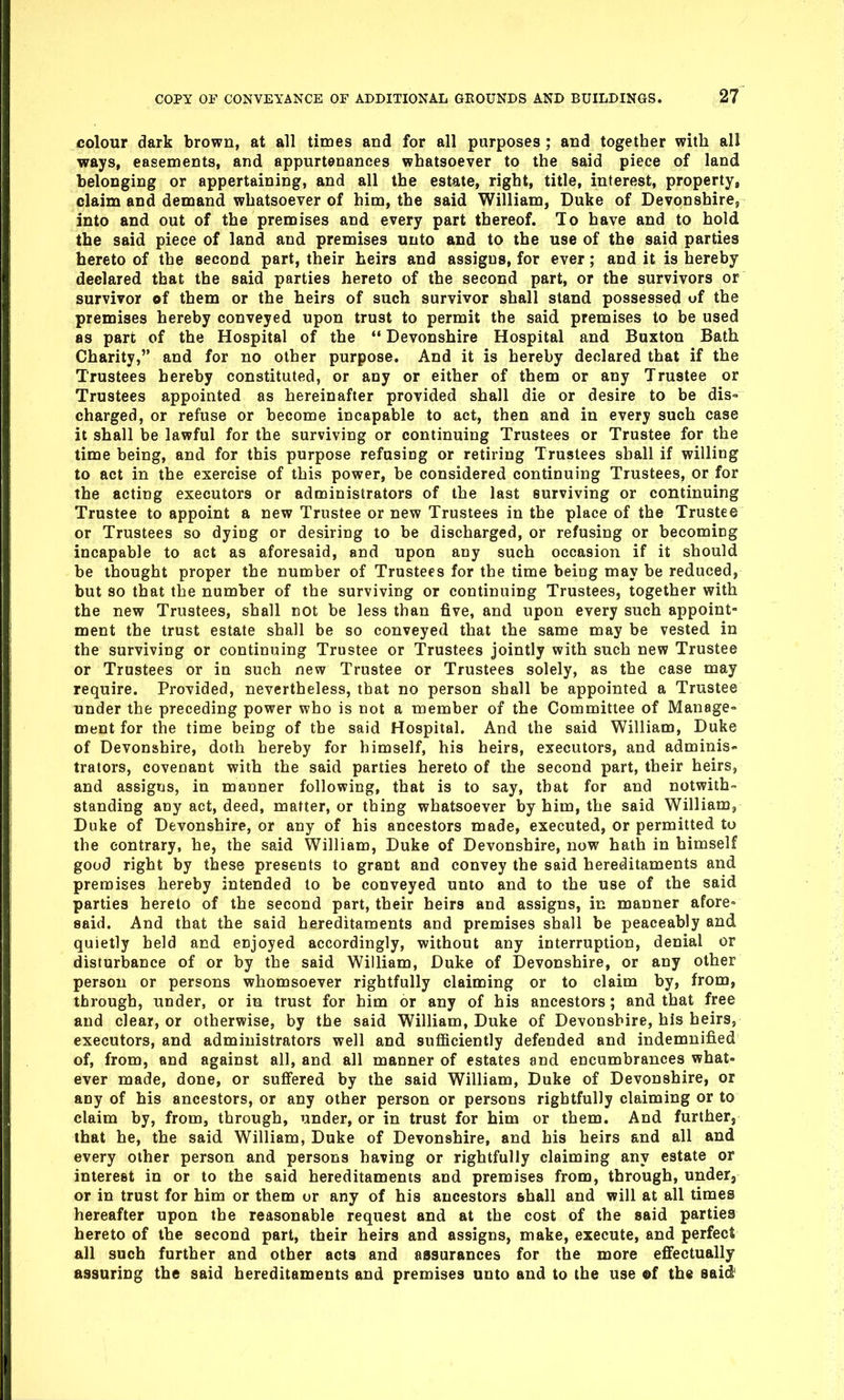 colour dark brown, at all times and for all purposes ; and together with all ways, easements, and appurtenances whatsoever to the said piece of land belonging or appertaining, and all the estate, right, title, interest, property, claim and demand whatsoever of him, the said William, Duke of Devonshire, into and out of the premises and every part thereof. To have and to hold the said piece of land and premises unto and to the use of the said parties hereto of the second part, their heirs and assigns, for ever; and it is hereby declared that the said parties hereto of the second part, or the survivors or survivor of them or the heirs of such survivor shall stand possessed of the premises hereby conveyed upon trust to permit the said premises to be used as part of the Hospital of the  Devonshire Hospital and Buxton Bath Charity, and for no other purpose. And it is hereby declared that if the Trustees hereby constituted, or any or either of them or any Trustee or Trustees appointed as hereinafter provided shall die or desire to be dis- charged, or refuse or become incapable to act, then and in every such case it shall be lawful for the surviving or continuing Trustees or Trustee for the time being, and for this purpose refusing or retiring Trustees shall if willing to act in the exercise of this power, be considered continuing Trustees, or for the acting executors or administrators of the last surviving or continuing Trustee to appoint a new Trustee or new Trustees in the place of the Trustee or Trustees so dying or desiring to be discharged, or refusing or becoming incapable to act as aforesaid, and upon any such occasion if it should be thought proper the number of Trustees for the time being may be reduced, but so that the number of the surviving or continuing Trustees, together with the new Trustees, shall not be less than five, and upon every such appoint- ment the trust estate shall be so conveyed that the same may be vested in the surviving or continuing Trustee or Trustees jointly with such new Trustee or Trustees or in such new Trustee or Trustees solely, as the case may require. Provided, nevertheless, that no person shall be appointed a Trustee under the preceding power who is not a member of the Committee of Manage- ment for the time being of the said Hospital. And the said William, Duke of Devonshire, doth hereby for himself, his heirs, executors, and adminis- trators, covenant with the said parties hereto of the second part, their heirs, and assigns, in manner following, that is to say, that for and notwith- standing any act, deed, matter, or thing whatsoever by him, the said Williamj Duke of Devonshire, or any of his ancestors made, executed, or permitted to the contrary, he, the said William, Duke of Devonshire, now hath in himself good right by these presents to grant and convey the said hereditaments and premises hereby intended to be conveyed unto and to the use of the said parties hereto of the second part, their heirs and assigns, in manner afore- said. And that the said hereditaments and premises shall be peaceably and quietly held and enjoyed accordingly, without any interruption, denial or disturbance of or by the said William, Duke of Devonshire, or any other person or persons whomsoever rightfully claiming or to claim by, from, through, under, or in trust for him or any of his ancestors; and that free and clear, or otherwise, by the said William, Duke of Devonshire, his heirs, executors, and administrators well and sufficiently defended and indemnified of, from, and against all, and all manner of estates and encumbrances what- ever made, done, or suffered by the said William, Duke of Devonshire, or any of his ancestors, or any other person or persons rightfully claiming or to claim by, from, through, under, or in trust for him or them. And furthers that he, the said William, Duke of Devonshire, and his heirs and all and every other person and persons having or rightfully claiming any estate or interest in or to the said hereditaments and premises from, through, under, or in trust for him or them or any of his ancestors shall and will at all times hereafter upon the reasonable request and at the cost of the said parties hereto of the second part, their heirs and assigns, make, execute, and perfect all such further and other acts and assurances for the more effectually assuring the said hereditaments and premises unto and to the use «f the said