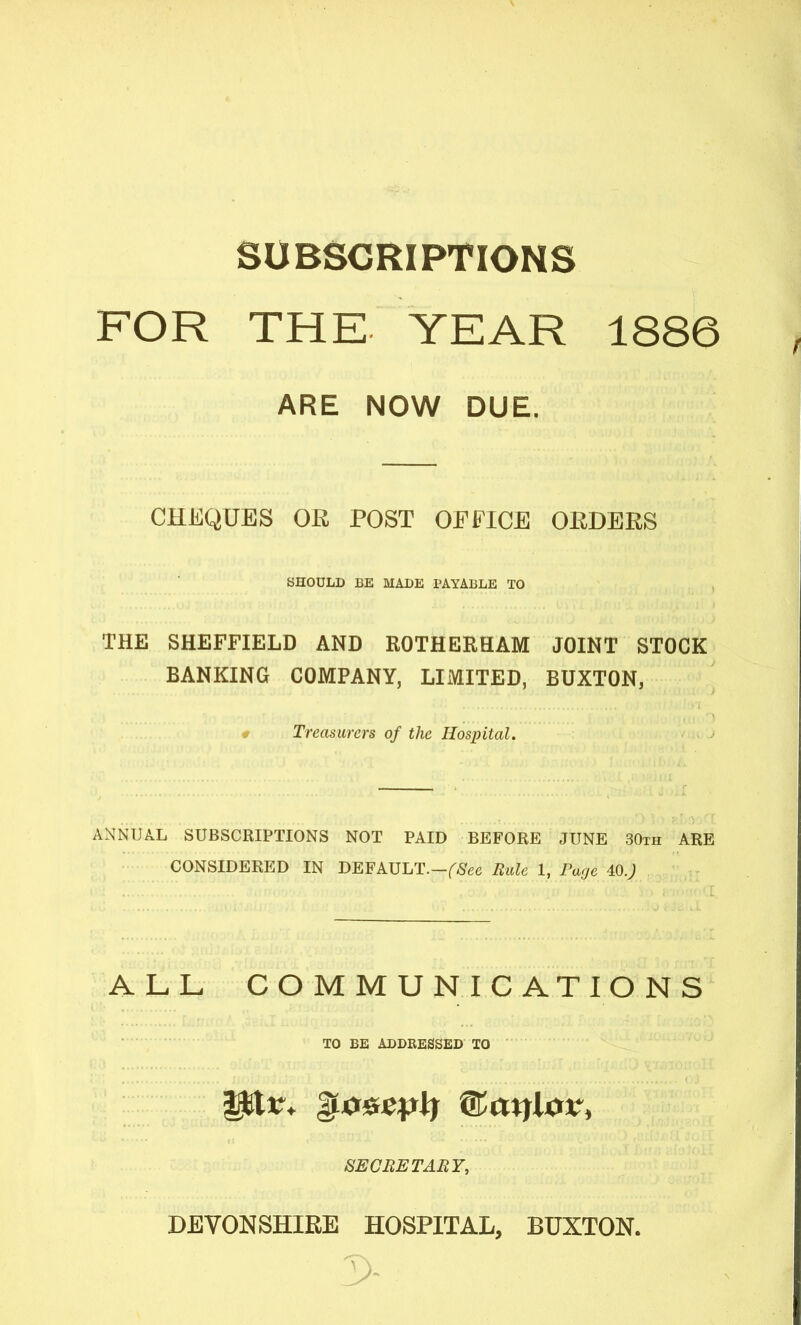 SUBSCRIPTIONS FOR THE YEAR 1886 ARE NOW DUE. CHEQUES OE POST OFFICE OEDEES SHOULD BE MADE PAYABLE TO THE SHEFFIELD AND ROTHERHAM JOINT STOCK BANKING COMPANY, LIMITED, BUXTON, « Treasurers of the Hospital. ANNUAL SUBSCRIPTIONS NOT PAID BEFORE JUNE 30th ARE CONSIDERED IN BEFkVLT.-fSee Hale 1, Page 40.; ALL COMMUNICATIONS TO BE ADDRESSED TO SECBETABT, DEVONSHIRE HOSPITAL, BUXTON.