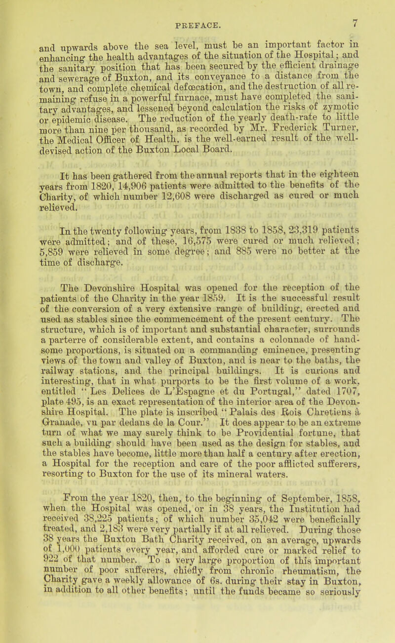 and upwards above the sea level, must be an important factor in enhancing the health advantages of the situation of the Hospital; and the sanitary position that has been secured by the efficient drainage and sewerage of Buxton, and its conveyance to a distance from the town, and complete chemical defoecation, and the destruction of all re- maining refuse in a powerful furnace, must have completed the sani- tary advantages, and lessened beyond calculation the risks of zymotic or epidemic disease. The reduction of the yearly death-rate to little more than nine per thousand, as recorded by Mr. Frederick Turner, the Medical Officer of Health, is the well-earned result of the well- devised action of the Buxton Local Board. It has been gathered from the annual reports that in the eighteen years from 1820, 14,906 patients were admitted to the benefits of the Charity, of which number 12,608 were discharged as cured or much relieved. In the twenty following years, from 1838 to 1858, 23,319 patients were admitted; and of these, 16,575 were cured or much relieved; 5,859 were relieved in some degree; and 885 were no better at the time of discharge. The Devonshire Hospital was opened for the reception of the patients of the Charity in the year 1859. It is the successful result of the conversion of a very extensive range of building, erected and used as stables since the commencement of the present century. The structure, which is of important and substantial character, surrounds a parterre of considerable extent, and contains a colonnade of hand- some proportions, is situated on a commanding eminence, presenting views of the town and valley of Buxton, and is near to the baths, the railway stations, and the principal buildings. It is curious and interesting, that in what purports to be the first volume of a work, entitled  Les Delices de L'Espagne et du Portugal, dated 1707, plate 495, is an exact representation of the interior area of the Devon- shire Hospital. The plate is inscribed  Palais des ftois Chretiens a» Granade, vu par dedans de la Cour. It does appear to be an extreme turn of what we may surely think to be Providential fortune, that such a buildiug should have been used as the design for stables, and the stables have become, little more than half a century after erection, a Hospital for the reception and care of the poor afflicted sufferers, resorting to Buxton for the use of its mineral waters. From the year 1820, then, to the beginning of September, 1858, when the Hospital was opened, or in 38 years, the Institution had received 38,225 patients; of which number 35,042 were beneficially treated, and 2,183 were very partially if at all relieved. During those 38 years the Buxton Bath Charity received, on an average, upwards of 1,000 patients every year, and afforded cure or marked relief to 922 of that number. To a very large i)roportion of this important number of poor sufferers, chiefly from chronic rheumatism, the Charity gave a weekly allowance of 6s. during their stay in Buxton, in addition to all other benefits; until the funds became so seriously