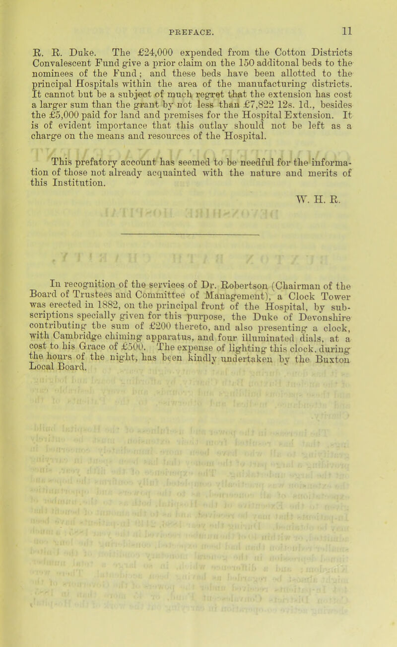 K. R. Duke. The £24,000 expended from the Cotton Districts Convalescent Fund g-ive a prior claim on tlie 150 additoual beds to the nominees of the Fund; and these beds have been allotted to the principal Hospitals within the area of the manufacturing- districts. It cannot but be a subject of much regret that the extension has cost a larger sum than the grant by not less than £7,822 12s. Id., besides the £5,000 paid for land and j^remises for the Hospital Extension. It is of evident importance that this outlay should not be left as a charge on the means and resources of the Hosjjital. This prefatory account has seemed to be needful for the informa- tion of those not already acquainted with the nature and merits of this Institution. W. H. R. In recognition of the services of Dr. Robertson (Chairman of the Board of Trustees and Committee of Management), a Clock Tower was erected in 1882, on the principal front of the Ho.spital, by sub- scriptions specially given for this pui-jiose, the Duke of Devonshire contributing the sura of £200 thereto, and also presenting a clock, with Cambridge chiming apparatus, and four illuminated dials, at a cost to his Grace of £500. The expense of lighting this clock, during the hours of the night, has been kindly undertaken bv the Buxton Local Board.