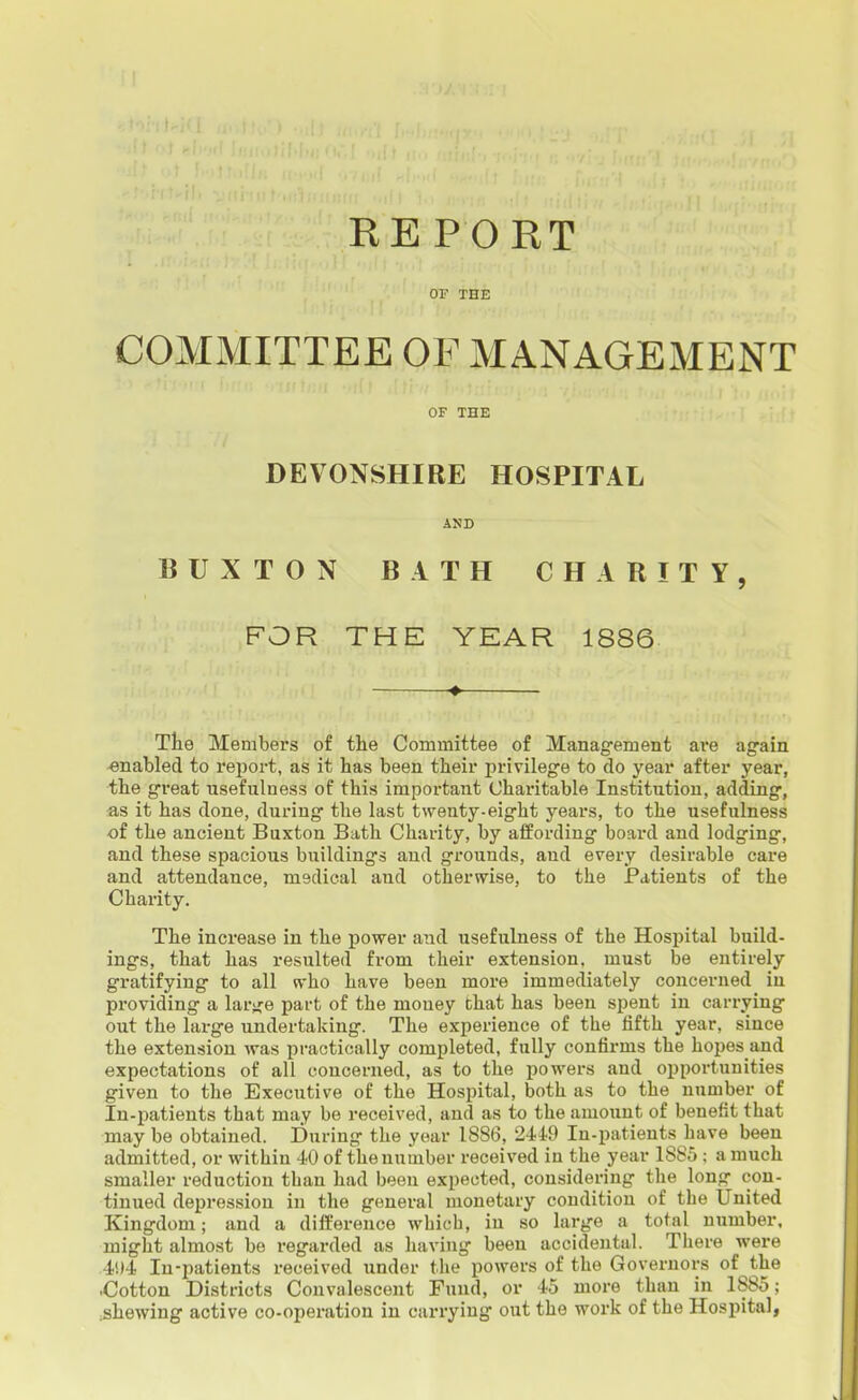 RE P O RT OF THE COMMITTEE OF MANAGEMENT OF THE DEVONSHIRE HOSPITAL BUXTON BATH CHARITY, FOR THE YEAR 1886 ♦ The Members of the Committee of Management ai-e again enabled to report, as it has been their privilege to do year after year, the great usefulness of this important Charitable Institution, adding, as it has done, during the last twenty-eight years, to the usefulness of the ancient Buxton Bath Charity, by affording board and lodging, and these spacious buildings and grounds, and every desirable care and attendance, medical and otherwise, to the Patients of the Charity. The increase in the power and usefulness of the Hospital build- ings, that has resulted from their extension, must be entirely gratifying to all who have been more immediately concerned in providing a lar>je part of the money that has been spent in carrying out the large undertaking. The experience of the fifth year, since the extension was practically completed, fully confirms the hopes and expectations of all concerned, as to the powers and opportunities given to the Executive of the Hospital, both as to the number of In-patients that may be received, and as to the amount of benefit that may be obtained. During the year 1886, 2449 In-patients have been admitted, or within 40 of the number received in the year 1885 : a much smaller reduction than had been expected, considering the long con- tinued depression in the general monetary condition of the United Kingdom; and a difference which, in so large a total number, might almost be regarded as having been accidental. There were .4'.)4 In-patients received under the powers of the Governors of the -Cotton Districts Convalescent Fund, or 45 more than in 1885; .shewing active co-operation in carrying out the work of the Hospital,