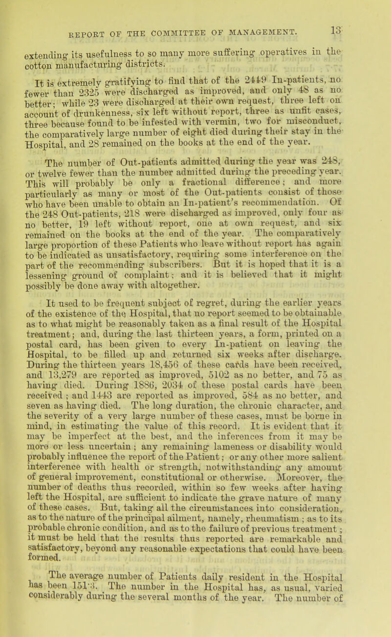 extending its usefulness to so many move suffering- operatives in the cotton manxifacturing districts. It is extremely gratifying to find that of the 2449 In-patients, no fewer than 232.5 were discharged as improved, and only 48 as no better; while 23 were discharged at their own request, three left on account of drunkenness, six left without report, three as unfit cases, three because found to be infested with vermin, two for misconduct, the comparatively large number of eig-ht died during their stay in the- Hospital, and 28 remained on the books at the end of the year. The number of Out-patients admitted during the year was 248, or twelve fewer than the number admitted during the preceding year. This will probably be only a fractional dilfereuce; and more particularly as many or most of the Out-patients consist of those who have been unable to obtain an In-patient's recommendation. Of the 248 Out-patients, 218 were discharged as improved, only four as no better, 19 left without report, one at own request, and six remained on the books at the end of the year. The comparatively large pi'oportion of these Patients who leave without report has again to be indicated as unsatisfactory, requiring some interference on the part of the recommending subscribers. But it is hoped that it is a lessening ground of comi)laint; and it is believed that it might possibly be done away with altogether. It used to be frequent subject of regret, during the earlier years of the existence of thq Hospital, that no report seemed to be obtainable as to what might be reasonably taken as a final result of the Hospital treatment; and, during the last thirteen years, a form, printed on a postal card, has been given to every Iii-patient on leaving the Hospital, to be filled up and returned six weeks after discharge. During the thirteen years 18,456 of these cards have been received, and 13,279 are reported as improved, 5102 as no better, and 75 as having died. During 1886, 2034 of these postal cards have been received ; and 1443 are reported as improved, 584 as no better, and seven as having died. The long duration, the chronic character, and the severity of a very large number of these cases, must be borne in mind, in estimating the value of this record. It is evident that it may be imperfect at the best, and the inferences from it may be moi'e or less uncertain; any remaining lameness or disability would probably influence the report of the Patient; or any other more salient interference with health or strength, notwithstanding any amount of general improvement, constitutional or otherwise. Moreover, th& number of deaths thus recorded, within so few weeks after having left the Hospital, are sufficient to indicate the grave nature of many of these cases. But, taking all the circumstances into consideration,, as to the nature of the principal ailment, namely, rheumatism ; as to its probable chronic condition, and as to the failure of previous treatment; it must be held that the results tkus reported are remarkable and satisfactory, beyond any reasonable expectations that could have been formed. The average number of Patients daily resident in the Hospital has been ISl-'i. The number in the Hospital has, as usual, varied considerably during the several months of the year. The number of