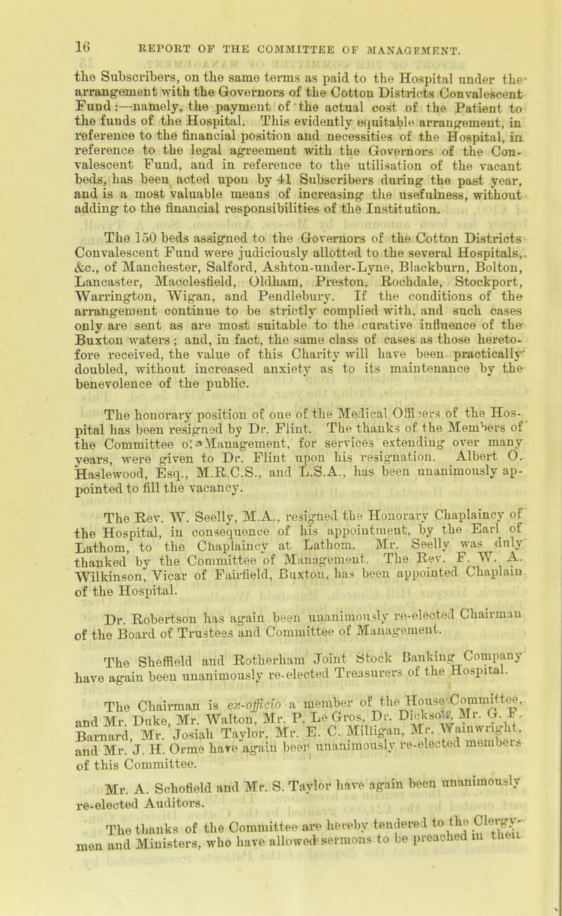 the Subscribers, on the same terms as paid to the Hospital under the- arrangement with the Govei-nors of the Cotton Districts Convalescent Fund:—namely, the payment of the actual cost of the Patient to' the funds of the Hospital. This evidently equitable arrangement, in reference to the financial position and necessities of the Hospital, in. reference to the legal agreement with the Governors of the Con- valescent Fund, and in reference to the utilisation of the vacant beds, has been acted upon by 41 Subscribers during the past year, and is a most valuable means of increasing the usefulness, without- adding to the financial responsibilities of the Institution. for-, .KovT'Iii' / .'■'. -'•>\l. V The 150 beds assigned to the Governors of the Cotton Districts Convalescent Fund were judiciously allotted to the several Hospitals,. &c., of Manchester, Salford, Ashton-under-Lyne, Blackburn, Bolton, Lancaster, Macclesfield, Oldham, Preston, Rochdale, Stockport, Warrington, Wigan, and Pendlebury. If the conditions of the arrangement continue to be strictly complied with, and such cases only are sent as are most suitable to the curative influence of the- Buxton waters ; and, in fact, the same class of cases as those hereto- fore received, the value of this Charity will have been, practically doubled, without increased anxiety as to its maintenance by the benevolence of the public. The honorary position of one of the Medical Offi3ers of the Hos- pital has been resigned by Dr. Flint. The thanks of the Members of the Committee olManagement, for services extending over many years, were given to Di*. Flint upon his resignation. Albert O. Haslewood, Esq., M.R.C.S., and L.S.A., has been unanimously ap- pointed to fill the vacancy. The Rev. W. Seelly, M.A., resigned the Honorary Chaplaincy of the Hospital, in consequence of his appointment, by the Earl of Lathom, to the Chaplainov at Lathom. Mr. Seelly was duly- thanked by the Committee of Management. The Rev. F. W. A. Wilkinson, Vicar of Fairfield, Buxton, has been appointed Chaplain, of the Hospital. Dr. Robertson has again been unanimon>ly re-elected Chairman of the Board of Trustees and Committee of Management. The Sheffield and Rotherham Joint Stock Banking Company have again been unanimously re-elected Treasurers of the Hospital. The Chairman is e:>>off.do a member of the^House'€ommitte6,. and Mr. Duke, Mr. Walton, Mr. P. Le Gros Dr. Di^il^^^;^ ^-f- Bai-nard, Mr. Josiah Taylor. Mr. E. C. MiUigan, Mr. Wainwnght, and Mr. J. H. Orme have again beer unanimously re-elected members of this Committee. Mr. A. Schofield and Mr. S. Taylor have again been unanimously re-elected Auditors. The thanks of the Coramitiee are hereby tendered to/^J.^^^^jfJ' men and Ministers, who have allowecV sermons to be preached m tlieiu