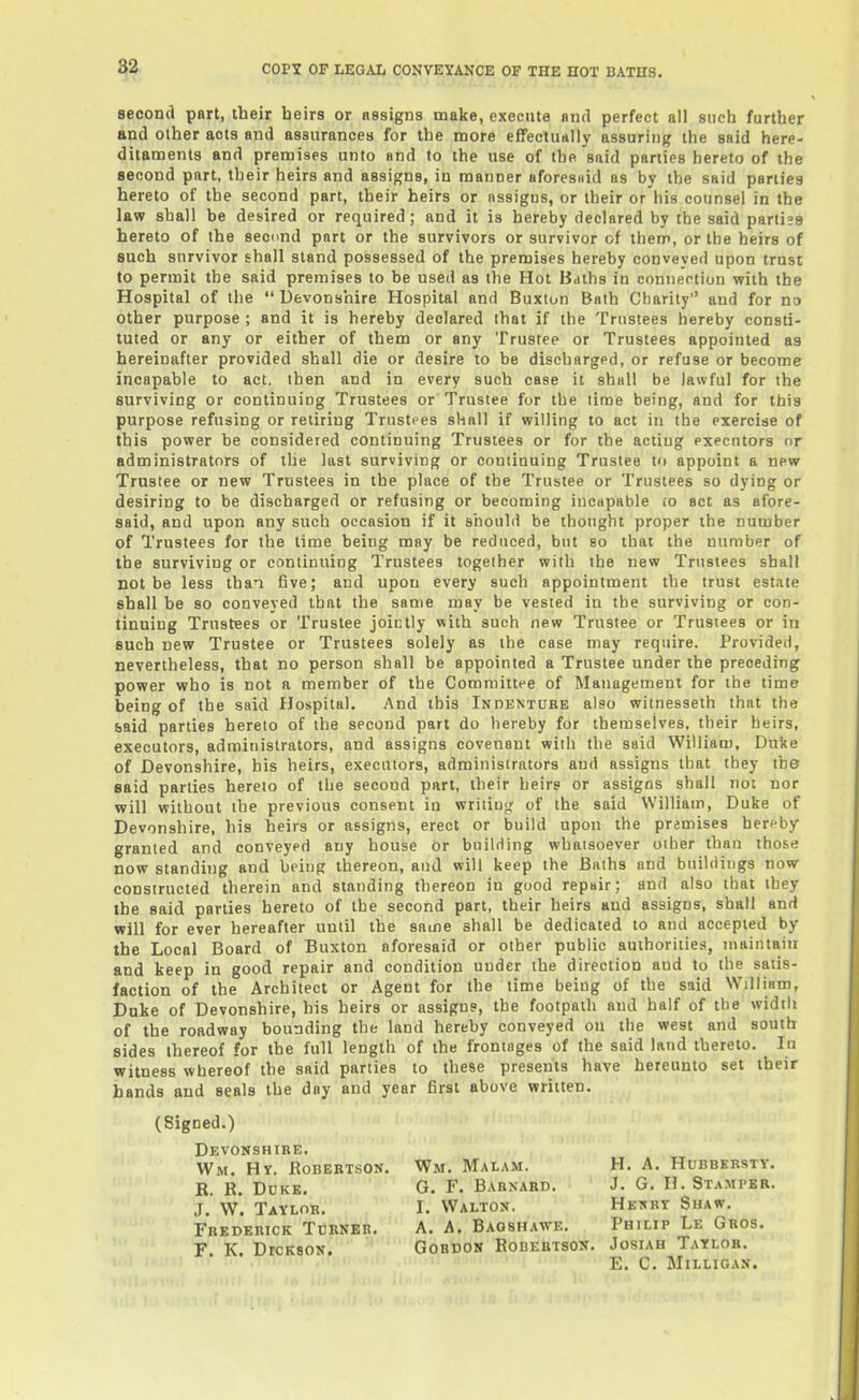 second part, their heirs or assigns make, execute and perfect all such further and other acts and assurances for the more effectu*lly assuring the said here- ditaments and premises unto and to the use of the said parties hereto of the second part, their heirs and assigns, in manner aforesiiid as by the said parlies hereto of the second part, their heirs or assigns, or their or his counsel in the law shall be desired or required; and it is hereby declared by the said parti»9 hereto of the second part or the survivors or survivor of them, or the heirs of such survivor shall stand possessed of the premises hereby conveyed upon trust to permit the said premises to be used as the Hot Baths in coniieotion with the Hospital of the  Devonshire Hospital and Buxiun Bnth Charity and for no other purpose ; and it is hereby declared that if the Trustees hereby consti' tuted or any or either of them or any Trustee or Trustees appointed as hereinafter provided shall die or desire to be discharged, or refuse or become incapable to act. then and in every such case it shall be lawful for the surviving or continuing Trustees or Trustee for the lime being, and for this purpose refusing or retiring Trustees shall if willing to act in the exercise of this power be considered continuing Trustees or for the acting executors or administrators of the last surviving or continuing Trustee to appoint a new Trustee or new Trustees in the place of the Trustee or Trustees so dying or desiring to be discharged or refusing or becoming incapable io act as afore- said, and upon any such occasion if it should be thought proper the number of Trustees for the time being may be reduced, but so that the number of the surviving or continuing Trustees together with the new Trustees shall not be less than five; and upon every such appointment the trust estate shall be so conveyed that the same may be vested in the surviving or con- tinuing Trustees or Trustee jointly with such new Trustee or Trustees or in such new Trustee or Trustees solely as the case may require. Provided, nevertheless, that no person shall be appointed a Trustee under the preceding power who is not a member of the Committee of Management for the time being of the said Hospital. And this Indentube also witnesseth that the said parties hereto of the second part do hereby for themselves, their heirs, executors, administrators, and assigns covenant with the said William, Duke of Devonshire, his heirs, executors, administrators and assigns that they the said parties hereto of the second part, their heirs or assigns shall not nor will without the previous consent in wriiiuc; of the said William, Duke of Devonshire, his heirs or assigns, erect or build upon the premises hereby granted and conveyed any house or building whatsoever oilier than those now standing and being thereon, and will keep the Baths and buildings now- constructed therein and standing thereon in good repair; and also that they the said parties hereto of the second part, their heirs and assigns, shall and will for ever hereafter until the same shall be dedicated to and accepted by the Local Board of Buxton aforesaid or other public authorities, maintain and keep in good repair and condition under the direction and to the satis- faction of the Architect or Agent for the time being of the said William, Duke of Devonshire, his heirs or assigns, the footpath and half of the width of the roadway bounding the land hereby conveyed on the west and south sides thereof for the full length of the frontages of the said land thereto. In witness whereof the said parties to these presents have hereunto set their hands and seals the day and year first above written. (Signed.) Devonshire. Wm. Hr. RoBEBTsON. Wm. Malam. H. a. Hubbkrsty. R. R. DuKK, G. F. Babnakd. J. G. H. Stamper. J. w'. Taylob. I. Walton. Hekbt Shaw. Fredebick Turner. A. A. Bagshawe. Philip Le Gbos. F. K. DrcKsoN. Gordon Robertson. Josiah Tatlob. E. C. MiLLIGAN.