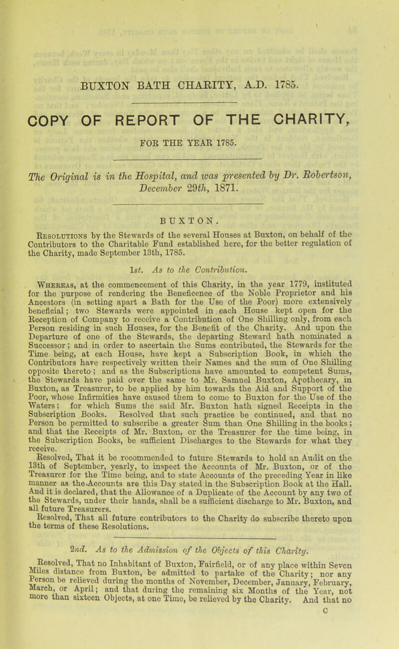 I BUXTON BATH CHARITY, A.D. 1785. COPY OF REPORT OF THE CHARITY, FOR THE YEAR 1785. The Original is in the Hospital, and was presented by Dr. Robertson, December 29th, 1871. BUXTON. Resolutions by the Stewards of the several Houses at Buxton, on behalf of the Contributors to the Charitable Fund established here, for the better regulation of the Charity, made September 13th, 1785. let. As to the Contribution. Whereas, at the commencement of this Charity, in the year 1779, instituted for the purpose of rendering the Beneficence of the Noble Proprietor and his Ancestors (in setting apart a Bath for the Use of the Poor) more extensively beneficial; two Stewards were appoijited in each House kept open for the Reception of Company to receive a Contribution of One Shilling only, from each Person residing in such Houses, for the Benefit of the Charity. And upon the Departure of one of the Stewards, the departing Steward hath nominated a Successor; and in order to ascertain the Sums contributed, the Stewards for the Time being, at each House, have kept a Subscription Book, in which the Contributors have respectively written their Names and the sum of One Shilling opposite thereto; and as the Subscriptions have amounted to competent Sums, the Stewards have paid over the same to Mi*. Samuel Buxton, Apothecary, in Buxton, as Treasurer, to be applied by him towards the Aid and Support of the Poor, whose Infirmities have caused them to come to Buxton for the Use of the Waters; for which Sums the said Mr. Buxton hath signed Receipts in the Subscription Books. Resolved that such practice be continued, and that no Person bo permitted to subscribe a greater Sum than One Shilling in the books; and that the Receipts of Mr. Buxton, or the Treasurer for the time being, in the Subscription Books, be sufficient Discharges to the Stewards for what they receive. Resolved, That it be recommended to future Stewards to hold an Audit on the 13th of September, yearly, to inspect the Accounts of Mr. Buxton, or of the Treasurer for the Time being, and to state Accounts of the preceding Year in like manner as the^Accounts are tJiis Day stated in the Subscription Book at the Hall. And it is declared, that the Allowance of a Duplicate of the Account by any two of the Stewards, under their hands, shall be a sufiicient discharge to Mr. Buxton, and all future Treasurers. Resolved, That all future contributors to the Charity do subscribe thereto upon the terms of these Resolutions, 2nd. As to the Admission of the Objects of this Chanty. Resolved, That no Inhabitant of Buxton, Fairfield, or of any place within Seven Miles distance from Buxton, be admitted to partake of the Charity; nor any Person be relieved during the months of November, December, January, February, March, or April; and that during the remaining six Months of the Year, not more than sixteen Objects, at one Time, be relieved by the Charity. And that no 0