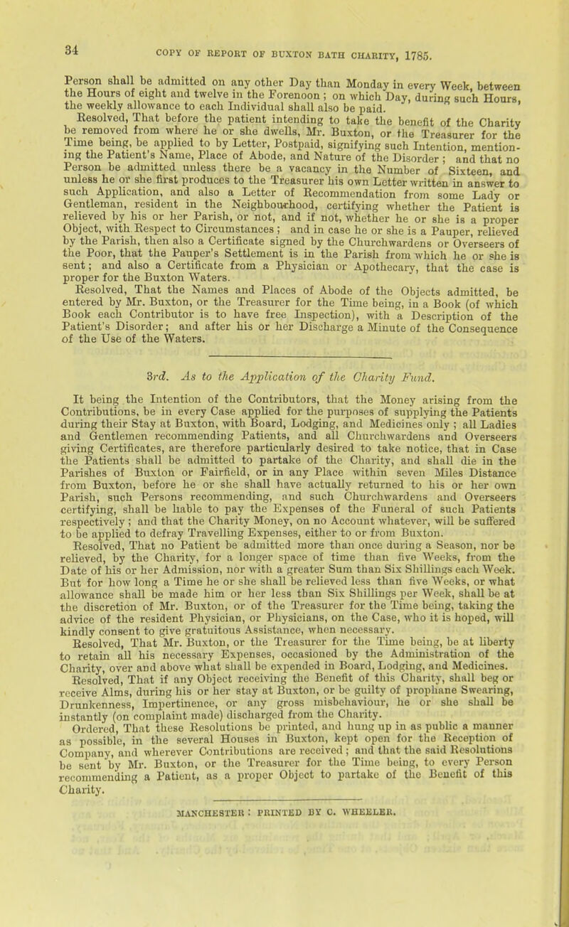 copy OF REPORT OF BUXTON BATH CHARITY, 1785. Person shall be admitted on any other Day than Monday in every Week, between the Hours of eight and twelve m the Forenoon ; on which Day, during such Hours the weekly allowance to each Individual shall also be paid. ' Resolved, That before the patient intending to take the benefit of the Charity be removed from where he or she dweUs, Mr. Buxton, or the Treasurer for the Time being, be applied to by Letter, Postpaid, signifying such Intention, mention- ing the Patient s Name, Place of Abode, and Nature of the Disorder ; and that no Person be admitted unless there be a vacancy in the Number of Sixteen, and unless he or she first produces to the Treasurer his own Letter written in answer to such Application, and also a Letter of Recommendation from some Lady or Gentleman, resident in the Neighbouthood, certifying whether the Patient is relieved by his or her Parish, or not, and if not, whether he or she is a proper Object, with Respect to Circumstances; and in case he or she is a Pauper, relieved by the Parish, then also a Certificate signed by the Churchwardens or Overseers of the Poor, that the Pauper's Settlement is in the Parish from which he or she is sent; and also a Certificate from a Physician or Apothecary, that the case is proper for the Buxton Waters. Resolved, That the Names and Places of Abode of the Objects admitted, be entered by Mr. Buxton, or the Treasurer for the Tune being, in a Book (of which Book each Contributor is to have free Inspection), with a Description of the Patient's Disorder; and after his or her Discharge a Minute of the Consequence of the Use of the Waters. 3vd. As to the Application of the Chanty Fund. It being the Intention of the Contributors, that the Money arising from the Contributions, be in every Case applied for the puii)oses of supplying the Patients during their Stay at Buxton, with Board, Lodging, and Medicines only ; all Ladies and Gentlemen recommending Patients, and all Churchwardens and Overseers giving Certificates, are therefore particularly desired to take notice, that in Case the Patients shall be admitted to partake of the Charity, and shall die in the Parishes of Buxton or Fairfield, or in any Place within seven Miles Distance from Buxton, before he or she shall have actually returned to his or her own Parish, such Persons recommending, and such Churchwardens and Overseers certifying, shall be hable to pay the Expenses of the Funeral of such Patients respectively ; and that the Charity Money, on no Account wliatever, will be sufi'ered to be applied to defray Travelling Expenses, either to or from Buxton. Resolved, That no Patient be admitted more than once during a Season, nor be relieved, by the Charity, for a longer space of time than live Weeks, from the Date of his or her Admission, nor with a greater Sum than Six Shillings each Week. But for how long a Time he or she shall be relieved less than five Weeks, or what allowance shall be made him or her less than Six Shillings per Week, shall be at the discretion of Mr. Buxton, or of the Treasurer for the Time being, taking the advice of the resident Physician, or Physicians, on the Case, who it is hoped, will kindly consent to give gratuitous Assistance, when necessary. Resolved, That Mr. Buxton, or the Treasurer for the Time being, be at Uberty to retain aU his necessary Expenses, occasioned by the Administration of the Charity, over and above what shall be expended in Board, Lodging, and Medicines. Resolved, That if any Object receiving the Benefit of this Charity, shall beg or receive Alms, during his or her stay at Buxton, or be guilty of prophane Swearing, Drunkenness, Impertinence, or any gross misbehaviour, he or she shall be instantly (on complaint made) discharged from the Charity. Ordered, That these Resolutions be printed, and hung up in as pubhc » manner as possible, in the several Houses in Buxton, kept open for the Reception of Company, and wherever Contributions are received ; and that the said Resolutions be sent by Mr. Buxton, or the Treasurer for the Time being, to every Person recommending a Patient, as a proper Object to partake of the Benefit of this Charity. MANCHESTER : PRINTED BY C. WHEELER.