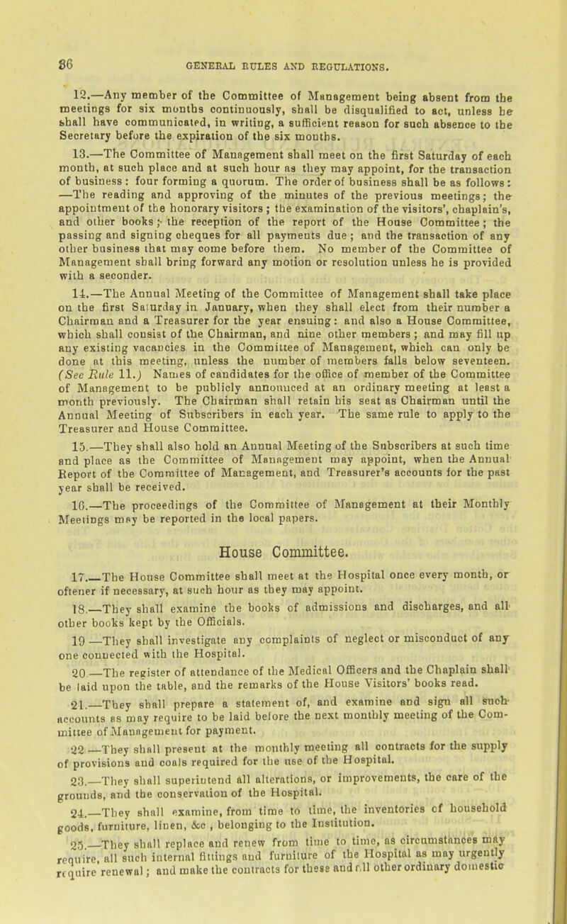 12. —Any member of the Committee of Management being absent from the meetings for six months continuously, shall be disqualified to act, unless be bhall have communicated, in writing, a sufficient reason for such absence to the Secretary before the expiration of the six months. 13. —The Committee of Maungement shall meet on the first Saturday of each month, at such place and at such hour as they may appoint, for the transaction of business : four forming a quorum. The order of business shall be as follows; —The reading and approving of the minutes of the previous meetings; the appoiutmeut of the honorary visitors ; the examination of the visitors', chaplain's, and other books ;• the reception of the report of the House Committee ; the passing and signing cheques for all payments due ; and the transaction of any other business that may come before them. No member of the Committee of Management shall bring forward any motion or resolution unless he is provided with a seconder. 14. —The Annual Meeting of the Committee of Management shall take place on the first Saiurday in January, when they shall elect from their number a Chairman and a Treasurer for the year ensuing: and also a House Committee, which shall consist of the Chairman, and nine other members ; and may fill up any existing vacancies in the Committee of Management, which can only be done at this meeting, unless the number of members falls below seventeen. (Sec Rule 11.) Names of candidates for the office of member of the Committee of Management to be publicly announced at an ordinary meeting at least a month previously. The Chairman shall retain his seat as Chairman until the Annual Meeting of Subscribers in each year. The same rule to apply to the Treasurer and House Committee. 15. —They shall also hold an Annual Meeting of the Subscribers at such time and place as the Committee of Manngement may appoint, when the Annual Report of the Committee of Management, and Treasurer's accounts for the past year shall be received. 10.—The proceedings of the Committee of Management at their Monthly Meetings mny be reported in the local papers. House Committee. 17 The House Committee shall meet at the Hospital once every month, or oftener if necessary, at such hour as they may appoint. 18.—They shall examine the books of admissions and discharges, and all other books kept by the Officials. 19 —They shall investigate any complaints of neglect or misconduct of any- one connected with the Hospital. 20 The register of attendance of the Medical Officers and the Chaplain shall' be laid upon the table, and the remarks of the House Visitors' books read. 21. They shall prepare a statement of, and examine and sign all sucb accounts as may require to be laid belore the next monthly meeting of the Com- mittee of Management for payment. 22 They shall present at the monthly meeting all contracts for the supply of provisions and coals required for the use of the Hospital. 23. They shall superintend all alterations, or improvements, the care of the grounds, and the conservation of the Hospital. 24. —They shall examine, from time to time, the inventories of botisehold goods, furniture, linen, &c , belonging to the Institution. ' ■ '2^ __They shall replace and renew from time to time, as circumstances may require all such internal fittings aud furniture of the Hospital as may urgently require renewal; and make the contracts for these and r,ll other ordinary domestia