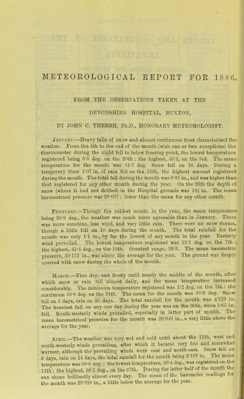 METEOEOLOGICAL REPOET FOR 1886. FROM THE OBSERVATIONS TAKEN AT THE DEVONSHIRE HOSPITAL, BUXTON, BY JOHN C. THRESH, Ph.D., HONORARY METEOROLOGIST. January.—Heavy falls of snow and almost continuous frost characterised the- weather. From the 4th to the end of the month (with one or two exceptions) the thermometer during the night fell to below freezing point, the lowest temperature registered being 6 6 deg. on the 20th ; the highest, 48 3, on the 3rd. The mean temperature for the month was 31'7 deg. Snow fell on 16 days. During a temporary thaw 1'07 in. of rain fell on the 12th, the highest amount registered during the month. The total fall during the month was 6*97 in., and was higher than' that registered for any other month during the year. On the 26th the depth of snow (where it had not drifted) in the Hospital grounds was 13^ in. The mean^ barometrical pressure was 29*637 ; lower than the mean for any other month. February.—Though the coldest month in the year, the mean temperature- being 309 deg., the weather was much more agreeable than in January. There was more sunshine, less wind, and very little rain. There were no snow storms, though a little fell on 10 days during the month. The total rainfall for the month was only 1-1 in., by far the lowest of any month in the year. Easterly wind prevailed. The lowest temperature registered was 12'1 deg. on the 7th ;> the highest, 41-4 deg., on the 12th. Greatest range, 29-3. The mean barometric pressure, 30-152 in., was above the average for the year. The ground was deeply covered with snow during the whole of the month. March.—Fine dry, and frosty until nearly the middle of the month, after which snow or rain fell almost daily, and the mean temperature increased considerably. The minimum temperature registered was 1-2 deg. on tlie 7th ; the- maximum 58-8 deg. on the 24th. The mean for the month was 3r)-2 deg. Snow fell on 8 days, rain on 20 days. The total rainfall for the month was 4-129 in.. The heaviest fall on any one day during the year was on the 30th, when 1-65 in. fell. South-westerly winds prevailed, especially in latter part of month. The- mean barometrical pressure for the month was 29-949 in., a very litUe above the- average for the year. April.—The weather was very wet and cold until about the 11th, west and south-westerly winds prevailing, after which it became very fine and somewhat warmer, although the prevailing winds were east and north-east. Snow fell on 8 days, rain on 14 days, the total rainfall for the month being 2-163 in. The mean temperature was 39-8 deg.; the lowest temperature, 2S-4 deg., was registered on the 11th ; the highest, 68-1 deg., on the 27th. During the latter half of the month the sun shone brilliantly almost every day. The mean of the barometer readmgs for the month was 29-928 in., a little below the average for the year.