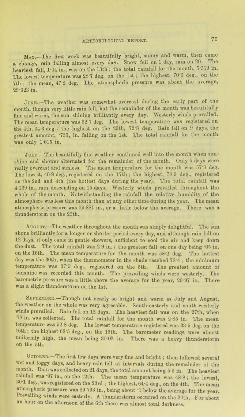 May.—The first week was beautifully bright, sunny and warm, then came a change, rain falling almost every day. Snow fell on 1 day, rain on 20. The heaviest fall, 1-04 in., was on the 13th ; the total rainfall for the month, 5 ol9 in. The lowest temperature was 28-7 deg. on the 1st; the highest, 70 6 deg., on the 7th; the mean, 47-2 deg. The atmospheric pressure was about the average, 29-923 in. June.—The weather was somewhat overcast during the early part of the month, though very little rain fell, but the remainder of the month was beautifully fine and warm, the sun shining brilliantly every day. Westerly winds prevailed. The mean temperature was 52 7 deg. The lowest temperature was registered on the '4th, 34-3 deg.; the highest on the 29th, 72-8 deg. Rain fell on 9 days, the greatest amount, -735, in. falling on the 1st. The total rainfall for the mouth was only 1615 in. July.—The beautifully fine weather continued well into the month when sun- shine and shower alternated for the remainder of the month. Only 5 days were really overcast and sunless. The mean temperature for the montli was 57 3 deg. The lowest, 40 8 deg., registered on the 17th ; the highest, 78 9 deg., registered on the 2nd and 4th (the hottest days during the year). The total rainfall was 4169 in., rain descending on 15 days. Westerly winds prevailed throughout the whole of the month. Notwithstanding the rainfall the relative humidity of the atmosphere was less this month than at any other time during the year. The mean atmospheric pressure was 29 881 m., or a little below the average. There was a thunderstorm on the 25th. August.—The weather throughout the month was simply delightful. The sun shone brilliantly for a longer or shorter period every day, and although rain fell on 12 days, it only came in gentle showers, sufficient to cool the air and keep down the dust. The total rainfall was 2 9 in.; the greatest fall on one day being '65 in. on the 16th. The mean temperature for the month was 58-2 deg. The hottest day was the 30th, when the thermometer in the shade reached 7S'4 ; the minimum temperature was 37-5 deg., registered on the 5th. The greatest amount of sunshine was recorded this month. The prevailing winds were westerly. The barometric pressure was a little above the average for the year, 29 97 in. There was a slight thunderstorm on the 1st. September.—Though not nearly so bright and warm as July and August, the weather on the whole was very agreeable. South-easterly and south-westerly winds prevailed. Rain fell on 12 days. The heaviest fall was on the 27th, when •78 in. was collected. The total rainfall for the month was 2 85 in. The mean temperature was 52-8 deg. The lowest temperature registered was 33 o deg. on the 16th; the highest 68 5 deg., on the 13th. The barometer readings were almost uniformly high, the mean being 30-02 in. There was a heavy thunderstorm on the 5th. October.—The first few days were very fine and bright; then followed several wet and foggy days, and heavy rain fell at intervals during the remainder of the month. Rain was collected on 21 days, the total amount being 5 9 in. The heaviest rainfall was -97 in., on the 12th. The mean temperature was 48 8 ; the lowest, 30-1 deg., was registered on the 23rd ; the highest, 64-4 deg.. on the 4th. The mean atmospheric pressure was 29 793 in., being about -1 below the average for the year. Prevailing winds were easterly. A thunderstorm occurred on the 20th. For about an hour on the afternoon of the 6lh there was almost total darkness.