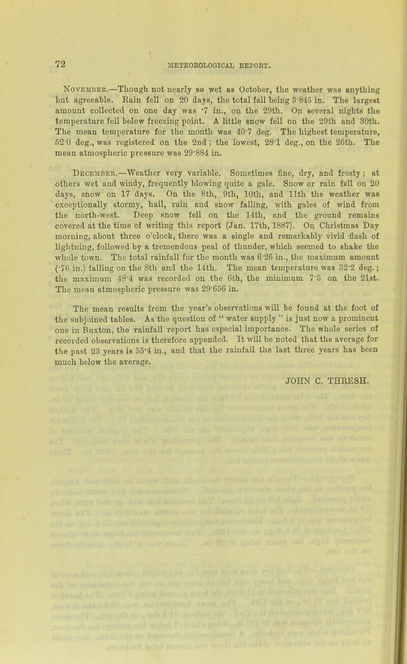 November.—Though not nearly so wet as October, the weather wns anything but agreeable. Rain fell on 20 days, the total fall being 3-845 in. The largest amount collected on one day was 7 in., on the 29th. On aeveral nights the temperature fell below freezing point. A little snow fell on the 29th and 30th. The mean temperature for the month was -lO'V deg. The highest temperature, 52'0 deg., was registered on the 2nd ; the lowest, 281 deg., on the 26th. The mean atmospheric pressure was 29884 in. December.—Weather very variable. Sometimes fine, dry, and frosty; at others wet and windy, frequently blowing quite a gale. Snow or rain fell on 20 days, snow on 17 days. On the 8th, 9th, 10th, and 11th the weather was exceptionally stormy, hail, rain and snow falling, with gales of wind from the north-west. Deep snow fell on the 14th, and the ground remains covered at the time of writing this report (Jan. 17th, 1887). On Christmas Day morning, about three o'clock, there was a single and remarkably vivid -flash of lightning, followed by a tremendous peal of thunder, which seemed to shake the whole town. The total rainfall for the month was 6'26 in., the maximum amount (•76 in.) falling on the 8th and the 14th. The mean temperature was 82'2 deg.; the maximum 48'4 was recorded on the 6th, the minimum 7'5 on the 21st. The mean atmospheric pressure was 29'656 in. The mean results from the year's observations will be found at the foot of the subjoined tables. As the question of  water supply  is just now a prominent one in Buxton, the rainfall report has especial importance. The whole series of recorded observations is therefore appended. It will be noted that the average for the past 23 years is 55-4 in., and that the rainfall the last three years has been much below the average. JOHN C. THRESH.