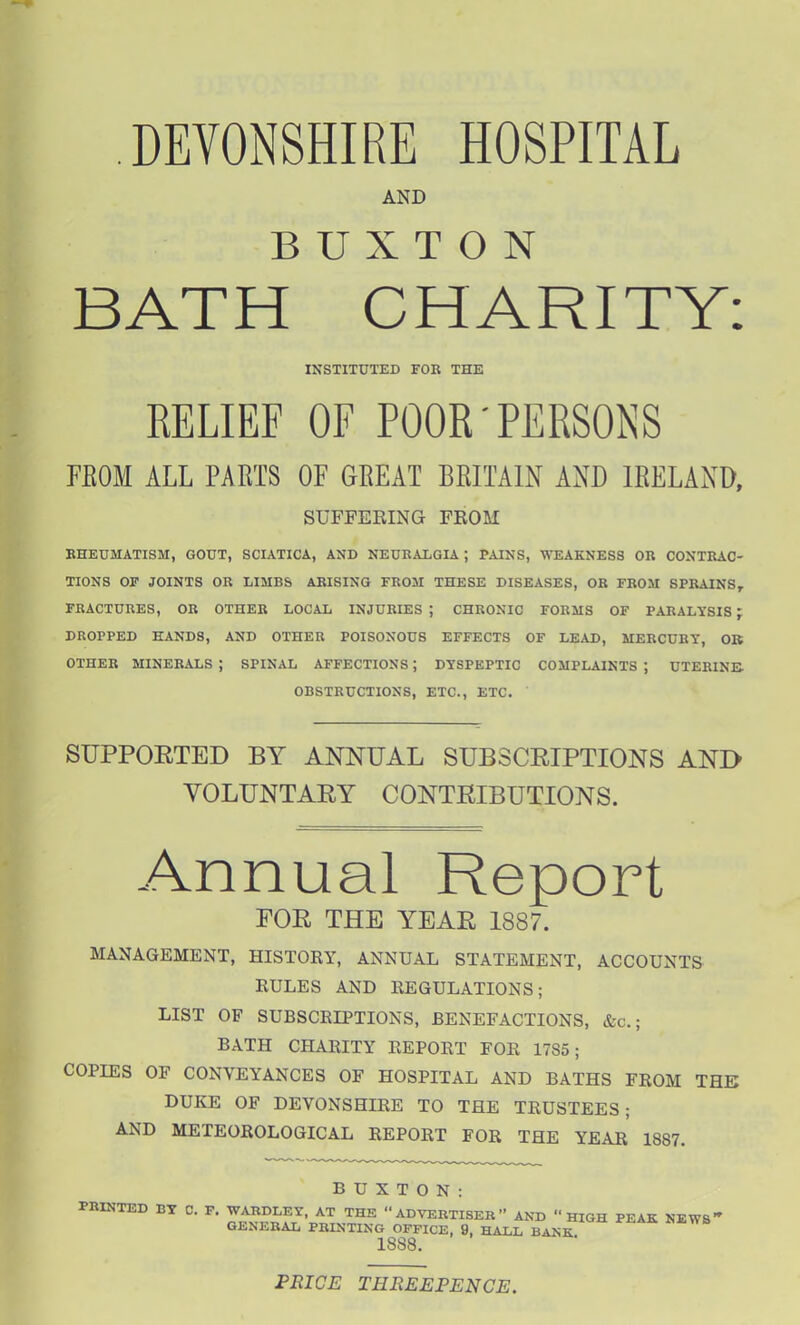 DEVONSHIRE HOSPITAL AND BUXTON BATH CHARITY: FROM ALL PARTS OF GREAT BRITAIN AND IRELAND, KHEUMATISM, GOUT, SCIATICA, AND NEURALGIA ; PAINS, WEAKNESS OR CONTRAC- TIONS OF JOINTS OR LIMBS ARISING FROM THESE DISEASES, OR FROM SPRAINS, FRACTURES, OR OTHER LOCAL INJURIES ; CHRONIC FORMS OF PARALYSIS; DROPPED HANDS, AND OTHER POISONOUS EFFECTS OF LEAD, MERCURY, OB OTHER MINERALS ; SPINAL AFFECTIONS; DYSPEPTIC COMPLAINTS ; UTERINE. SUPPOETED BY ANNUAL SUBSCRIPTIONS AND VOLUNTARY CONTRIBUTIONS. FOR THE YEAR 1887. MANAGEMENT, HISTORY, ANNUAL STATEMENT, ACCOUNTS RULES AND REGULATIONS; LIST OF SUBSCRIPTIONS, BENEFACTIONS, &c.; BATH CHARITY REPORT FOR 1785; COPIES OF CONVEYANCES OF HOSPITAL AND BATHS FROM THE DUKE OF DEVONSHIRE TO THE TRUSTEES; AND METEOROLOGICAL REPORT FOR THE YEAr' 1887. INSTITUTED FOR THE BELIEF OF POOR-PERSONS SUFFERING FROM OBSTRUCTIONS, ETC., ETC. BUXTON: PRICE THEEEPENCE.