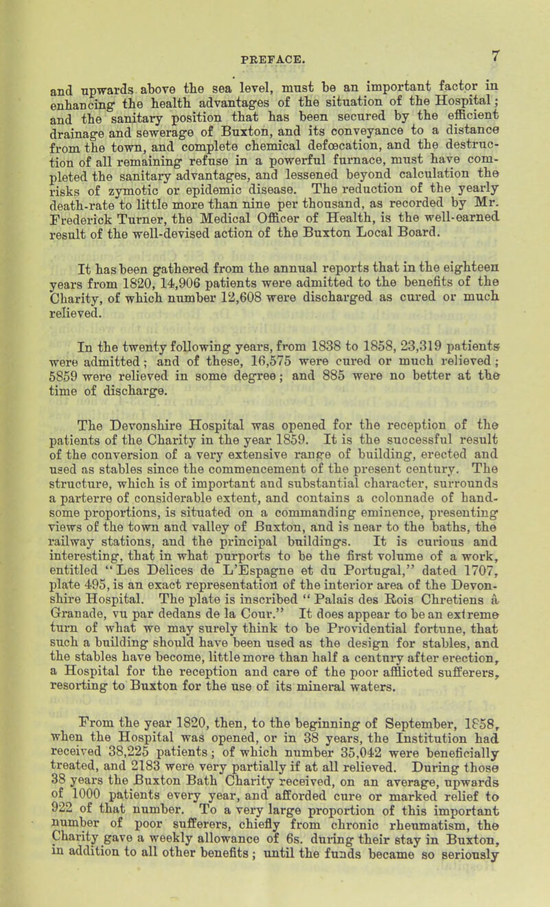 and upwards above the sea level, must be an important factor in enhancing the health advantages of the situation of the Hospital; and the sanitary position that has been secured by the efficient drainage and sewerage of Buxton, and its conveyance to a distance from the town, and complete chemical defoecation, and the destruc- tion of all remaining refuse in a powerful furnace, must have com- pleted the sanitary advantages, and lessened beyond calculation the risks of zymotic or epidemic disease. The reduction of the yearly death-rate to little more than nine per thousand, as recorded by Mr. Frederick Turner, the Medical Officer of Health, is the well-earned result of the well-devised action of the Buxton Local Board. It has been gathered from the annual reports that in the eighteen years from 1820, 14,906 patients were admitted to the benefits of the Charity, of which number 12,608 were discharged as cured or much relieved. In the twenty following years, from 1838 to 1858, 23,319 patients were admitted; and of these, 16,575 were cured or much relieved; 5859 were relieved in some degree; and 885 were no better at the time of discharge. The Devonshire Hospital was opened for the reception of the patients of the Charity in the year 1859. It is the successful result of the conversion of a very extensive ranere of building, erected and used as stables since the commencement of the present century. The structure, which is of important and substantial character, surrounds a parterre of considerable extent, and contains a colonnade of hand- some proportions, is situated on a commanding eminence, pi-eseuting views of the town and valley of Buxton, and is near to the baths, the railway stations, and the principal buildings. It is curious and interesting, that in what purports to be the first volume of a work, entitled Les Delices de L'Espagne et dn Portugal, dated 1707, plate 495, is an exact representation of the interior area of the Devon- shire Hospital. The plate is inscribed Palais des Rois Chretiens a Granade, vu par dedans de la Cour. It does appear to be an extreme turn of what we may surely think to be Providential fortune, that such a building should have been used as the design for stables, and the stables have become, little more than half a centuiy after erection, a Hospital for the reception and care of the poor afflicted sufferers, resorting to Buxton for the use of its mineral waters. From the year 1820, then, to the beginning of September, 1858, when the Hospital was opened, or in 38 years, the Institution had received 38,225 patients; of which number 35,042 were beneficially treated, and 2183 were very partially if at all relieved. During those 38 years the Buxton Bath Charity received, on an average, upwards of 1000 patients every year, and afforded cure or marked relief to 922 of that number. To a very large proportion of this important number of poor sufferers, chiefly from chronic rheumatism, the Charity gave a weekly allowance of 6s. during their stay in Buxton, in addition to all other benefits ; until the funds became so seriously