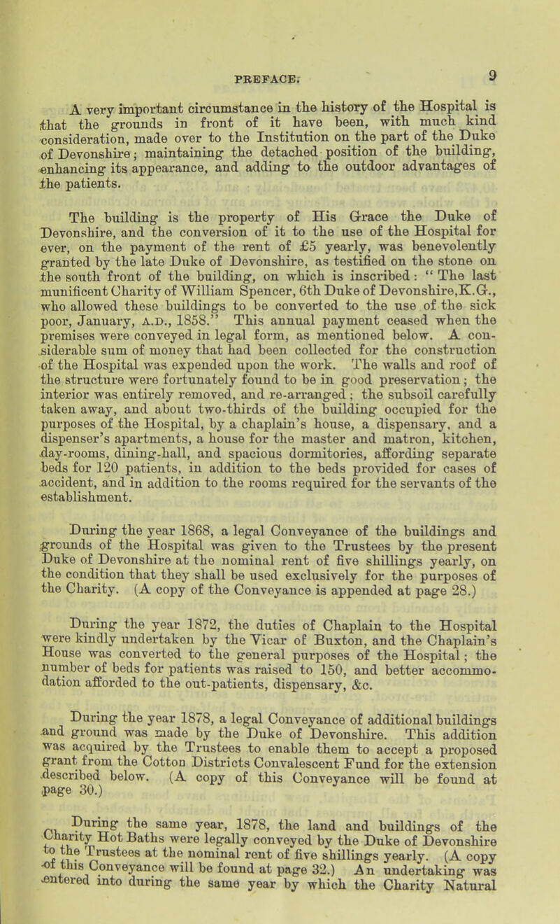A very important circumstance in tlie history of tlie Hospital is ithat the grounds in front of it have been, with much kind consideration, made over to the Institution on the part of the Duke of Devonshire; maintaining the detached position of the building, enhancing its appearance, and adding to the outdoor advantages of the patients. The building is the property of His Grace the Duke of Devonshire, and the conversion of it to the use of the Hospital for ever, on the payment of the rent of £5 yearly, was benevolently granted by the late Duke of Devonshire, as testified on the stone on .the south front of the building, on which is inscribed : The last munificent Charity of William Spencer, 6th Duke of Devonshire,K.G., who allowed these buildings to be converted to the use of the sick poor, January, A.D., 1858. This annual payment ceased when the premises were conveyed in legal form, as mentioned below. A con- siderable sum of money that had been collected for the construction of the Hospital was expended upon the work. The walls and roof of the structure were fortunately found to be in good preservation; the interior was entirely removed, and re-arranged ; the subsoil carefully taken away, and about two-thirds of the building occupied for the purposes of the Hospital, by a chaplain's house, a dispensary, and a dispenser's apartments, a house for the master and matron, kitchen, sday-rooms, dining-hall, and spacious dormitories, afiEording separate beds for 120 patients, in addition to the beds provided for cases of -accident, and in addition to the rooms required for the servants of the establishment. During the year 1868, a legal Conveyance of the buildings and grounds of the Hospital was given to the Trustees by the present Duke of Devonshire at the nominal rent of five shillings yearly, on the condition that they shall be used exclusively for the purposes of the Charity. (A copy of the Conveyance is appended at page 28.) During the year 1872, the duties of Chaplain to the Hospital were kindly undertaken by the Vicar of Buxton, and the Chaplain's House was converted to the general purposes of the Hospital; the number of beds for patients was raised to 150, and better accommo- dation afforded to the out-patients, dispensary, &c. During the year 1878, a legal Conveyance of additional buildings and ground was made by the Duke of Devonshire. This addition was acquired by the Trustees to enable them to accept a proposed grant from the Cotton Districts Convalescent Fund for the extension -described below. (A copy of this Conveyance will be found at page 30.) During the same year, 1878, the land and buildings of the Charity Hot Baths were legally conveyed by the Duke of Devonshire to the Trustees at the nominal rent of five shillings yearly. (A copy ■of this Conveyance will be found at page 32.) An undertaking was entered into during the same year by which the Charity Natural