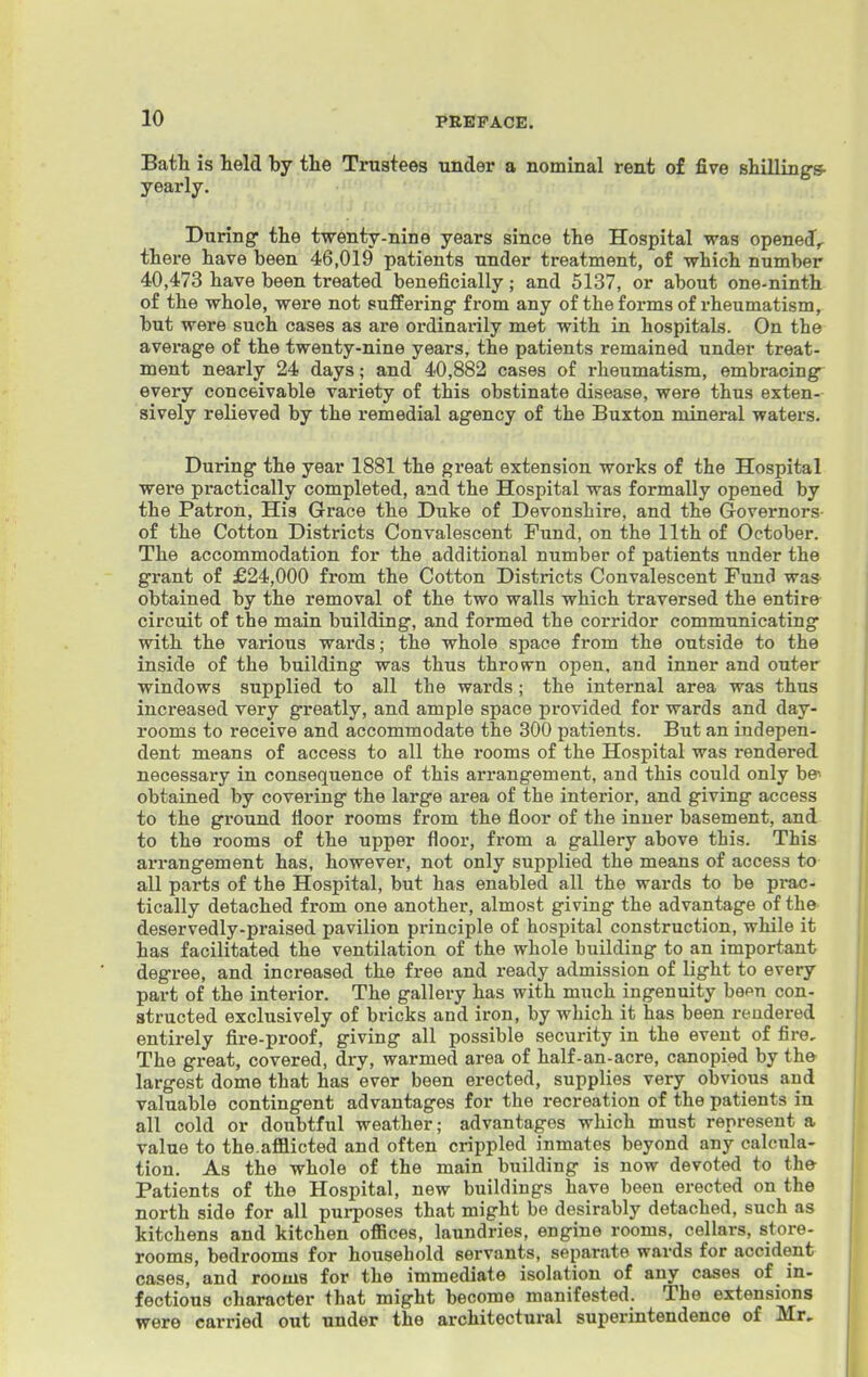 Bath is held by the Trustees under a nominal rent of five shillings, yearly. During the twenty-nine years since the Hospital was opened^ there have been 46,019 patients under treatment, of which number 40,473 have been treated beneficially; and 5137, or about one-ninth of the whole, were not PufEering from any of the forms of rheumatism, but were such cases as are ordinarily met with in hospitals. On the average of the twenty-nine years, the patients remained under treat- ment nearly 24 days; and 40,882 cases of rheumatism, embracing every conceivable variety of this obstinate disease, were thus exten- sively relieved by the remedial agency of the Buxton mineral waters. During the year 1881 the great extension works of the Hospital were practically completed, and the Hospital was formally opened by the Patron, His Grace the Duke of Devonshire, and the Governors- of the Cotton Districts Convalescent Fund, on the 11th of October. The accommodation for the additional number of patients under the grant of £24,000 from the Cotton Districts Convalescent Fund was obtained by the removal of the two walls which traversed the entire circuit of the main building, and formed the corridor communicating with the various wards; the whole space from the outside to the inside of the building was thus thrown open, and inner and outer windows supplied to all the wards; the internal area was thus increased very greatly, and ample space provided for wards and day- rooms to receive and accommodate the 300 patients. But an indepen- dent means of access to all the rooms of the Hospital was rendered necessary in consequence of this arrangement, and this could only be* obtained by covering the large area of the interior, and giving access to the ground fioor rooms from the floor of the inner basement, and to the rooms of the upper floor, from a gallery above this. This arrangement has, however, not only supplied the means of access to all parts of the Hospital, but has enabled all the wards to be prac- tically detached from one another, almost giving the advantage of the deservedly-praised pavilion principle of hospital construction, while it has facilitated the ventilation of the whole building to an important degree, and increased the free and ready admission of light to every part of the interior. The gallery has with much ingenuity been con- structed exclusively of bricks and iron, by which it has been rendered entirely fire-proof, giving all possible security in the event of fire. The great, covered, dry, warmed area of half-an-acre, canopied by th& largest dome that has ever been erected, supplies very obvious and valuable contingent advantages for the recreation of the patients in all cold or doubtful weather; advantages which must represent a value to the.afflicted and often crippled inmates beyond any calcula- tion. As the whole of the main building is now devoted to th& Patients of the Hospital, new buildings have been erected on the north side for all purposes that might be desirably detached, such as kitchens and kitchen offices, laundries, engine rooms, cellars, store- rooms, bedrooms for household servants, separate wards for accident cases, and rooms for the immediate isolation of any cases of in- fectious character that might become manifested. The extensions were carried out under the architectural superintendence of Mr,