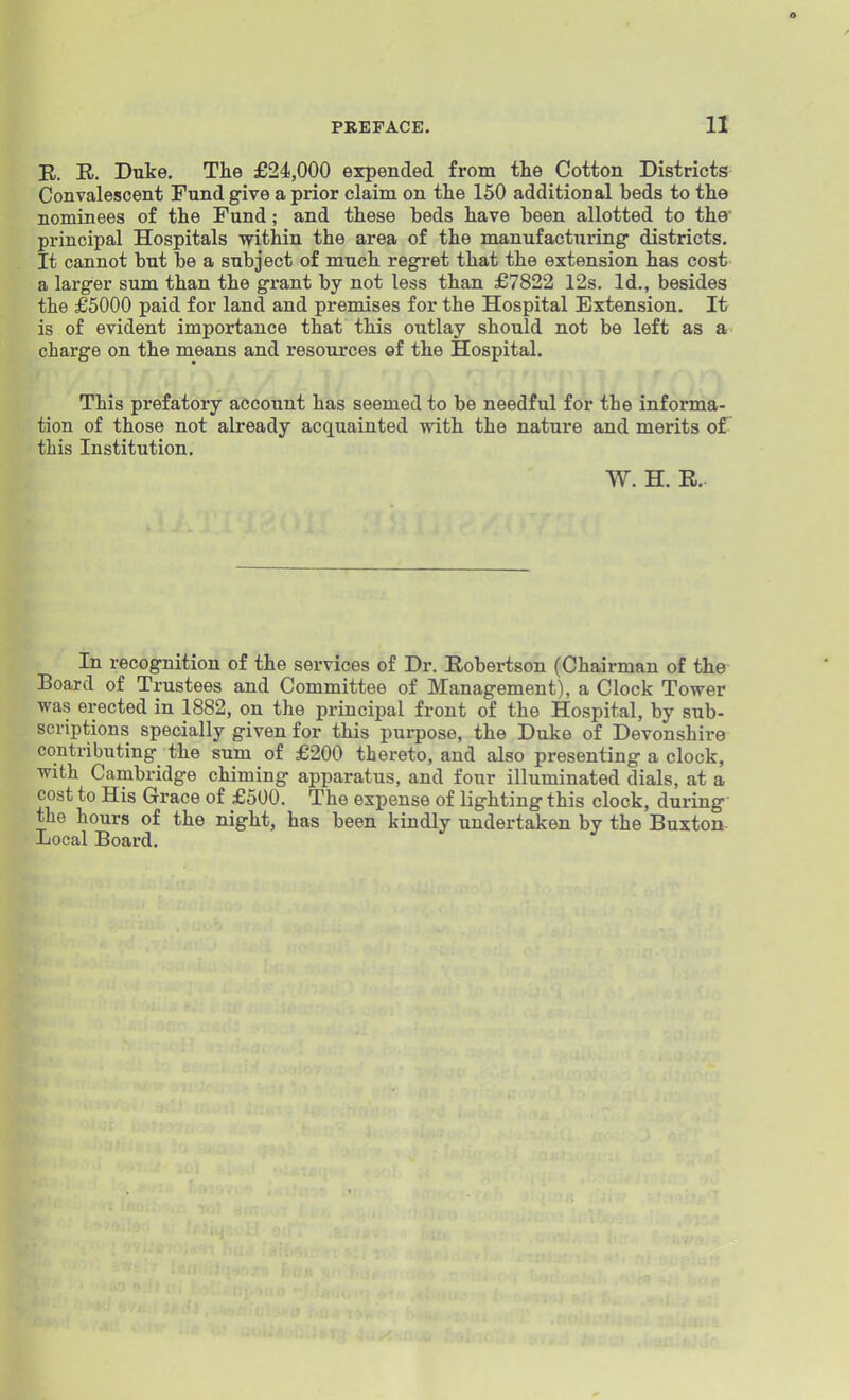 R. R. Duke, The £24,000 expended from the Cotton Districts Convalescent Fund give a prior claim on the 150 additional beds to the nominees of the Fund; and these beds have been allotted to the principal Hospitals within the area of the manufacturing districts. It cannot but be a subject of much regret that the extension has cost a larger sum than the grant by not less than £7822 12s. Id., besides the £5000 paid for land and premises for the Hospital Extension. It is of evident importance that this outlay should not be left as a charge on the means and resources of the Hospital. This prefatory account has seemed to be needful for the informa- tion of those not already acquainted with the nature and merits of this Institution. W. H. R.. In recognition of the services of Dr. Robertson (Chairman of the Board of Trustees and Committee of Management), a Clock Tower was erected in 1882, on the principal front of the Hospital, by sub- scriptions specially given for this purpose, the Duke of Devonshire contributing the sum of £200 thereto, and also presenting a clock, with Cambridge chiming apparatus, and four illuminated dials, at a cost to His Grace of £500. The expense of lighting this clock, during the hours of the night, has been kindly undertaken by the Buxton- Local Board.
