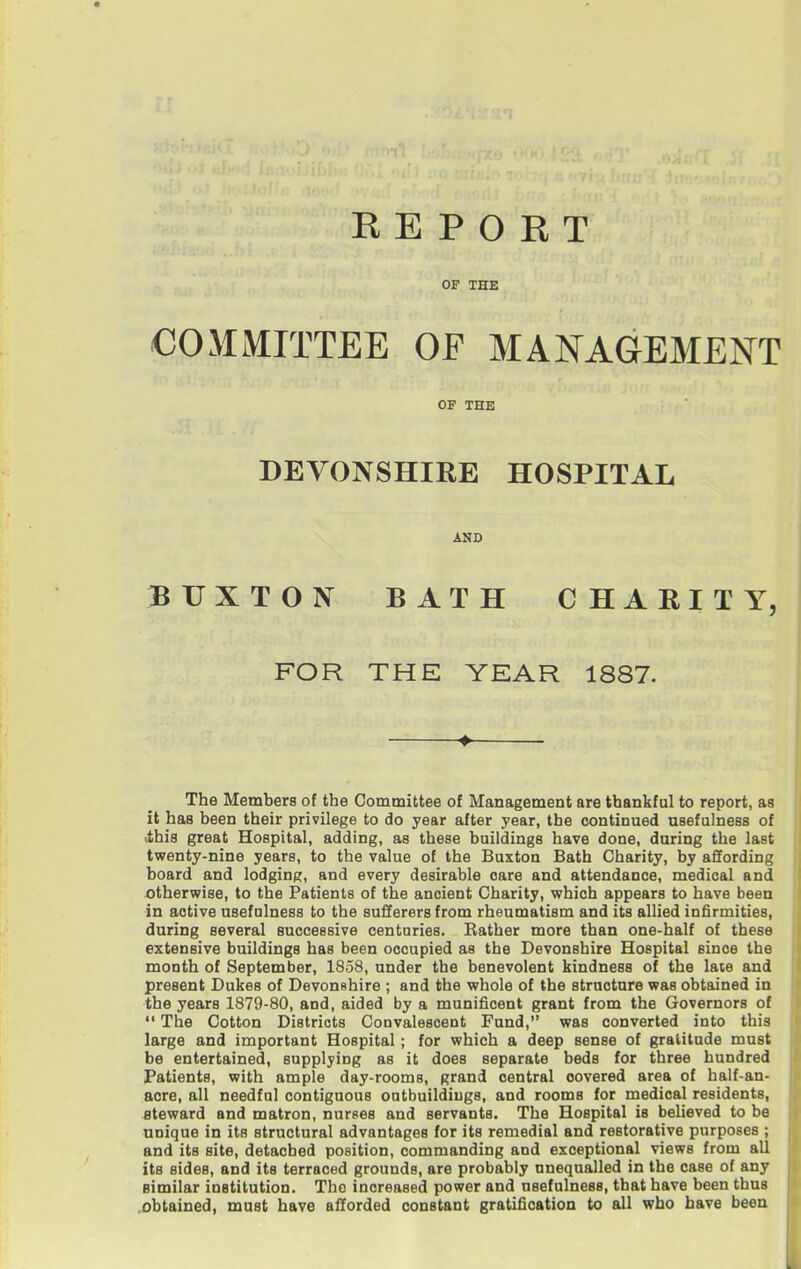 R E P O E T OP THE COMMITTEE OF MANAGEMENT OF THE DEVONSHIRE HOSPITAL AND BUXTON BATH CHARITY, FOR THE YEAR 1887. The Members of the Committee of Management are thankful to report, as it has been their privilege to do year after year, the continued usefulness of ithis great Hospital, adding, as these buildings have done, daring the last twenty-nine years, to the value of the Buxton Bath Charity, by affording board and lodging, and every desirable care and attendance, medical and otherwise, to the Patients of the ancient Charity, which appears to have been in active usefulness to the sufferers from rheumatism and its allied infirmities, during several successive centuries. Eather more than one-half of these extensive buildings has been occupied as the Devonshire Hospital since the month of September, 1858, under the benevolent kindness of the laie and present Dukes of DevonRhire ; and the whole of the structure was obtained in the years 1879-80, and, aided by a munificent grant from the Governors of  The Cotton Districts Convalescent Fund, was converted into this large and important Hospital; for which a deep sense of gratitude must be entertained, supplying as it does separate beds for three hundred Patients, with ample day-rooms, grand central covered area of half-an- acre, all needful contiguous outbuildings, and rooms for medical residents, steward and matron, nurses and servants. The Hospital is believed to be unique in its structural advantages for its remedial and restorative purposes ; and its site, detached position, commanding and exceptional views from all its sides, and its terraced grounds, are probably unequalled in the case of any similar institution. The increased power and usefulness, that have been thus ,obtained, must have afforded constant gratification to all who have been