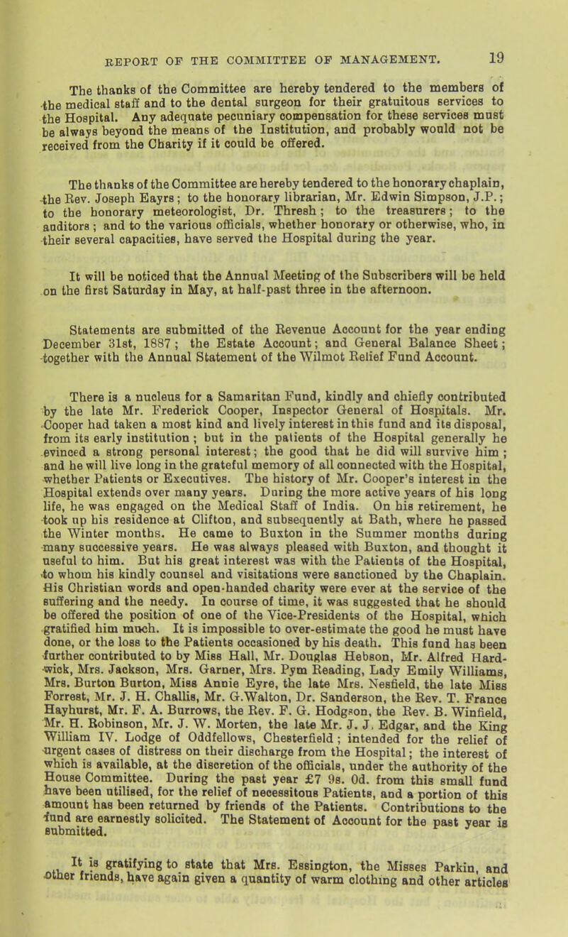 The thanks of the Committee are hereby tendered to the members of the medical staff and to the dental surgeon for their gratuitous services to the Hospital. Any adequate pecuniary compensation for these services must be always beyond the means of the Institution, and probably would not be received from the Charity if it could be offered. The thanks of the Committee are hereby tendered to the honorary chaplain, -the Rev. Joseph Eayrs; to the honorary librarian, Mr. Edwin Simpson, J.P.; to the honorary meteorologist, Dr. Thresh; to the treasurers; to the auditors ; and to the various officials, whether honorary or otherwise, who, in their several capacities, have served the Hospital during the year. It will be noticed that the Annual Meeting of the Subscribers will be held on the first Saturday in May, at half-past three in the afternoon. Statements are submitted of the Bevenue Account for the year ending December Slst, 1837 ; the Estate Account; and General Balance Sheet; -together with the Annual Statement of the Wilmot Belief Fund Account. There is a nucleus for a Samaritan Fund, kindly and chiefly contributed by the late Mr. Frederick Cooper, Inspector General of Hospitals. Mr. Cooper had taken a most kind and lively interest in this fund and its disposal, from its early institution ; but in the patients of the Hospital generally he evinced a strong personal interest; the good that he did will survive him ; and be will live long in the grateful memory of all connected with the Hospital, whether Patients or Executives. The history of Mr. Cooper's interest in the Hospital extends over many years. During the more active years of his long life, he was engaged on the Medical Staff of India. On his retirement, he took up his residence at Clifton, and subsequently at Bath, where he passed the Winter months. He came to Buxton in the Summer months during many successive years. He was always pleased with Buxton, and thought it useful to him. But his great interest was with the Patients of the Hospital, <to whom his kindly counsel and visitations were sanctioned by the Chaplain. His Christian words and open-handed charity were ever at the service of the suffering and the needy. In course of time, it was suggested that he should be offered the position of one of the Vice-Presidents of the Hospital, wiiich gratified him much. It is impossible to over-estimate the good he must have done, or the loss to the Patients occasioned by his death. This fund has been •further contributed to by Miss Hall, Mr. Douglas Hebson, Mr. Alfred Hard- wick, Mrs. Jackson, Mrs. Garner, Mrs. Pym Beading, Lady Emily Williams, Mrs. Burton Burton, Miss Annie Eyre, the late Mrs. Nesfield, the late Miss Forrest, Mr. J. H. Challis, Mr. G.Walton, Dr. Sanderson, the Eev. T. France Hayhurst, Mr. F. A. Burrows, the Bev. F. G. Hodgson, tbe Bev. B. Winfield, Mr. H. Robinson, Mr. J. W. Morten, the late Mr. J. J. Edgar, and the King William IV. Lodge of Oddfellows, Chesterfield; intended for the relief of urgent cases of distress on their discharge from the Hospital; the interest of which is available, at the discretion of the officials, under the authority of the House Committee. During the past year £7 98. Od. from this small fund have been utilised, for the relief of necessitous Patients, and a portion of this amount has been returned by friends of the Patients. Contributions to the -fund are earnestly solicited. The Statement of Account for the past year is submitted. It is gratifying to state that Mrs. Essington, the Misses Parkin, and r friends, have again given a quantity of warm clothing and other articles