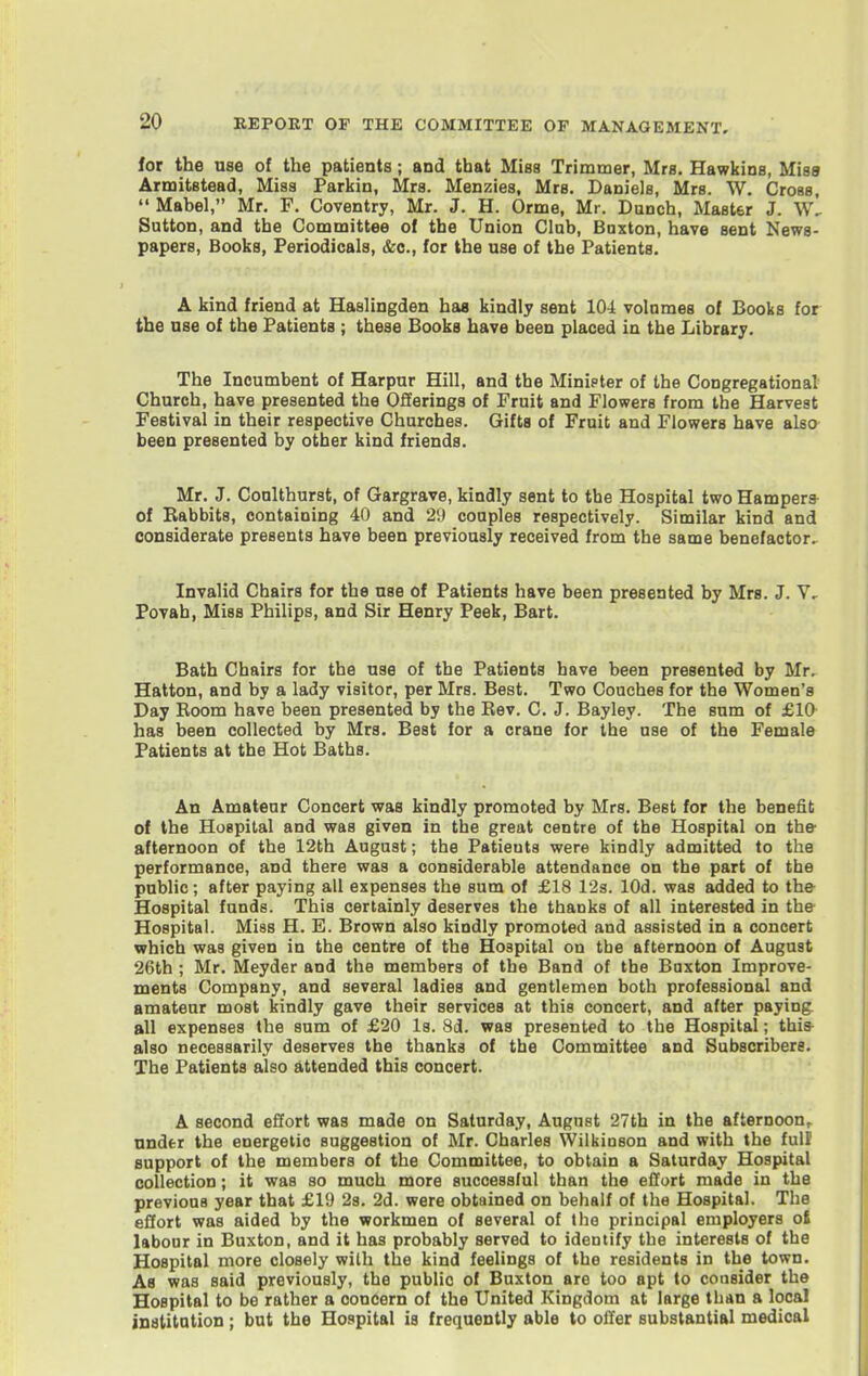 for the use of the patients ; and that Miss Trimmer, Mrs. Hawkins, Miss Armitstead, Miss Parkin, Mrs. Menzies, Mrs. Daniels, Mrs. W. Cross,  Mabel, Mr. F. Coventry, Mr. J. H. Orme, Mr. Dunch, Master J. Sutton, and the Committee of the Union Club, Buxton, have sent News- papers, Books, Periodicals, &e., for the use of the Patients. A kind friend at Haslingden has kindly sent 104 volumes of Books for the use of the Patients ; these Books have been placed ia the Library. The Incumbent of Harpur Hill, and the Minipler of the Congregational Church, have presented the Offerings of Fruit and Flowers from the Harvest Festival in their respective Churches. Gifts of Fruit and Flowers have also been presented by other kind friends. Mr. J. Coulthurst, of Gargrave, kindly sent to the Hospital two Hamper* of Rabbits, containing 40 and 29 couples respectively. Similar kind and considerate presents have been previously received from the same benefactor.^ Invalid Chairs for the use of Patients have been presented by Mrs. J. V, Povah, Miss Philips, and Sir Henry Peek, Bart. Bath Chairs for the use of the Patients have been presented by Mr. Hatton, and by a lady visitor, per Mrs. Best. Two Couches for the Women's Day Room have been presented by the Rev. C. J. Bayley. The sum of £10^ has been collected by Mrs. Best for a crane for the use of the Female Patients at the Hot Baths. An Amateur Concert was kindly promoted by Mrs. Best for the benefit of the Huspilal and was given in the great centre of the Hospital on tbe- afternoon of the 12th August; the Patients were kindly admitted to the performance, and there was a considerable attendance on the part of the public; after paying all expenses the sum of £18 12s. lOd. was added to the Hospital funds. This certainly deserves the thanks of all interested in the Hospital. Miss H. E. Brown also kindly promoted and assisted in a concert which was given in the centre of the Hospital on tbe afternoon of August 26th ; Mr. Meyder and the members of the Band of the Baxton Improve- ments Company, and several ladies and gentlemen both professional and amateur most kindly gave their services at this concert, and after paying all expenses the sum of £20 Is. 8d. was presented to the Hospital; this- also necessarily deserves the thanks of the Committee and Subscribers. The Patients also attended this concert. A second effort was made on Saturday, August 27th in the afternoon,^ nnder the energetic suggestion of Mr. Charles Wilkinson and with the full support of the members of the Committee, to obtain a Saturday Hospital collection; it was so much more successful than the effort made in the previous year that £19 2s. 2d. were obtained on behalf of the Hospital. The effort was aided by the workmen of several of the principal employers o£ labour in Buxton, and it has probably served to identify the interests of the Hospital more closely with the kind feelings of the residents in the town. As was said previously, the public of Buxton are too apt to consider the Hospital to be rather a concern of the United Kingdom at large than a local institution ; but the Hospital is frequently able to oiler substantial medical