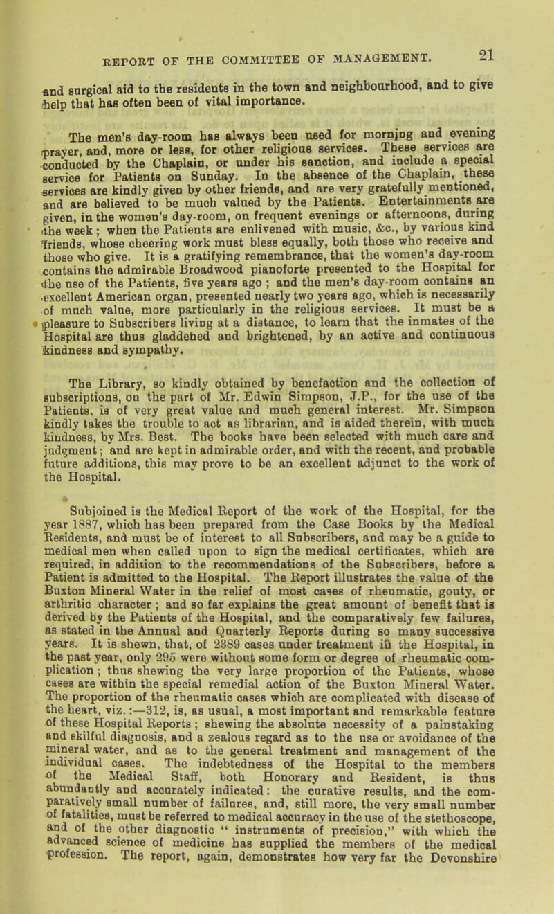 «nd snrgical aid to the residents in the town and neighboarhood, and to give help that has often been of vital importance. The men's day-room has always been used for mornjog and evening rprayer, and, more or less, for other religions services. These services are conducted by the Chaplain, or under his sanction, and include a special service for Patients on Sunday. In the absence of the Chaplain, these eervices are kindly given by other friends, and are very gratefully mentioned, and are believed to be much valued by the Patients. Entertainments are given, in the women's day-room, on frequent evenings or afternoons, during ithe week ; when the Patients are enlivened with music, &c., by various kind 'friends, whose cheering work must bless equally, both those who receive and those who give. It is a gratifying remembrance, that the women's day-room contains the admirable Broadwood pianoforte presented to the Hospital for rfhe use of the Patients, five years ago ; and the men's day-room contains an excellent American organ, presented nearly two years ago, which is necessarily of much value, more particularly in the religious services. It must be a • ipleasure to Subscribers living at a distance, to learn that the inmates of the Hospital are thus gladdehed and brightened, by an active and continuous Mndness and sympathy. The Library, so kindly obtained by benefaction and the collection of subscriptions, on the part of Mr. Edwin Simpson, J.P., for the use of the Patients, is of very great value and much general interest. Mr. Simpson kindly takes the trouble to act as librarian, and is aided therein, with mnoh kindness, by Mrs. Best. The books have been selected with much care and judgment; and are kept in admirable order, and with the recent, and probable future additions, this may prove to be an excellent adjunct to the work of the Hospital. Subjoined is the Medical Keport of the work of the Hospital, for the year 1887, which has been prepared from the Case Books by the Medical Besidents, and must be of interest to all Subscribers, and may be a guide to medical men when called upon to sign the medical certificates, which are required, in addition to the recommendations of the Subscribers, before a Patient is admitted to the Hospital. The Report illustrates the value of the Buxton Mineral Water in the relief of most ca^es of rheumatic, gouty, oc arthritic character ; and so far explains the great amount of benefit that is derived by the Patients of the Hospital, and the comparatively few failures, as stated in the Annual and Quarterly Beports during so many successive years. It is shewn, that, of 2389 cases under treatment iQ the Hospital, in the past year, only 295 were without some form or degree of rheumatic com- plication ; thus shewing the very large proportion of the Patients, whose cases are within the special remedial action of the Buxton Mineral Water. The proportion of the rheumatic cases which are complicated with disease of the heart, viz.:—312, is, as usual, a most important and remarkable feature of these Hospital Reports ; shewing the absolute necessity of a painstaking and skilful diagnosis, and a zealous regard as to the use or avoidance of the mineral water, and as to the general treatment and management of the individual cases. The indebtedness of the Hospital to the members of the Medical Staff, both Honorary and Resident, is thus abundantly and accurately indicated: the curative results, and the com- paratively small number of failures, and, still more, the very small number of fatalities, must be referred to medical accuracy in the use of the stethoscope, and of the other diagnostic  instruments of precision, with which the advanced science of medicine has supplied the members of the medical •profession. The report, again, demonstrates how very far the Devonshire