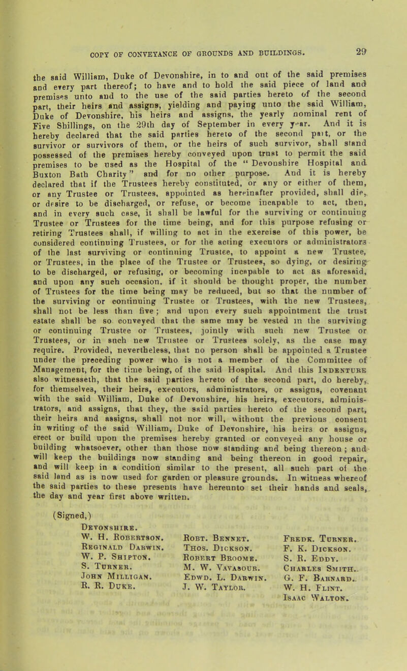 the said William, Duke of Devonshire, in to and out of the said premises and etery part thereof; to have and to hold the said piece of land and premises unto and to the use of the said parties hereto of the second part, their heirs and assigns, yielding and paying unto the said William, Duke of Devonshire, his heirs and assigns, the yearly nominal rent of Five Shillings, on the 29th day of September in every y-ar. And it is hereby declared that the said parties hereto of the second pait, or the survivor or survivors of them, or the heirs of such survivor, ahn\\ stand possessed of the premises hereby conveyed upon trust to permit the said premises to be used as the Hospital of the  Devonshire Hospital and Buxton Bath Charity and for no other purpose. And it is hereby declared that if the Trustees hereby constituted, or any or either of them, or any Trustee or Trustees, appointed as hereinafter provided, shall die, or desire to be discharged, or refuse, or become incapable to act, then, and in every such case, it shall be lawful for the surviving or continuing Trustee or Trustees for the time being, and for this purpose refusing or retiring Trustees shall, if willing to act in the exercise of this power, be considered continuing Trustees, or for the acting executors or administrators of the last surviving or continuing Trustee, to appoint a new Trustee, or Trustees, in the place of the Trustee or Trustees, so dying, or desiring to be discharged, or refusing, or becoming incapable to act as aforesaid, and upon any such occasion, if it should be thought proper, the number of Trustees for the time being may be reduced, but so that the number of the surviving or continuing Trustee or Trustees, with the new Trustees, shall not be less than five; and upon every such appointment the trust estate shall be so conveyed that the same may be vested in the surviving or continuing Trustee or Trustees, jointly with such new Trustee or Trustees, or in such new Trustee or Trustees solely, as the case may require. Provided, nevertheless, that no person shall be appointed a Trustee under the preceding power who is not a member of the Committee of Management, for the time being, of the said Hospital. And this Indknturs also witnesseth, that the said parties hereto of the second part, do hereby,, for themselves, their heirs, executors, administrators, or assigns, covenant with the said William, Duke of Devonshire, his heirs, executors, adminis- trators, and assigns, that they, the said parties hereto of the second part, their heirs and assigns, shall not nor will, without the previous consent in writing of the said William, Duke of Devonshire, his heirs or assigns, erect or build upon the premises hereby granted or conveyed any house or building whatsoever, other than those now standing and being thereon; and will keep the buildings now standing and being thereon in good repair, and will keep in a condition similar to the present, all such part of the said land as is now used for garden or pleasure grounds. In witness whereof the said parties to these presents have hereunto set their hands and seals, the day and year Grst above written. (Signed,) Devonshire. W. H. EoBERTSoN. RoBT. Beknet. Frbdk. Torner. Reginald Darwin. Thos. Dickson. F. K. Dickson. W, P. Shipton. Robkrt Broome. S. R. Eddy. S. Turner. M. W. Vavasour. Charles Smith.. John Milligan. Edwd. L. Darwin. G. F. Barnard.. R. R. Duke. J. W. Taylor. W. H. Flint. Isaac Walton.